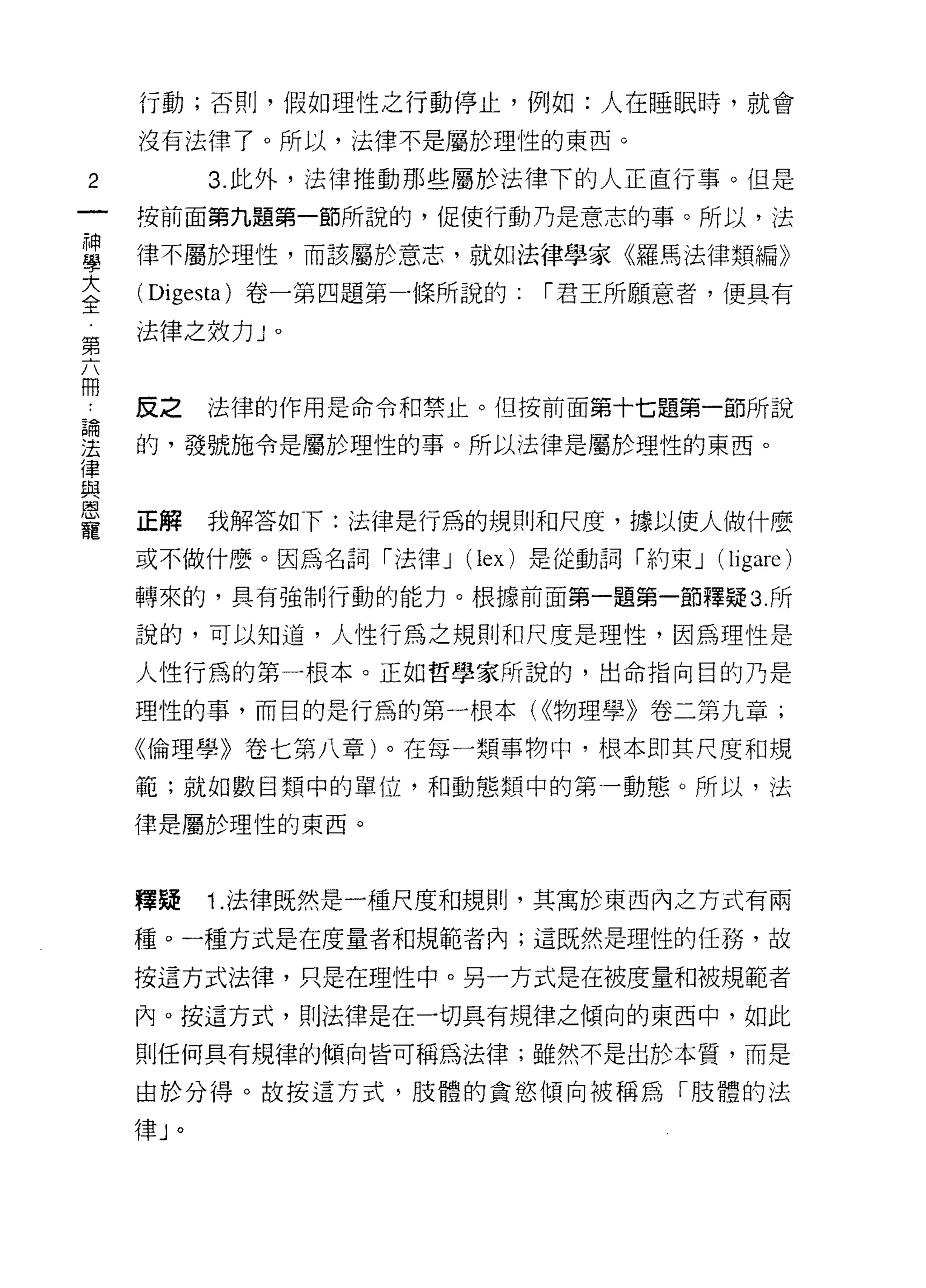 行動;否則，假如理性之行動停止，例如:人在睡眠時，就會

     沒有法律了。所以，法律不是屬於理性的東西。

2          3. 此外，法律推動那些屬於法律下的人正直行事。但是
     按前面第九題第一節所說的，促使行動乃是意志的事。所以，法

草    律不屬於理性，而該屬於意志，就如法律學家《羅馬法律類編》
大    (Digesta) 卷一第四題第一條所說的:   1"君王所願意者，便具有
全
第    法律之效力」。

間
     反之    法律的作用是命令和禁止。但按前面第十七題第一節所說

重    的，發號施令是屬於理性的事。所以法律是屬於理性的東西。
律
與
區司

     正解    我解答如下:法律是行為的規則和尺度，據以使人做什麼
寵
     或不做什麼。因為名詞「法律 J (lex) 是從動詞「約束 J   (ligare)
     轉來的，具有強制行動的能力。根據前面第一題第一節釋疑 3. 所

     說的，可以知道，人性行為之規則和尺度是理性，因為理性是
     人性行為的第一根本。正如哲學家所說的，出命指向目的乃是

     理性的事，而目的是行為的第一根本( <<物理學》卷二第九章;

     《倫理學》卷七第八章)。在每一類事物中，根本即其尺度和規
     範;就如數自類中的單位，和動態類中的第一動態。所以，法

     律是屬於理性的東西。



     釋疑    1. 法律既然是一種尺度和規則，其寓於東西內之方式有兩

     種。一種方式是在度量者和規範者內;這既然是理性的任務，故

     按這方式法律，只是在理性中。另一方式是在被度量和被規範者
     內。按這方式，貝 IJ法律是在一切具有規律之傾向的東西中，如此

     則任何具有規律的傾向皆可稱為法律;雖然不是出於本質，而是

     由於分得。故按這方式，肢體的貪慾傾向被稱為「肢體的法

     律」。
 