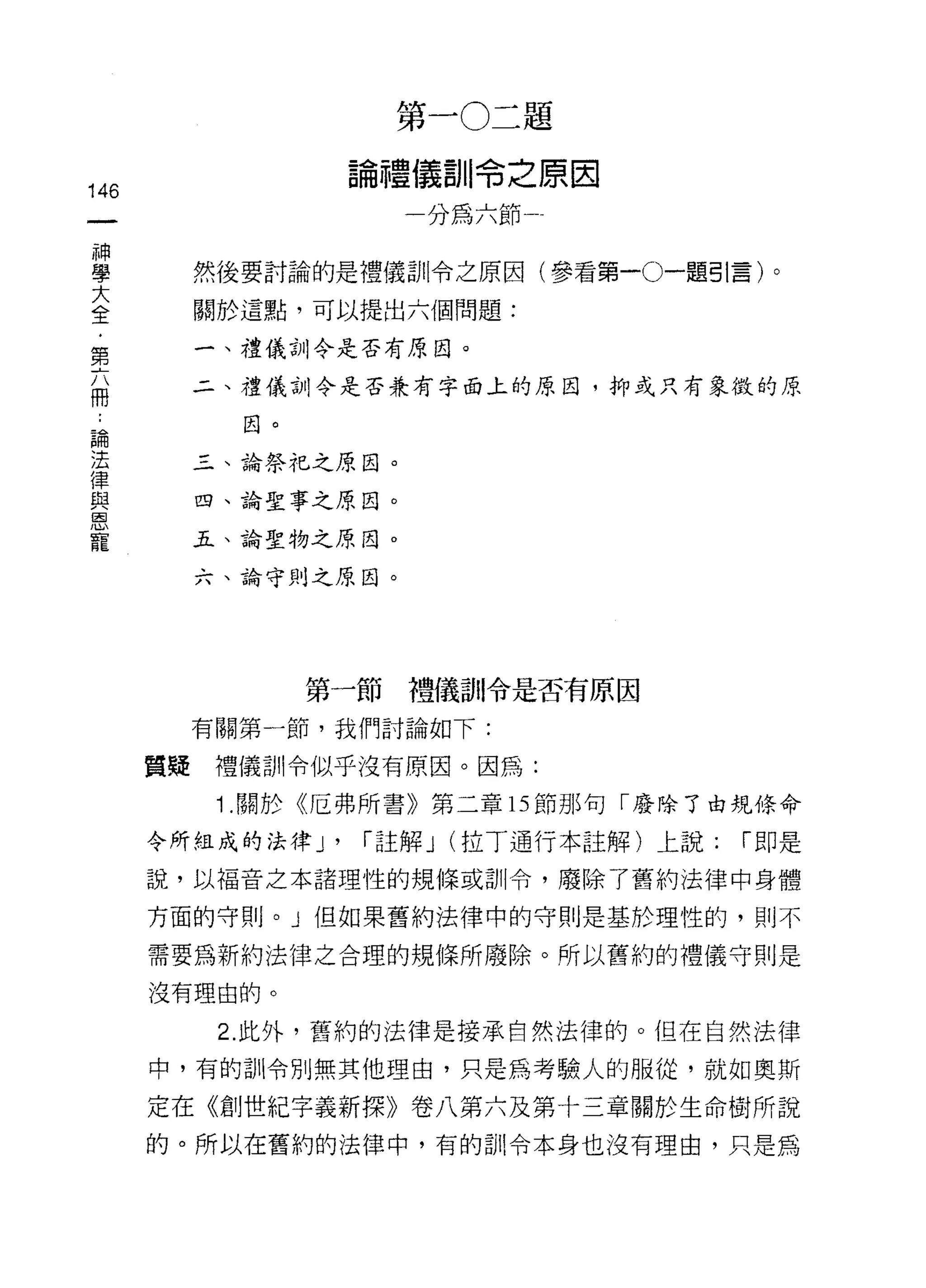 第一 0二題

                      論禮儀訓令之原因
146
                          一分為六節一
     神
     學
     大        然後要討論的是禮儀訓令之原因(參看第一。一題引言)。
     全
     ﹒        關於這點，可以提出六個問題:
     第
     六        一、禮儀訓令是否有原因。
     冊
              二、禮儀訓令是否兼有字面上的原因，抑或只有象徵的原

 論              因。
 法
 律            三、論祭粒之原因。
 與
 恩            四、論聖事之原因。
 寵
              五、論聖物之原因。

              六、論守則之原因。




                     第一節禮儀訓令是否有原因

              有關第一節，我們討論如下:

         質提    禮儀訓令似乎沒有原因。因為:
               1 .關於《厄弗所書》第二章的節那句「廢除了由規條命
         令所組成的法律 J'    í 註解 J (拉丁通行本註解)上說:   í 即是

         說，以褔音之本諸理性的規條或訓令，廢除了舊約法律中身體

         方面的守則。」但如果舊約法律中的守則是基於理性的，則不

         需要為新約法律之合理的規條所廢除。所以舊約的禮儀守則是

         沒有理由的。

               2. 此外，舊約的法律是接承自然法律的。但在自然法律

         中，有的訓令別無其他理由，只是為考驗人的服從，就如奧斯

         定在《創世紀字義新探》卷八第六及第十三章關於生命樹所說
         的。所以在舊約的法律中，有的訓令本身也沒有理由，只是為
 