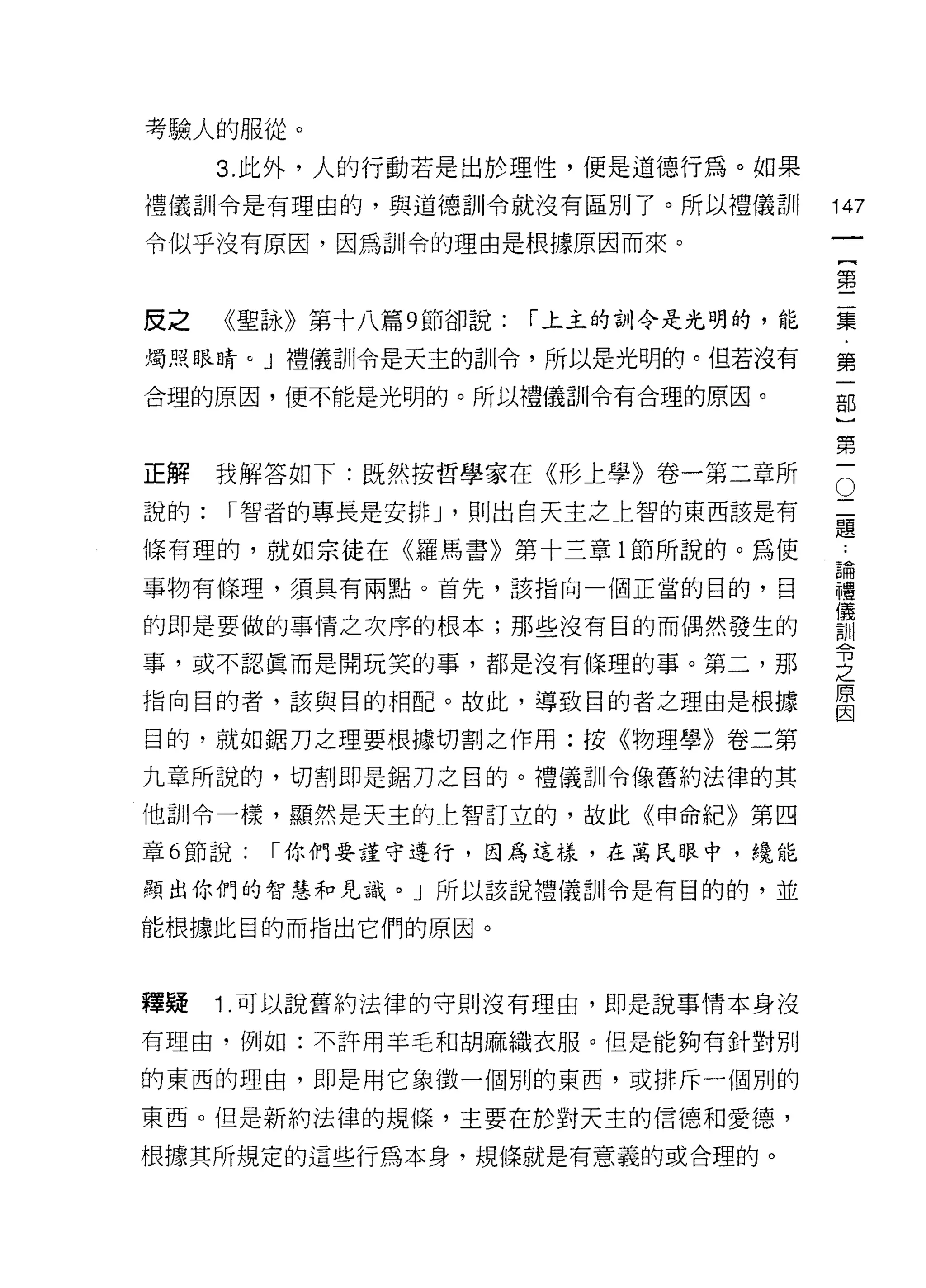 考驗人的服從。
      3. 此外，人的行動若是出於理性，便是道德行為。如果
禮儀訓令是有理由的，與道德訓令就沒有區別了。所以禮儀訓             147
令似乎沒有原因，因為訓令的理由是根據原因而來。
                                                 一
                                                 {
                                                 第
皮之    《聖詠》第十八篇 9 節卻說:   I 上主的訓令是光明的，能            二
燭照眼睛。」禮儀訓令是天主的訓令，所以是光明的。但若沒有                     集
合理的原因，便不能是光明的。所以禮儀訓令有合理的原因。                      ﹒
                                                 第
                                                 一
                                             二部
正解    我解答如下:既然按哲學家在《形上學》卷一第二章所           O

說的:   I 智者的專長是安排 J '則出白天主之上智的東西該是有           題}
                                             ﹒
條有理的，就如宗徒在《羅馬書》第十三章 l 節所說的。為使                論第
                                             權一
事物有條理，須具有兩點。首先，該指向一個正當的目的，目                  儀
                                             訓
的即是要做的事情之次序的根本;那些沒有目的而偶然發生的                  令
                                             之
事，或不認真而是開玩笑的事，都是沒有條理的事。第二，那                  原
指向目的者，該與目的相配。故此，導致目的者之理由是根據
                                             因

目的，就如鋸刀之理要根據切割之作用:按《物理學》卷二第

九章所說的，切割即是鋸刀之目的。禮儀訓令{象舊約法律的其

他訓令一樣，顯然是天主的上智訂立的，故此《申命紀》第四

章 6 節說:   I 你們要謹守進行，因為這樣，在萬民日其中，繞能

顯出你們的智慧和見識。」所以該說禮儀 ð!ll令是有目的的，並

能根據此目的而指出它們的原因。



釋疑    1 .可以說舊約法律的守則沒有理由，即是說事情本身沒
有理由，例如:不許用羊毛和胡麻織衣服。但是能夠有針對別

的東西的理由，即是用它象徵一個別的東西，或排斥一個別的

東西。但是新約法律的規{屎，主要在於對天主的信德和愛德，

根據其所規定的這些行為本身，規條就是有意義的或合理的。
 