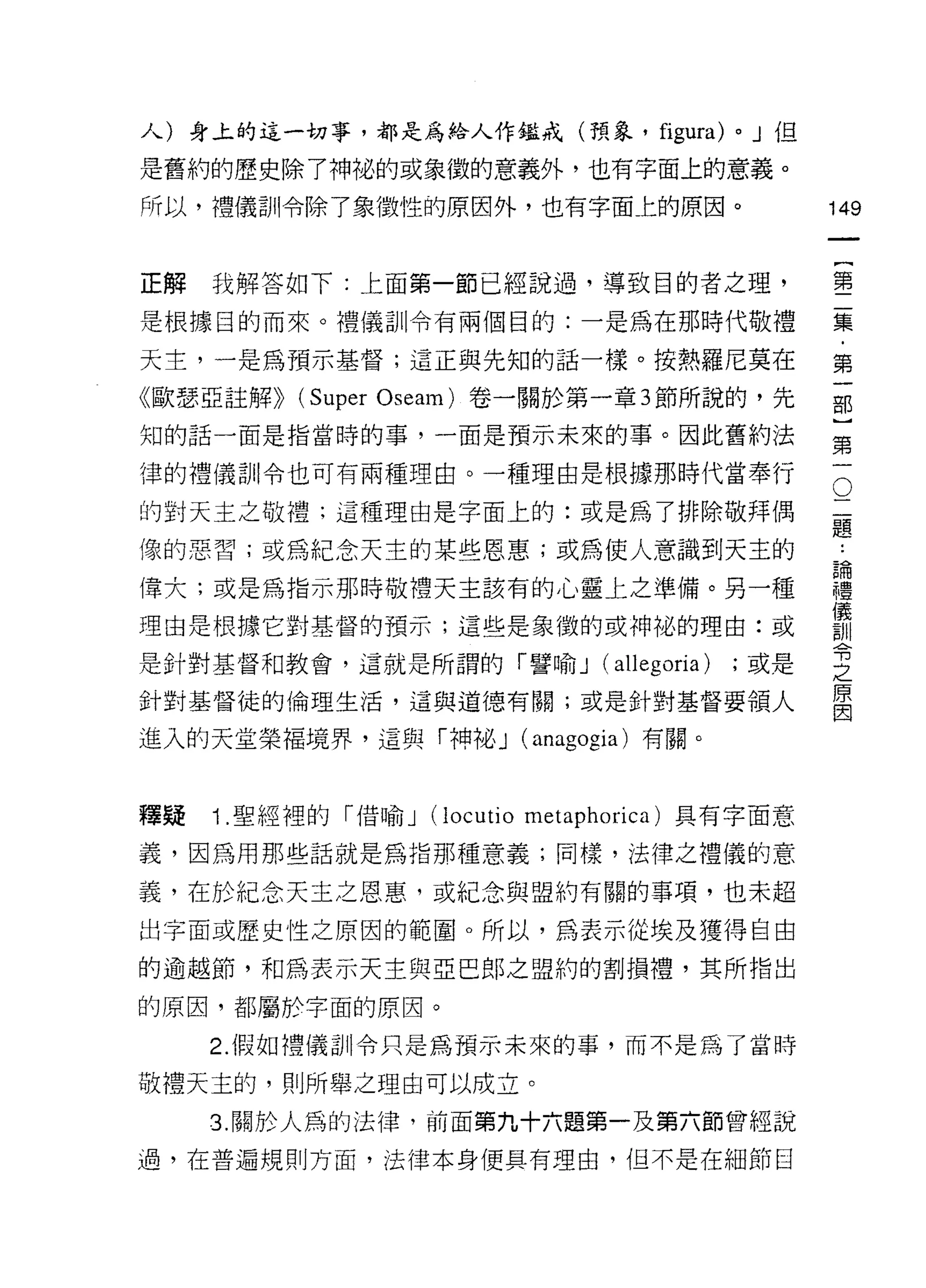 人)身上的這一切事，都是為給人作鑑戒(預象，                      figura)   0   J 但

是舊約的歷史除了神祕的或象徵的意義外，也有字面上的意義。

所以，禮儀訓令除了象徵性的原因外，也有字面主的原因。                                      149
                                                                         一
                                                                         {
正解   我解答如下:上面第一節已經說過，導致目的者之理，
                                                                         第
是根據目的而來。禮儀訓令有兩個目的:一是為在那時代敬禮                                              二
天主，一是為預示基督;這正與先知的話一樣。按熱羅尼莫在                                              集
《歐瑟亞註解))   (Super   Oseam) 卷一關於第一章 3 節所說的，先                              ﹒
知的話一面是指當時的事，一面是預示未來的事。因此舊約法
                                                                         第
                                                                         一
                                                                     O
                                                                 二部
律的禮儀司 11 令也可有兩種理由。一種理由是根據那時代當奉行

的對天主之敬禮;這種理由是字面上的:或是為了排除敬拜偶                                      題}
                                                                 論
像的惡習;或為紀念天主的某些恩惠;或為使人意識到天主的                                      禮第
                                                                 儀一
偉大;或是為指示那時敬禮天主該有的心靈上之準備。另一種                                      訓
                                                                 令
理由是根據它對基督的預示;這些是象徵的或神祕的理由:或                                      之
                                                                 原
是針對基督和教會，這就是所謂的「譬喻 J                   (allegoria)    ;或是
                                                                 因
針對基督徒的倫理生活，這與道德有關;或是針對基督要領人

進入的天堂榮褔境界，這與「神祕 J (anagogia) 有關。



釋疑   Î .聖經裡的「借喻 J      (locutio   metaphorica) 其有字面意

義，因為用那些話就是為指那種意義;同樣，法律之禮儀的意

義，在於紀念天主之恩惠，或紀念與盟約有關的事項，也未超

出字面或歷史性之原因的範閣。所以，為表示從埃及獲得自由

的逾越節，和為表示天主與亞巴郎之盟約的割損禮，其所指出

的原因，都屬於字面的原因。

     2. 假如禮儀訓令只是為預示未來的事，而不是為了當時

敬禮天主的，貝 1] 所舉之理由可以成立。
     3. 關於人為的法律，前面第九十六題第一及第六節曾經說

過，在普遍規則方面，法律本身便具有理由， 1且不是在細節目
 
