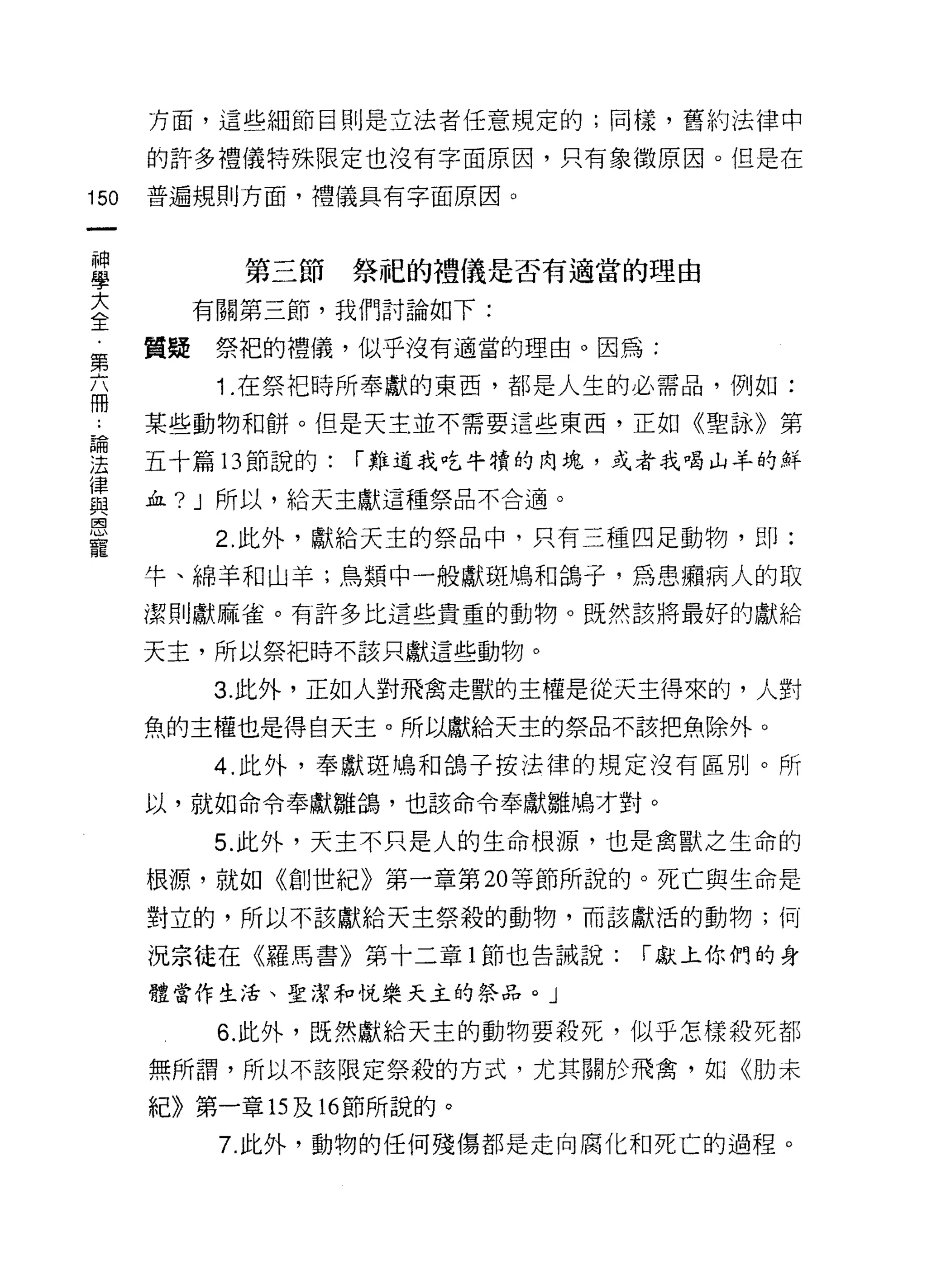 方面，這些細節目則是立法者任意規定的;同樣，舊約法律中

      的許多禮儀特殊限定也沒有字面原因，只有象徵原因。但是在

150   普遍規則方面，禮儀具有字面原因。

 神
 學        第三節   祭紀的禮儀是否有適當的理由
 大
 全      有關第三節，我們討論如下:

第     質疑祭把的禮儀，似乎沒有適當的理由。因為:
         1 .在祭把時所奉獻的東西，都是人生的必需品，例如:
冊
      某些動物和餅。但是天主並不需要這些東西，正如《聖詠》第

要     五十篇 13 節說的: í 難道我吃牛賴的肉塊，或者我喝山羊的鮮
律
      血? J 所以，給天主獻這種祭品不合適。
與
恩
         2. 此外，獻給天主的祭品中，只有三種四足動物，即:
寵
      牛、綿羊和山羊;鳥類中一般獻斑鳩和鴿子，為患擴病人的取
      潔則獻麻雀。有許多比這些貴重的動物。既然該將最好的獻給

      天主，所以祭把時不該只獻這些動物。

         3. 此外，正如人對飛禽走獸的主權是從天主得來的，人對

      魚的主權也是得白天主。所以獻給天主的祭品不該把魚除外。

         4. 此外，奉獻斑鳩和鴿子按法律的規定沒有區別。所
      以，就如命令奉獻雛鴿，也該命令奉獻雛鳩才對。

         5. 此外，天主不只是人的生命根源，也是禽獸之生命的

      根源，就如《創世紀》第一章第 20 等節所說的。死亡與生命是

      對立的，所以不該獻給天主祭殺的動物，而該獻活的動物;何

      況宗徒在《羅馬書》第十二章 l 節也告誡說:   í 獻上你們的身

      體當作生活、聖潔和悅樂天主的祭品。」

         6. 此外，既然獻給天主的動物要殺死，似乎怎樣殺死都

      無所謂，所以不該限定祭殺的方式，尤其關於飛禽，如《月j] 未

      紀》第一章的及時節所說的。

         7. 此外，動物的任何殘傷都是走向腐化和死亡的過程。
 