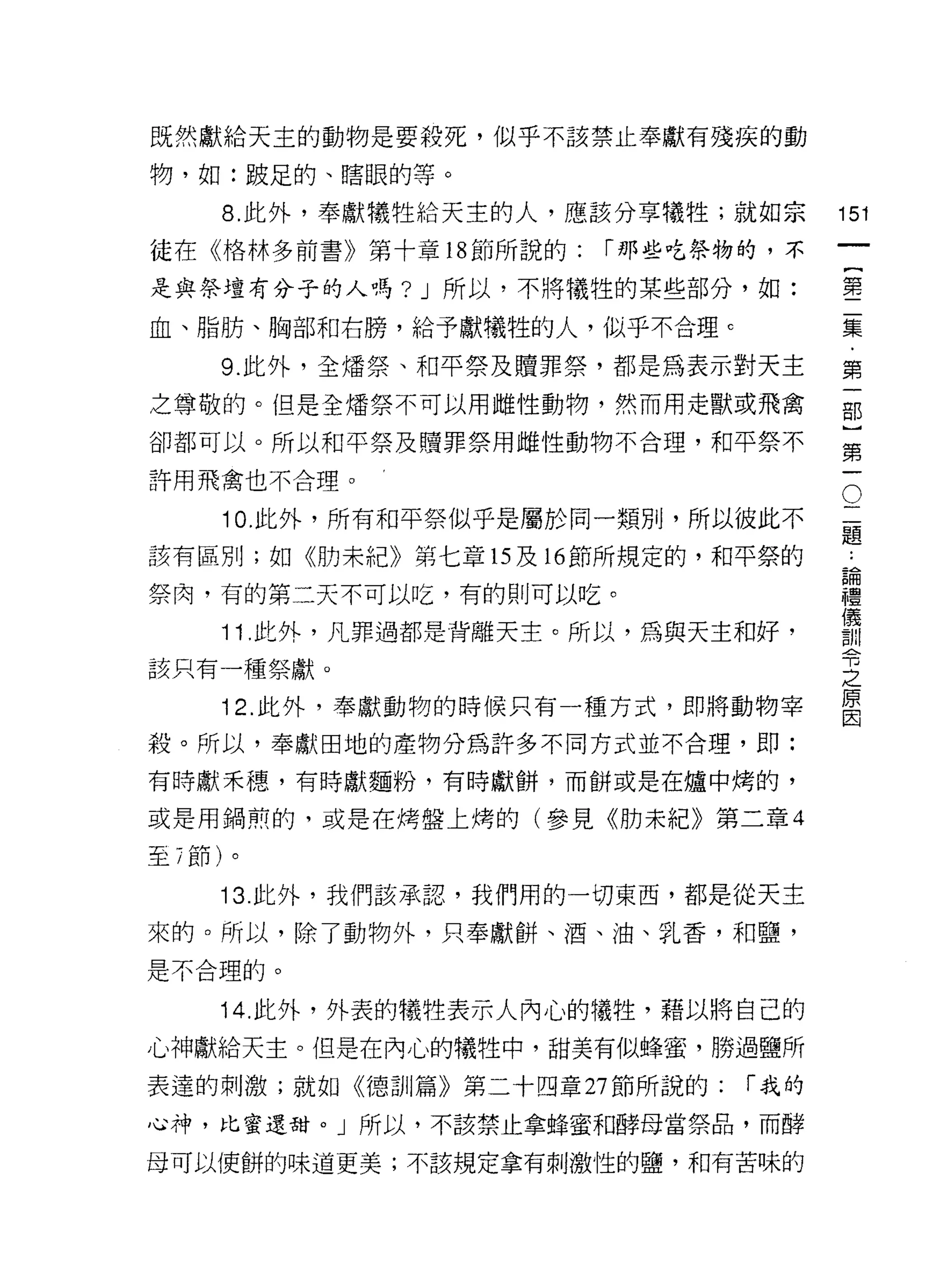 既然獻給天主的動物是要殺死，似乎不該禁止奉獻有殘疾的動

物，如:跛足的、瞎眼的等。

     8. 此外，奉獻犧牲給天主的人，應該分享犧牲;就如宗       151
徒在《格林多前書》第十章 18 節所說的:   í 那些吃祭物的，不
                                               一
                                               {
是與祭壇有分子的人嗎? J 所以，不將犧牲的某些部分，如:
                                               第
血、脂肪、胸部和右膀，給予獻犧牲的人，似乎不合理 c
                                               二
     9. 此外，全矯祭、和平祭及贖罪祭，都是為表示對天主                集
之尊敬的。但是全矯祭不可以用雌性動物，然而用走獸或飛禽                    ﹒
卻都可以。所以和平祭及贖罪祭用雌性動物不合理，和平祭不                    第
許用飛禽也不合理。                                  O
                                               一
                                           二   部
                                           題
     10. 此外，所有和平祭似乎是屬於同一類刑，所以彼此不
                                       ..
                                               }
該有區別;如《肋末紀》第七章的及時節所規定的，和平祭的            論
                                       禮
                                               第
祭肉，有的第二天不可以吃，有的則可以吃。                   儀       一
                                       訓
     11. 此外，凡罪過都是背離天主。所以，為與天主和好，       令
該只有一種祭獻。                               之
                                       原
     12. 此外，奉獻動物的時候只有一種方式，即將動物宰        因

殺。所以，奉獻田地的產物分為許多不同方式並不合理，即:

有時獻禾穗，有時獻麵粉，有時獻餅，而餅或是在爐中烤的，

或是用鍋煎的，或是在烤盤上烤的(參見《肋未紀》第二章 4

至 7 節)。

     13 此外，我們該承認，我們用的一切東西，都是從天主

來的。所以，除了動物外，只奉獻餅、酒、油、乳香，和鹽，
是不合理的。

     14. 此外，外表的犧牲表示人內心的犧牲，藉以將自己的
心神獻給天主。但是在內心的犧牲中，甜美有似蜂蜜，勝過鹽所

表達的刺激;就如《德訓篇》第二十四章 27 節所說的:    í 我的

心神，比蜜還甜。」所以，不該禁止拿蜂蜜和酵母當祭品，而酵

母可以使餅的味道更美;不該規定拿有刺激性的鹽，和有苦味的
 