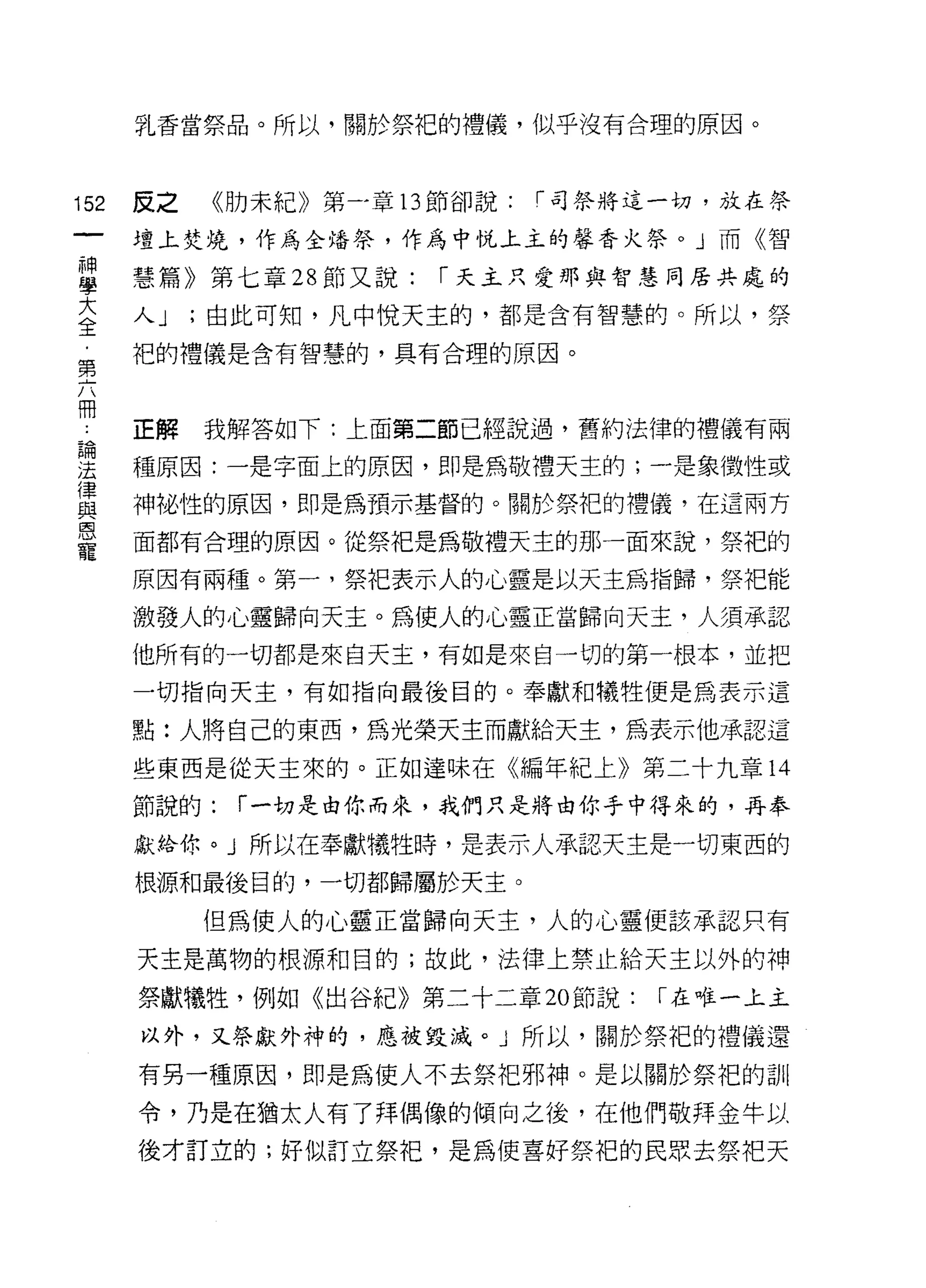 乳香當祭品。所以，關於祭?巴的禮儀，似乎沒有合理的原因。



152   反之   《肋未紀》第一章的節卻說:   í 司祭將這一切，放在祭

      壇上焚燒，作為全培祭，作為中悅上主的馨香火祭。」而《智

草     慧篇》第七章 28 節又說: í 天主只愛那與智慧同居共處的
言     人 J ;由此可知，凡中悅天主的，都是含有智慧的。所以，祭
第     把的禮儀是含有智慧的，具有合理的原因。


冊
      正解   我解答如下:上面第二節已經說過，舊約法律的禮儀有兩

要     種原因:一是字面上的原因，即是為敬禮天主的;一是象徵性或
軍     神祕性的原因，即是為預示基督的。關於祭把的禮儀，在這兩方
是     面都有合理的原因。從概是為敬禮天主的那一面來說，祭把的
      原因有兩種。第一，祭把表示人的心靈是以天主為指歸，祭把能

      激發人的心靈歸向天主。為使人的心靈正當歸向天主，人須承認

      他所有的一切都是來白天主，有如是來自一切的第一根本，並把

      一切指向天主，有如指向最後目的。奉獻和犧牲便是為表示這

      點:人將自己的東西，為光榮天主而獻給天主，為表示他承認這

      些東西是從天主來的。正如達味在《編年紀上》第二十九章 14

      節說的:   í 一切是由你而來，我們只是將由你手中得來的，再奉

      獻給你。」所以在奉獻犧性時，是表示人承認天主是一切東西的

      根源和最後目的，一切都歸屬於天主。

           但為使人的心靈正當歸向天主，人的心靈便該承認只有

      天主是萬物的根源和目的;故此，法律上禁止給天主以外的神

      祭獻犧牲，例如《出谷紀》第二十二章 20 節說:   í 在唯一上主

      以外，又祭獻外神的，應被毀滅。」所以，關於祭午巴的禮儀還

      有另一種原因，即是為使人不去祭把邪神。是以關於祭把的訓

      令，乃是在猶太人有了拜偶像的傾向之後，在他們敬拜金牛以

      後才訂立的;好似訂立祭把，是為使喜好祭把的民眾去祭把天
 