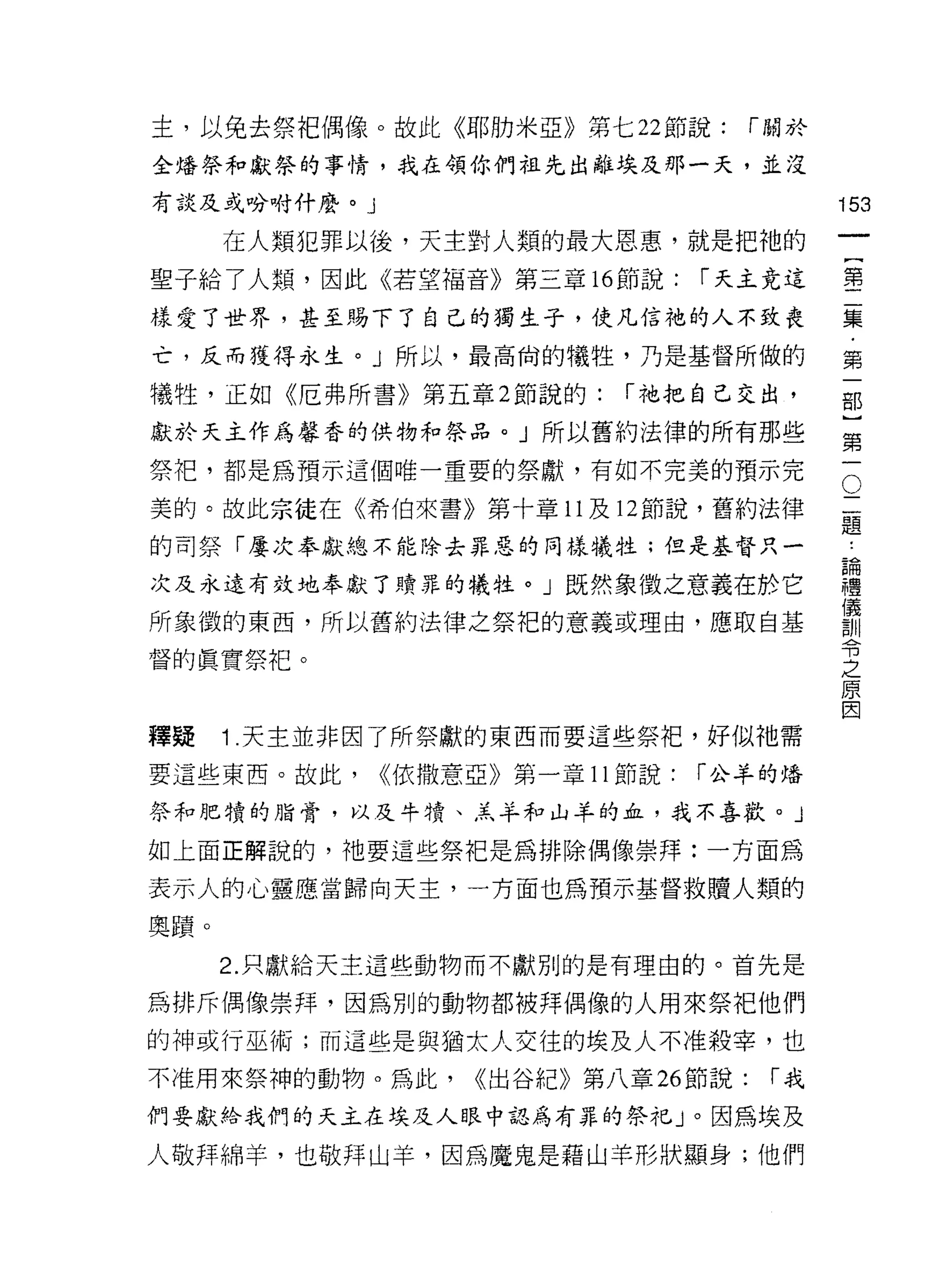 主，以免去祭把偶像。故此《耶肋米亞》第七 22 節說:          r 關於

全培祭和獻祭的事情，我在領你們祖先出離埃及那一天，並沒
有談及或吩咐什麼。」                                  153
      在人類犯罪以後，天主對人類的最大恩惠，就是把祂的
                                                 一
                                                 {
聖子給了人類，因此《若望福音》第三章 16 節說:        r 天主竟這
                                                 第
樣愛了世界，甚至賜下了自己的獨生子，使凡信祂的人不致喪                      二
亡，反而獲得永生。」所以，最高尚的犧牲，乃是基督所做的                      集
犧牲，正如《厄弗所書》第五章 2 節說的:      r 祂把自己交出，             ﹒
獻於天主作為馨香的供物和祭品。」所以舊約法律的所有那些
                                                 第
                                                 一
                                             O
祭干巴，都是為預示這個唯一重要的祭獻，有如不完美的預示完
                                             二   部
美的。故此宗徒在《希伯來書》第十章 11 及 12 節說，舊約法律            題
                                             ，
                                                 }
的司祭「屢次奉獻總不能除去罪惡的同樣犧牲;但是基督只一                  論   第
次及永遠有效地奉獻了贖罪的犧牲。」既然象徵之意義在於它
                                             禮
                                             儀   一
                                             訓
所象徵的東西，所以舊約法律之祭把的意義或理由，應取自基                  令
                                             之
督的真實祭把。                                      原
                                             因


釋疑    1 .天主並非因了所祭獻的東西而要這些祭把，好似祂需
要這些東西。故此，    <<依撒意亞》第一章 11 節說:   r 公羊的培

祭和肥才貴的脂膏，以及牛晴、羔羊和山羊的血，我不喜歡。」

如上面正解說的，祂要這些祭把是為排除偶像崇拜:一方面為

表示人的心靈應當歸向天主，一方面也為預示基督救贖人類的

奧蹟。

      2. 只獻給天主這些動物而不獻別的是有理由的。首先是

為排斥偶像崇拜，因為別的動物都被拜偶像的人用來祭把他們

的神或行巫術;而這些是與猶太人交往的埃及人不准殺宰，也
不准用來祭神的動物。為此，     <<出谷紀》第八章 26 節說:    r我
們要獻給我們的天主在埃及人眼中認為有罪的祭托」。因為埃及

人敬拜綿羊，也敬拜山羊，因為魔鬼是藉山羊形狀顯身;他們
 