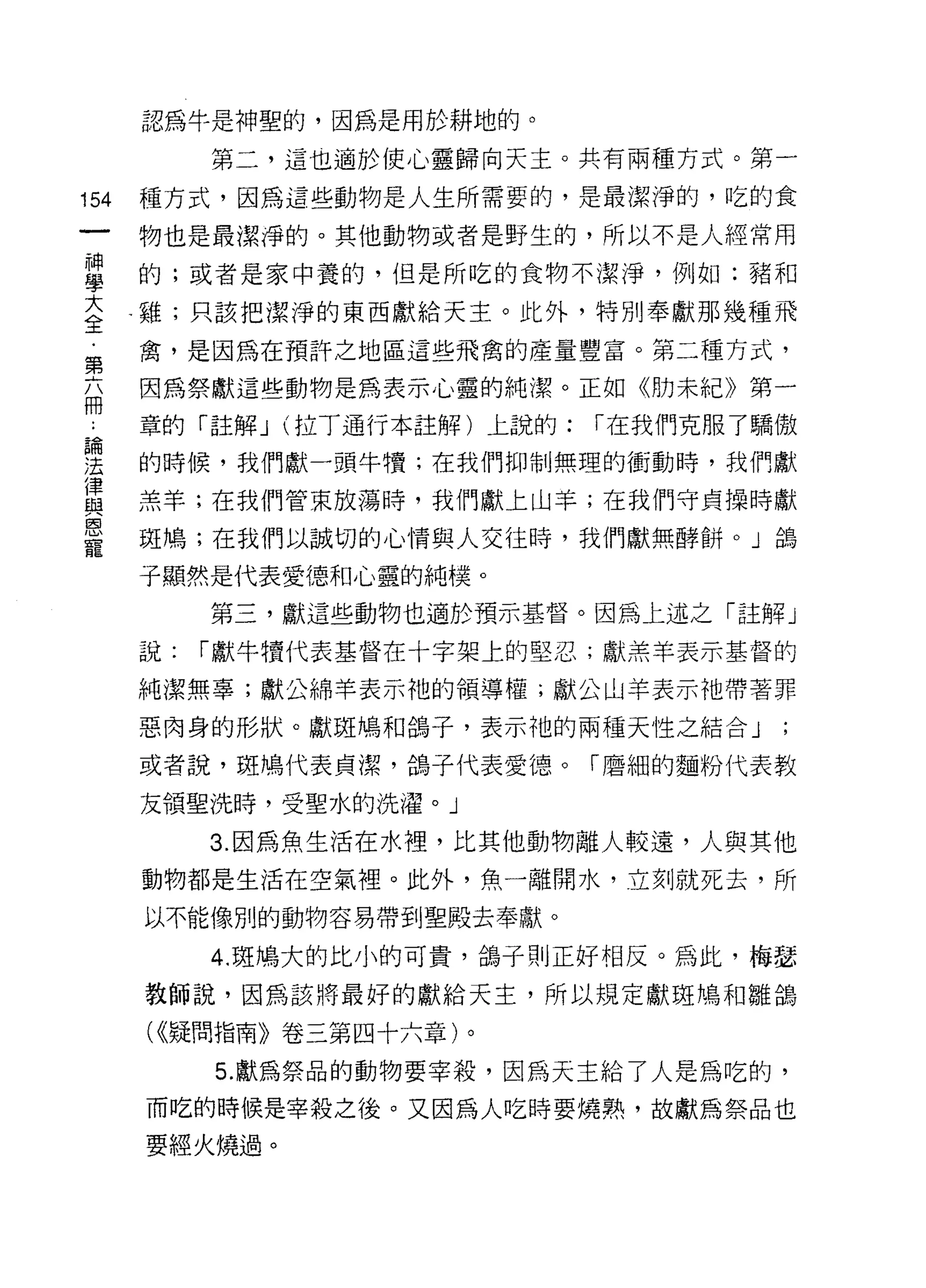 認為牛是神聖的，因為是用於耕地的。

           第二，這也適於使心靈歸向天主。共有兩種方式。第一

154   種方式，因為這些動物是人生所需要的，是最潔淨的，吃的食

      物也是最潔淨的。其他動物或者是野生的，所以不是人經常用

車     的;或者是家中養的，但是所吃的食物不潔淨，例如:豬和
三     雞;只該把潔淨的東西獻給天主。此外，特別奉獻那幾種飛
第     禽，是因為在預許之地區這些飛禽的產量豐富。第二種方式，

兩     因為祭獻這些動物是為表示心靈的純潔。正如《肋未紀》第一
      章的「 3主解 J (拉丁通行本註解)上說的:   I 在我們克服了驕傲
論

法     的時候，我們獻一頭牛慣;在我們抑制無理的衝動時，我們獻

這     羔羊;在我們管束放蕩時，我們獻上山芋;在我們守貞操時獻
蔥、
      斑鳩;在我們以誠切的心情與人交往時，我們獻無酵餅。」鴿
寵
      子顯然是代表愛德和心靈的純樸。
           第三，獻這些動物也適於預示基督。因為上述之「註解」

      說:   I 獻牛噴代表基督在十字架上的堅忍;獻羔羊表示基督的

      純潔無辜;獻公綿羊表示祂的領導權;獻公山羊表示祂帶著罪

      惡肉身的形狀。獻斑鳩和鴿子，表示袖的兩種天性之結合」

      或者說，斑鳩代表貞潔，鴿子代表愛德。「磨細的麵粉代表教

      友領聖洗時，受聖水的洗濯。」

           3. 因為魚生活在水裡，比其他動物離人較遠，人與其他
      動物都是生活在空氣裡。此外，魚一離開水，立刻就死去，所
      以不能像別的動物容易帶到聖殿去奉獻。

           4. 斑鳩大的比小的可貴，鴿子則正好相反。為此，梅瑟
      教師說，因為該將最好的獻給天主，所以規定獻琨鳩和雛鴿

      ( <<疑問指南》卷三第四十六章)。
           5. 獻為祭品的動物要宰殺，因為天主給了人是為吃的，
      而吃的時候是宰殺之後。又因為人吃時要燒熟，故獻為祭品也
      要經火燒過。
 