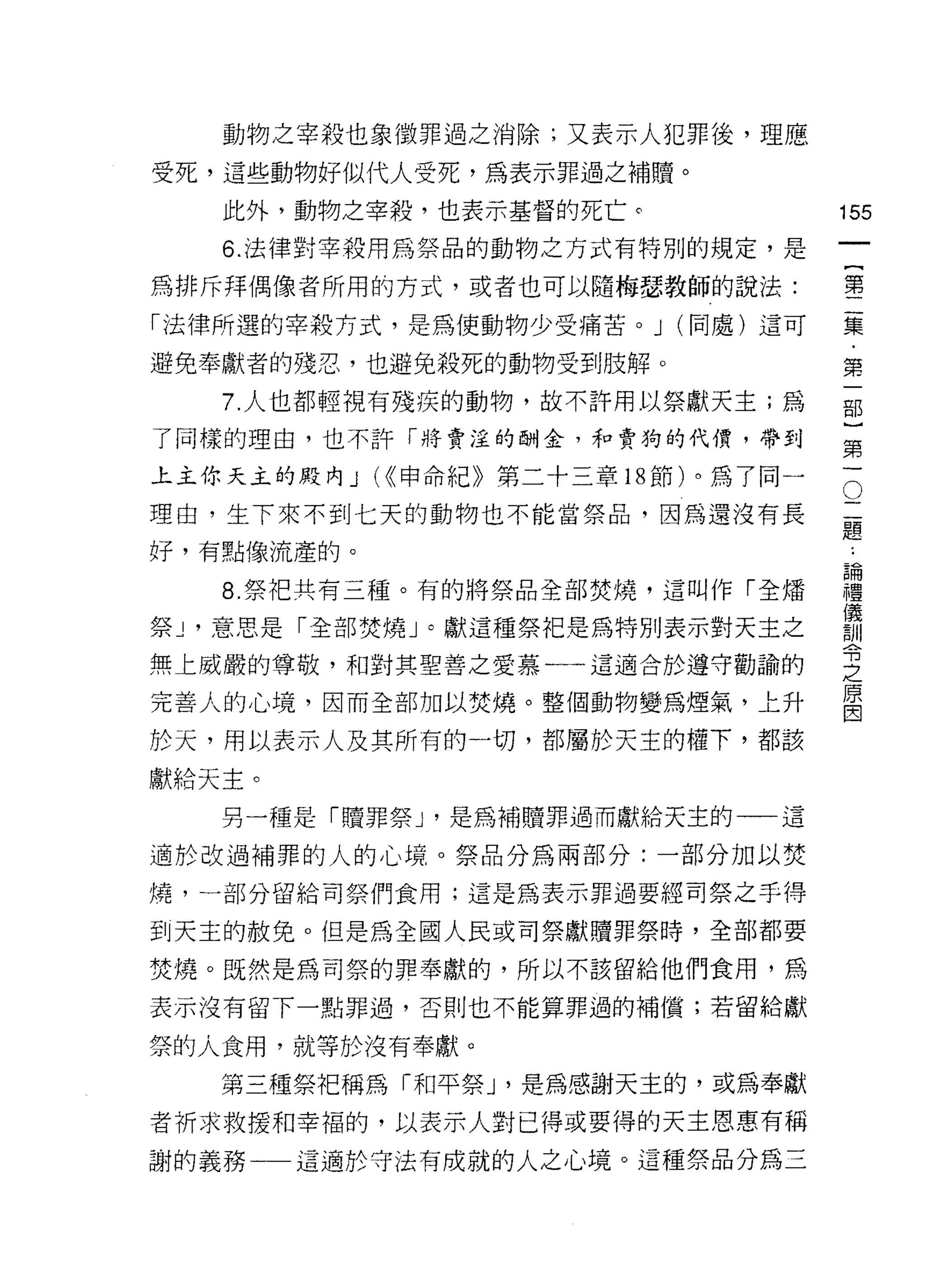 動物之宰殺也象徵罪過之消除;又表示人犯罪後，理應

受死，這些動物好似代人受死，為表示罪過之補贖。

   此外，動物之宰殺，也表示基督的死亡。             155
   6. 法律對宰殺用為祭品的動物之方式有特別的規定，是
                                           一
                                           {
為排斥拜偶像者所用的方式，或者也可以隨梅瑟教師的說法:
                                           第
「法律所選的宰殺方式，是為使動物少受痛苦。 J (同處)這可             二
避免奉獻者的殘忍，也避兔殺死的動物受到肢解。                     集
   7. 人也都輕視有殘疾的動物，故不許用以祭獻天主;為              ﹒
了同樣的理由，也不許「將賣淫的酬金，和賣狗的代價，帶到
                                           第
                                           一
                                       O
                                   二部
上主你天主的殿內 J (<<申命紀》第二十三章的節)。為了同一

理由，生下來不到七天的動物也不能當祭品，因為還沒有長         題}
                                   ﹒
好，有點像流產的。                          論第
                                   禮一
   8. 祭把共有三種。有的將祭品全部焚燒，這叫作「全矯      儀
                                   訓
祭 J '意思是「全部焚燒」。獻這種祭把是為特別表示對天主之     令
無上威嚴的尊敬，和對其聖善之愛慕一一這適合於遵守勸論的
                                   之
                                   原
完善人的心境，因而全部加以焚燒。整個動物變為煙氣，上升        因

於天，用以表示人及其所有的一切，都屬於天主的權下，都該
獻給天主。

   另一種是「贖罪祭 J '是為補贖罪過而獻給天主的一一這

適於改過補罪的人的心境。祭品分為兩部分:一部分加以焚

燒，一部分留給司祭們食用;這是為表示罪過要經司祭之手得

到天主的赦免。但是為全國人民或司祭獻贖罪祭時，全部都要

焚燒。既然是為司祭的罪奉獻的，所以不該留給他們食用，為

表示沒有留下一點罪過，否則也不能算罪過的補償;若留給獻

祭的人食用，就等於沒有奉獻。
   第三種祭把稱為「和平祭 J '是為感謝天主的，或為奉獻
者祈求救援和幸褔的，以表示人對已得或要得的天主恩惠有稱
謝的義務一一這適於守法有成就的人之心境。這種祭品分為三
 