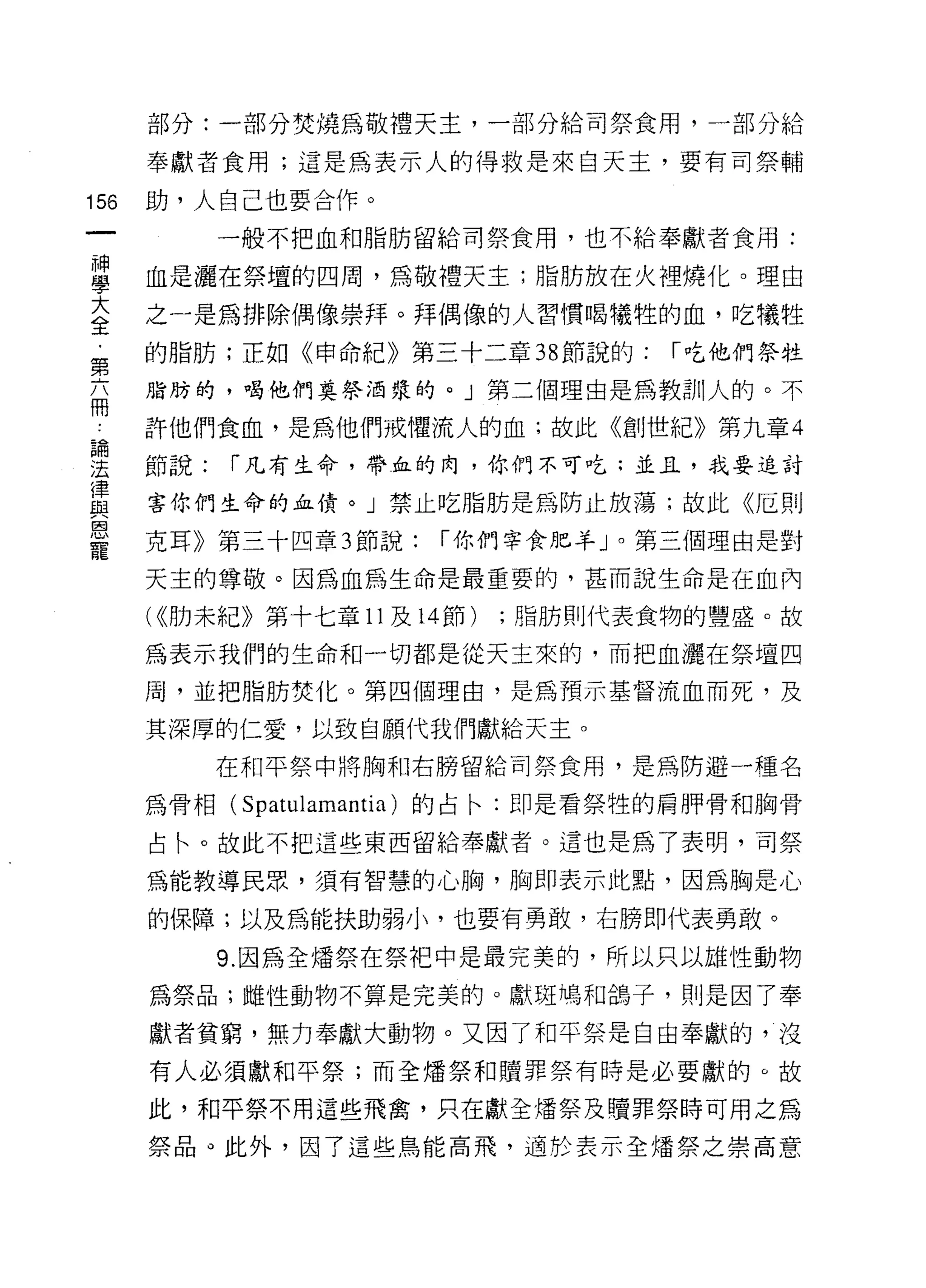部分:一部分焚燒為敬禮天主，一部分給司祭食用，一部分給

      奉獻者食用;這是為表示人的得救是來白天主，要有司祭輔

156   助，人自己也要合作。
            一般不把血和脂防留給司祭食用，也不給奉獻者食用:

單     血是灑在祭壇的四周，為敬禮天主;脂肪放在火裡燒化。理由
言     之一是為排除偶像崇拜。拜偶像的人習慣幟牲的血，吃犧牲
第     的脂肪;正如《申命紀》第三十二章 38 節說的:        í 吃他們祭牲

      脂肪的，喝他們莫祭酒漿的。」第二個理由是為教訓人的。不
冊
 為    許他們食血，是為他們戒懼流人的血;故此《創世紀》第九章 4

法     節說:   í 凡有生命，帶血的肉，你們不可吃:並且，我要追討
i聿
      害你們生命的血債。」禁止吃脂肪是為防止放蕩;故此《厄則
與
因
      克耳》第三十四章 3 節說:     í 你們宰食肥羊」。第三個理由是對
寵
      天主的尊敬。因為血為生命是最重要的，甚而說生命是在血內

      (((肋未紀》第十七章 11 及 14 節)   ;脂肪則代表食物的豐盛。故

      為表示我們的生命和一切都是從天主來的，而把血灑在祭壇四

      周，並把脂防焚化。第四個理由，是為預示基督流血而死，及

      其深厚的仁愛，以致自願代我們獻給天主。

            在和平祭中將胸和右膀留給司祭食用，是為防避一種名

      為骨相(   Spatulamantia )的占←:即是看祭牲的肩月甲骨和胸骨
      占←。故此不把這些東西留給奉獻者。這也是為了表明，司祭

      為能教導民眾，須有智慧的心胸，胸即表示此點，因為胸是心

      的保障;以及為能扶助弱小，也要有勇敢，右膀即代表勇敢。

            9. 因為全增祭在祭把中是最完美的，所以只以雄性動物
      為祭品;雌性動物不算是完美的。獻斑鳴和鴿子，則是因了奉

      獻者貧窮，無力奉獻大動物。又因了和平祭是自由奉獻的，沒
      有人必須獻和平祭;而全矯祭和贖罪祭有時是必要獻的。故

      此，和平祭不用這些飛禽，只在獻全燼祭及贖罪祭時可用之為

      祭品。此外，因了這些鳥能高飛，適於表示全爐祭之崇高意
 