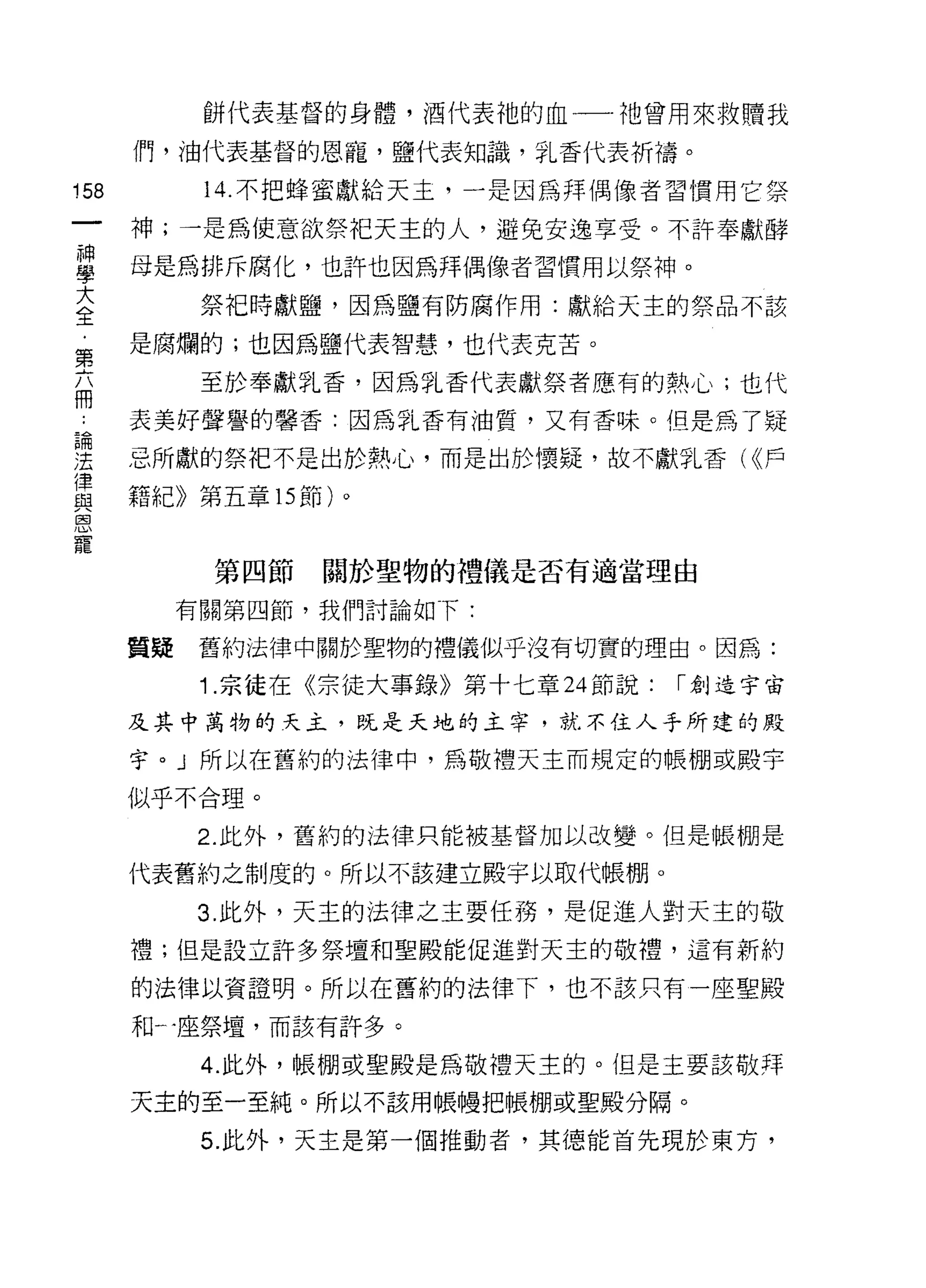 餅代表基督的身體，酒代表祂的血一一祂曾用來救贖我

      們，油代表基督的恩寵，鹽代表知識，乳香代表祈禱。

158         14. 不把蜂蜜獻給天主，一是因為拜偶像者習慣用它祭

      神;一是為使意欲祭把天主的人，避免安逸享受。不許奉獻酵
草     母是為排斥腐化，也許也因為拜偶像者習慣用以祭神。
主           祭把時獻鹽，因為鹽有防腐作用:獻給天主的祭品不該
第     是腐爛的;也因為鹽代表智慧，也代表克苦。

            至於奉獻乳香，因為乳香代表獻祭者應有的熱心;也代
冊
      表美好聲譽的馨香:因為乳香有油質，又有香味。但是為了疑

涅     忌所獻的祭把不是出於熱心，而是出於懷疑，故不獻乳香( <<戶
律
      籍紀》第五章的節)。
與
自


寵
            第四節   關於聖物的禮儀是否有適當理由

           有關第四節，我們討論如下:

      質疑    舊約法律中關於聖物的禮儀似乎沒有切實的理由。因為:

            1 .宗徒在《宗徒大事錄》第十七章 24 節說:   ["創造宇宙
      及其中萬物的天主，既是天地的主宰，就不住人手所建的殿

      宇刊所以在舊約的法律中，為敬禮天主而規定的帳棚或殿宇

      似乎不合理。

           2. 此外，舊約的法律只能被基督加以改變。但是帳棚是

      代表舊約之制度的。所以不該建立殿宇以取代帳棚。

           3. 此外，天主的法律之主要任務，是促進人對天主的敬
      禮;但是設立許多祭壇和聖殿能促進對天主的敬禮，這有新約

      的法律以資證明。所以在舊約的法律下，也不該只有一座聖殿

      和一座祭壇，而該有許多。

            4. 此外，帳棚或聖殿是為敬禮天主的。但是主要該敬拜

      天主的至一至純。所以不該用帳幢把帳棚或聖殿分隔。

            5. 此外，天主是第一個推動者，其德能首先現於東方，
 