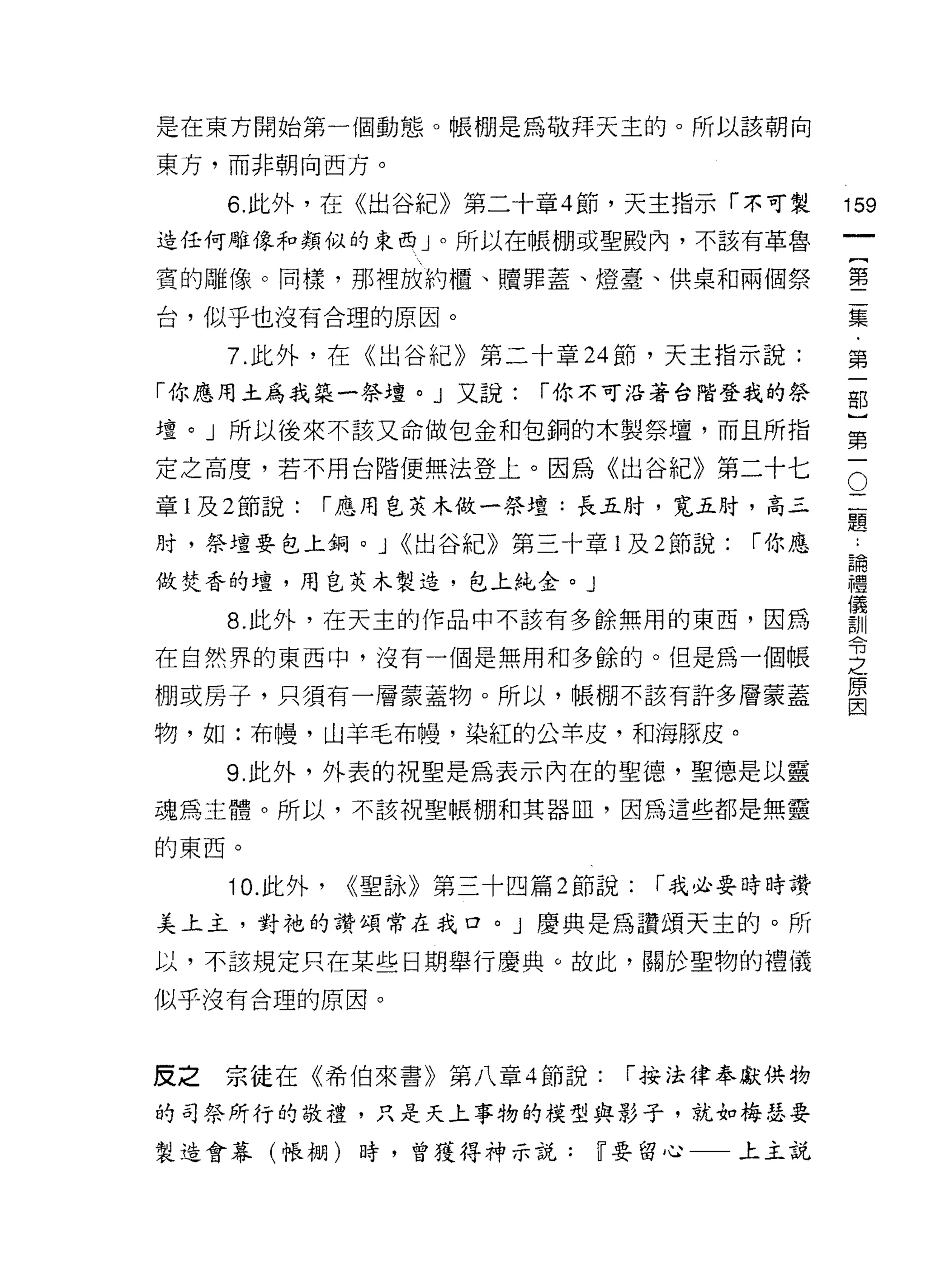 是在東方開始第一個動態。帳棚是為敬拜天主的。所以該朝向

東方，而非朝向西方。

     6. 此外，在《出谷紀》第二十章 4 節，天主指示「不可製            159
造任何雕像和類似的東西」。所以在帳棚或聖殿內，不該有革魯
                                                       一
                                                       {
賓的雕像。同樣，那裡放約慣、贖罪蓋、燈臺、供桌和兩個祭
                                                       第
台，似乎也沒有合理的原因。                                          二
     7. 此外，在《出谷紀》第二十章 24 節，天主指示說:                      集
「你應用土為我築一祭壇。」又說:         í 你不可沿著台階登我的祭                 ﹒
壇。」所以後來不該又命做包金和包銅的木製祭壇，而且所指
                                                       第
                                               O
                                                       一
定之高度，若不用台階便無法登上。因為《出谷紀》第二十七
                                                   二部
章 l 及 2 節說:   í 應用皂芙木做一祭壇:長五肘，寬五肘，高三               題}
                                                   :
肘，祭壇要包上鋼。 J <<出谷紀》第三十章 l 及 2 節說:       í 你應        諦第
                                                   儀一
                                                   禮
做焚香的壇，用皂芙木製造，包上純金。」
                                                   訓
     8. 此外，在天主的作品中不該有多餘無用的東西，因為                    令
                                                   之
在自然界的東西中，沒有一個是無用和多餘的。但是為一個帳                        原
棚或房子，只須有一層蒙蓋物。所以，帳棚不該有許多層蒙蓋
                                                   因

物，如:布慢，山羊毛布慢，染紅的公羊皮，和海豚皮。

     9. 此外，外表的祝聖是為表示內在的聖憶，聖德是以靈
魂為主體。所以，不該祝聖帳棚和其器血，因為這些都是無靈

的東西。

     10. 此外，   <<聖詠》第三十四篇 2 節說:   í 我必要時時讚
美上主，對祂的讚頌常在我口。」慶典是為讚頌天主的。所

以，不該規定只在某些日期舉行慶典。故此，關於聖物的禮儀

似乎沒有合理的原因。



反之宗徒在《希伯來書》第八章 4 節說:          í 按法律奉獻供物

的司祭所行的敬禮，只是天上事物的模型與影子，就去。梅瑟要

製造會幕(帳棚)時，曾獲得神示說:            ~要留心一一上主說
 