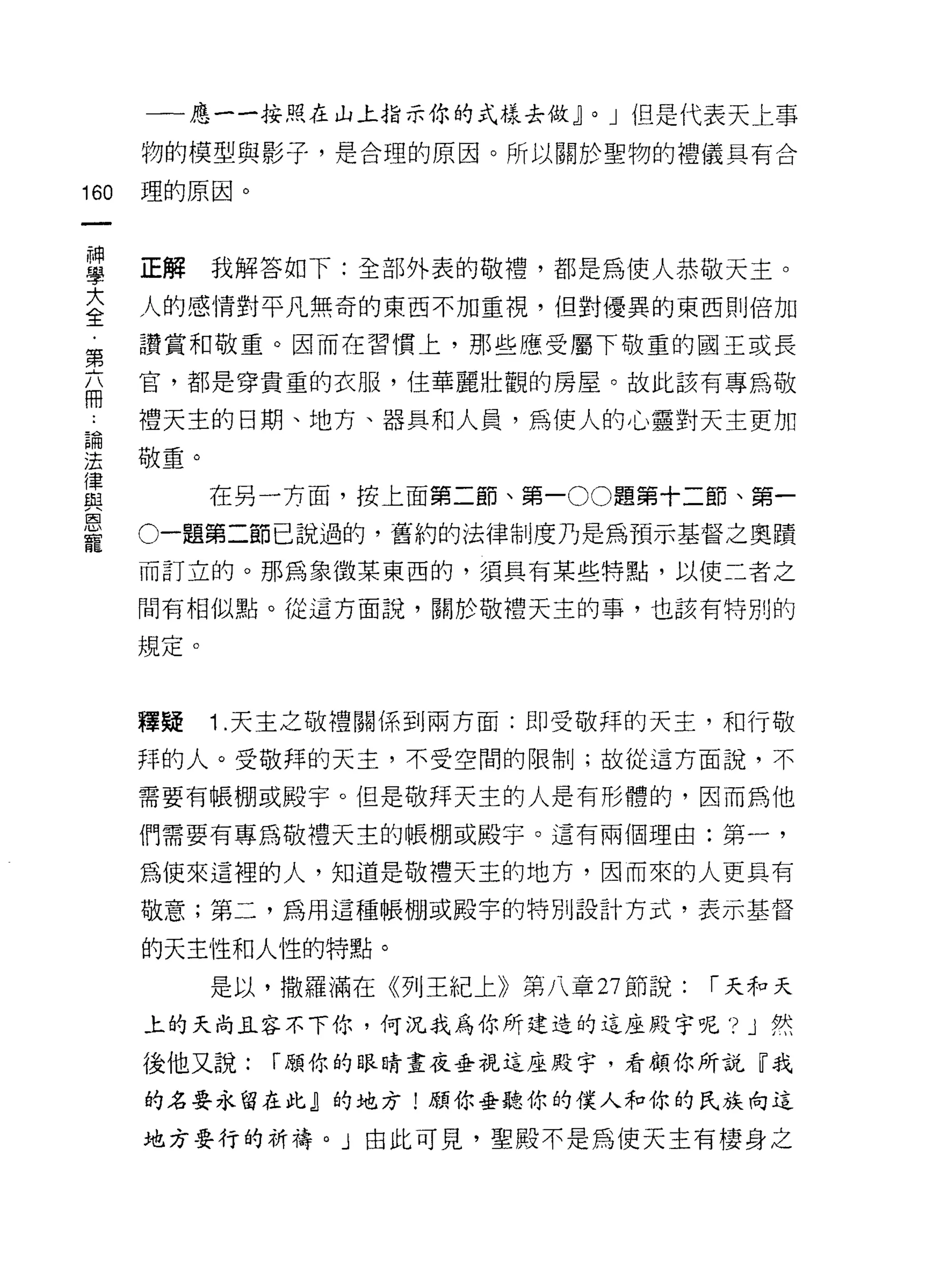 一一應一一按照在山上指示你的式樣去做~     0   J 但是代表天上事

      物的模型與影子，是合理的原因。所以關於聖物的禮儀具有合

160   理的原因。



車     正解我解答如下:全部外表的敬禮，都是為使人恭敬天主。
大     人的感情對平凡無奇的東西不加重視，但對優異的東西則倍加
全
      讚賞和敬重。因而在習慣上，那些應受屬下敬重的國王或長
第
      官，都是穿貴重的衣服，住華麗壯觀的房屋。故此該有專為敬
冊
      禮天主的日期、地方、器具和人員，為使人的心靈對天主更加
里敬重。
f韋
與           在另一方面，按上面第二節、第一 00 題第十二節、第一
巨司


      。一題第二節已說過的，舊約的法律制度乃是為預示基督之奧蹟
寵
      而訂立的。那為象徵某東西的，須具有某些特點，以使二者之

      間有相似點。從這方面說，關於敬禮天主的事，也該有特別的

      規定。


      釋疑    1 .天主之敬禮關係到兩方面:即受敬拜的天主，和行敬
      拜的人。受敬拜的天主，不受空間的限制;故從這方面說，不

      需要有帳棚或殿宇。但是敬拜天主的人是有形體的，因而為他

      們需要有專為敬禮天主的帳棚或殿宇。這有兩個理由:第一，

      為使來這裡的人，知道是敬禮天主的地方，因而來的人更具有

      敬意;第二，為用這種帳棚或殿字的特別設計方式，表示基督

      的天主性和人性的特點。

            是以，撒羅滿在《列王紀上》第八章 27 節說:   í 天和天

      上的天尚且容不下你，何況我為你所建造的這座殿宇呢'? J 然

      後他又說:    í 願你的眼睛晝夜垂視這座殿宇，看顧你所說『我
      的名要永留在此』的地方!願你垂聽你的僕人和你的民族向這

      地方要行的祈禱。」由此可見，聖殿不是為使天主有棲身之
 