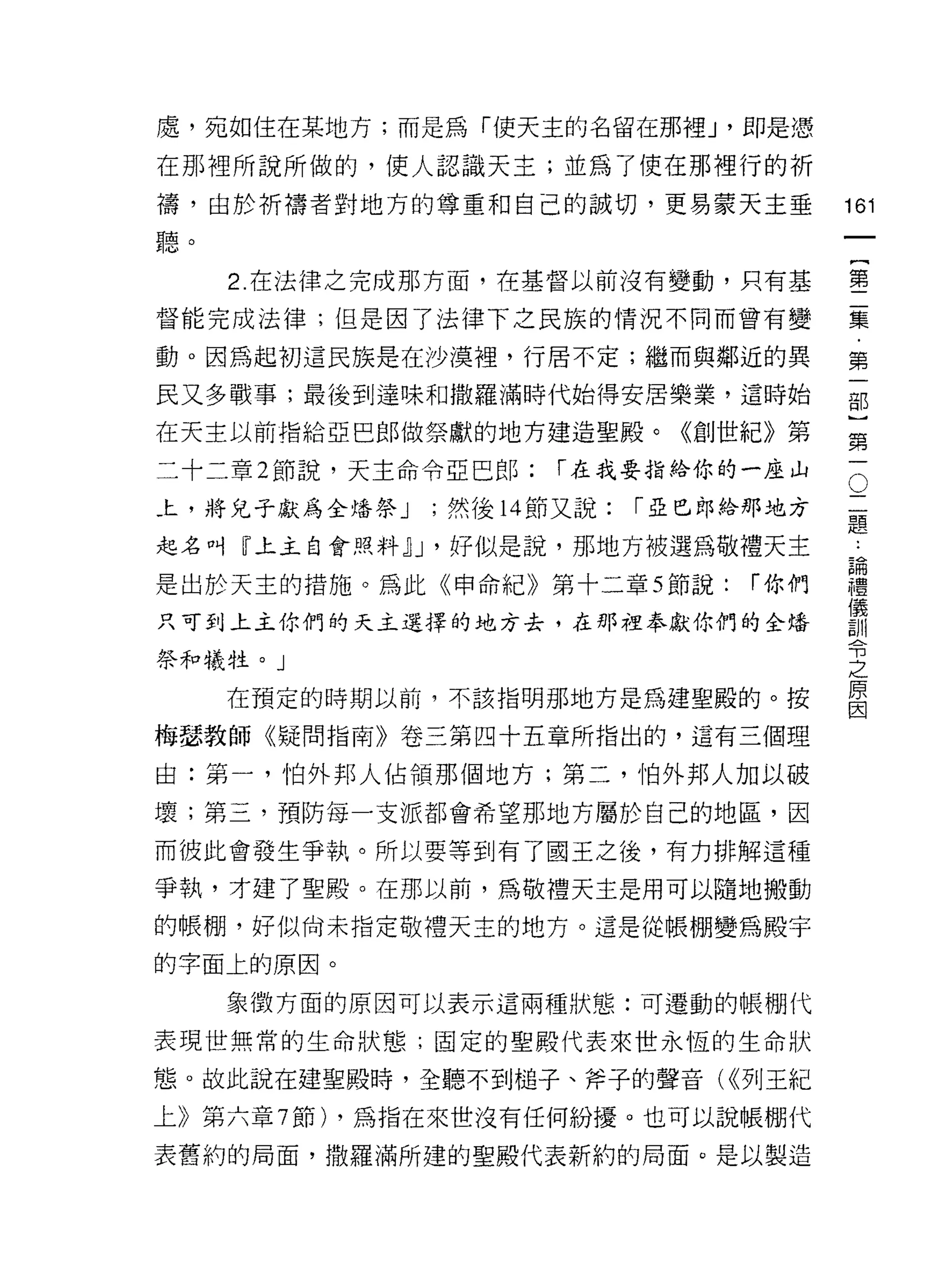 處，宛如住在某地方;而是為「使天主的名留在那裡 J '即是 j罩

在那裡所說所做的，使人認識天主;並為了使在那裡行的祈
禱，由於折禱者對地方的尊重和自己的誠切，更易蒙天主垂                161
聽。
                                               一
                                               {
     2. 在法律之完成那方面，在基督以前沒有變動，只有基
                                               第
督能完成法律;但是因了法律下之民族的情況不同而曾有變                     二
動。因為起初這民族是在沙漠裡，行居不定;繼而與鄰近的異                    集
民又多戰事;最後到達味和撒羅滿時代始得安居樂業，這時始                    ﹒
在天主以前指給亞巴郎做祭獻的地方建造聖殿。《創世紀》第
                                               第
                                           O
                                               一
二十二章 2 節說，天主命令亞巴郎:    í 在我要指給你的一座山
                                           二   部
上，將兒子獻為全培祭 J   ;然後 14 節又說:   í 亞巴郎給那地方     題
                                           :
                                               )
起名叫『上主自會照料心，好似是說，那地方被選為敬禮天主                論   第
                                           禮
是出於天主的措施。為此《申命紀》第十二章 5 節說:         í 你們    儀   一
                                           訓
只可到上主你們的天主選擇的地方去，在那裡奉獻你們的全培                令
                                           之
祭和犧牲。」                                     原
                                           因
     在預定的時期以前，不該指明那地方是為建聖殿的。按

梅瑟教師《疑問指南》卷三第四十五章所指出的，這有三個理

由:第一，怕外邦人佔領那個地方;第二，怕外邦人加以破

壞;第三，預防每一支派都會希望那地方屬於自己的地區，因

而彼此會發生爭執。所以要等到有了國王之後，有力排解這種

爭執，才建了聖殿。在那以前，為敬禮天主是用可以隨地搬動

的帳棚，好似尚未指定敬禮天主的地方。這是從帳棚變為殿宇
的字面上的原因。

     象徵方面的原因可以表示這兩種狀態:可遷動的帳棚代

表現世無常的生命狀態;固定的聖殿代表來世永恆的生命狀

態。故此說在建聖殿時，全聽不到槌子、斧子的聲音( <<列王紀

上》第六章 7 節) ，為指在來世沒有任何紛擾。也可以說帳棚代

表舊約的局面，撒羅滿所建的聖殿代表新約的局面。是以製造
 