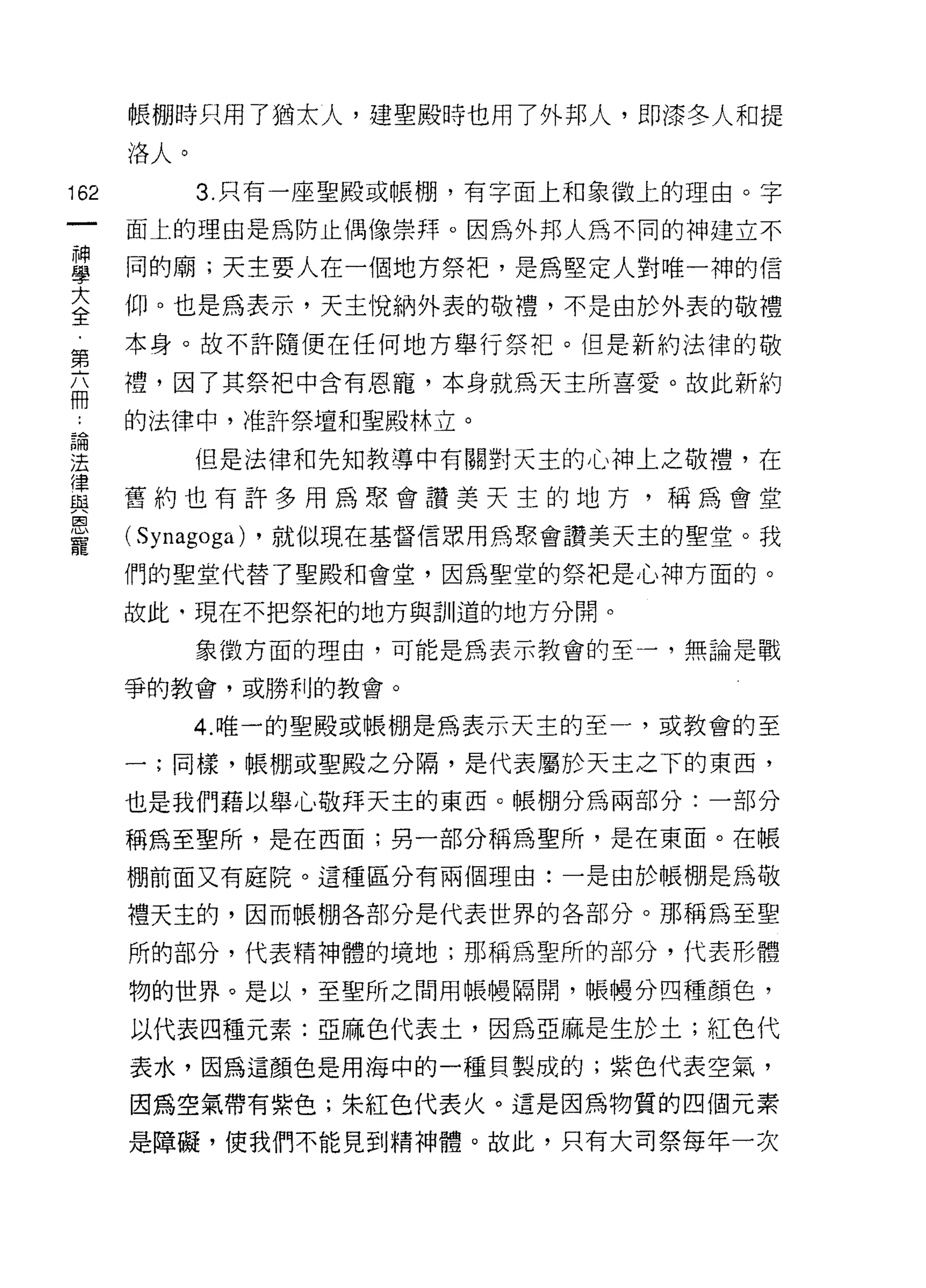 帳棚時只用了猶太人，建聖殿時也用了外邦人，即漆冬人和提

      洛人。

162         3. 只有一座聖殿或帳棚，有字面上和象徵上的理由。字

      面上的理由是為防止偶像崇拜。因為外邦人為不同的神建立不

單     同的廟;天主要人在一個地方祭把'是為堅定人對唯一神的信
室     仰。也是為表示，天主悅納外表的敬禮，不是由於外表的敬禮
第     本身。故不許隨便在任何地方舉行祭把。但是新約法律的敬
高     禮，因了其祭把中含有恩寵，本身就為天主所喜愛。故此新約
品     的法律中，准許祭壇和聖殿林立。
重           但是法律和先知教導中有關對天主的心神上之敬禮，在
員     舊約也有許多用為聚會讚美天主的地方，稱為會堂
恩
      ( Synagoga)   ，就似現在基督信眾用為聚會讚美天主的聖堂。我
寵
      們的聖堂代替了聖殿和會堂，因為聖堂的祭把是心神方面的。

      故此﹒現在不把祭把的地方與訓道的地方分開。
            象徵方面的理由，可能是為表示教會的至一，無論是戰

      爭的教會，或勝利的教會。

            4. 唯一的聖殿或帳棚是為表示天主的至一，或教會的至

      一;同樣，帳棚或聖展之分隔，是代表屬於天主之下的東西，

      也是我們藉以舉心敬拜天主的東西。帳棚分為兩部分:一部分

      稱為至聖所，是在西面;另一部分稱為聖所，是在東面。在帳

      棚前面又有庭院。這種區分有兩個理由:一是由於帳棚是為敬

      禮天主的，因而帳棚各部分是代表世界的各部分。那稱為至聖

      所的部分，代表精神體的境地;那稱為聖所的部分，代表形體

      物的世界。是以，至聖所之間用帳!慢隔開，帳體分四千重顏色，

      以代表四種元素:亞麻色代表土，因為亞麻是生於土;紅色代

      表水，因為這顏色是用海中的一種貝製成的;紫色代表空氣，

      因為空氣帶有紫色;朱紅色代表火。這是因為物質的四個元素

      是障礙，使我們不能見到精神體。故此，只有大司祭每年一次
 