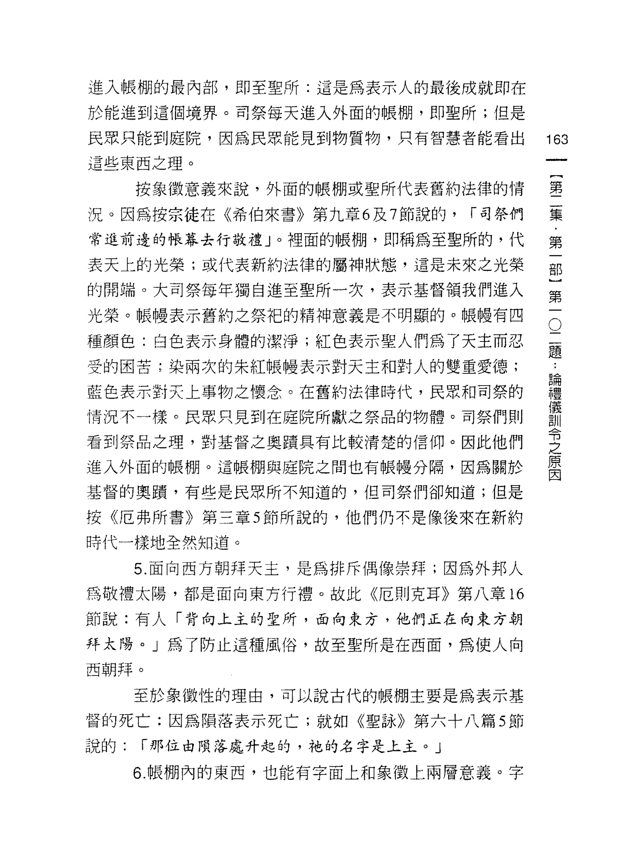 進入帳棚的最內部，即至聖所:這是為表示人的最後成就即在
於能進到這個境界。司祭每天進入外面的帳棚，即聖所;但是

民眾只能到庭院，因為民眾能見到物質物，只有智慧者能看出            163
這些東西之理。
                                                一
                                                {
      按象徵意義來說，外面的帳棚或聖所代表舊約法律的情
                                                第
況。因為按宗徒在《希伯來書》第九章 6 及 7 節說的，   í 司祭們            二
常進前邊的帳幕去行敬禮」。裡面的帳棚，即稱為至聖所的，代                    集
表天上的光榮;或代表新約法律的屬神狀態，這是未來之光榮                     ﹒
的開端。大司祭每年獨自進至聖所一次，表示基督領我們進入
                                                第
                                                一
                                            O
光榮。帳體表示舊約之祭把的精神意義是不明顯的。帳體有四
                                            二   部
種顏色:白色表示身體的潔淨;紅色表示聖人們為了天主而忍                 題   }
                                        論第
                                            ..
受的困苦;染兩次的朱紅帳幢表示對天主和對人的雙重愛德;
                                        禮一
藍色表示對天上事物之懷念。在舊約法律時代，民眾和司祭的             儀
                                        訓
情況不一樣。民眾只見到在庭院所獻之祭品的物體。司祭們則
                                        令
看到祭品之理，對基督之奧蹟具有比較清楚的信仰。因此他們
                                        之
                                        原
進入外面的帳棚。這帳棚與庭院之間也有帳幢分隔，因為關於             因

基督的奧蹟'有些是民眾所不知道的，但司祭們卻知道;但是

按《厄弗所書》第三章 5 節所說的，他們仍不是像後來在新約

時代一樣地全然知道。

      5. 面向西方朝拜天主，是為排斥偶像崇拜;因為外邦人
為敬禮太陽，都是面向東方行禮。故此《厄則克耳》第八章的

節說:有人「背向上主的聖所，面向東方，他們正在向東方朝

拜太陽。」為了防止這種風俗，故至聖所是在西面，為使人向

西朝拜。

      至於象徵性的理由，可以說古代的帳棚主要是為表示基

督的死亡;因為隕落表示死亡;就如《聖詠》第六十八篇 5 節
說的:   í 那位由隕落處升起的，祂的名字是上主。」

      6. 帳棚內的東西，也能有字面上和象徵上兩層意義。字
 