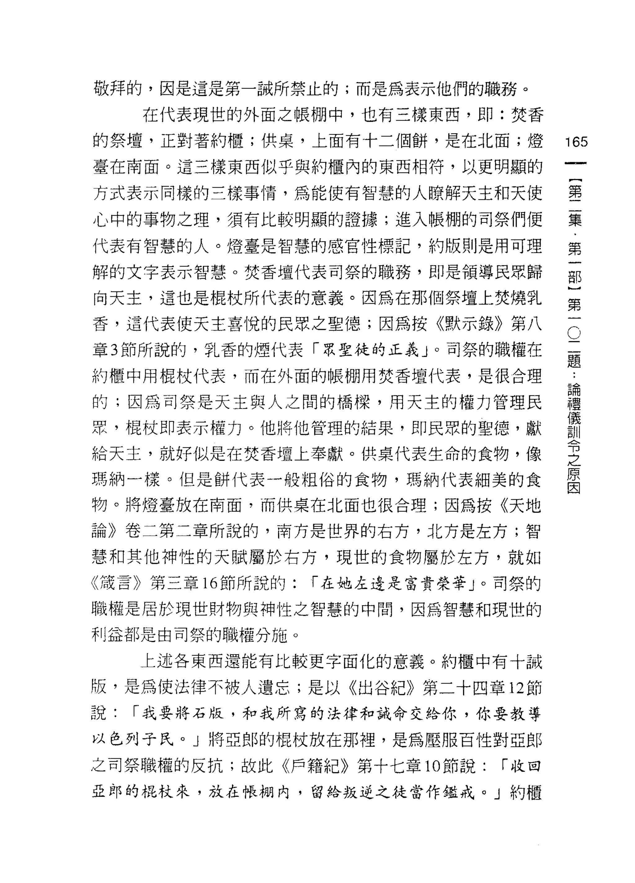 敬拜的，因是這是第一誡所禁止的;而是為表示他們的職務。
     在代表現世的外面之帳棚中，也有三樣東西，即:焚香

的祭壇，正對著約櫃;供桌，上面有十二個餅，是在北面;燈              165
臺在南面。這三樣東西似乎與約櫃內的東西相符，以更明顯的
                                                  一
                                                  {
方式表示同樣的三樣事情，為能使有智慧的人瞭解天主和天使
                                                  第
心中的事物之理，須有比較明顯的證據;進入帳棚的司祭們便                       二
代表有智慧的人。燈臺是智慧的感官性標記，約版則是用可理                       集
解的文字表示智慧。焚香壇代表司祭的職務，即是領導民眾歸                       ﹒
向天主，這也是棍杖所代表的意義。因為在那個祭壇上焚燒乳
                                                  第
                                                  一
                                              (
                                          二1 部
香，這代表使天主喜悅的民眾之聖德;因為按《默示錄》第八
章 3 節所說的，乳香的煙代表「眾聖徒的正義」。司祭的職權在            題) }
                                          ﹒
約櫃中用棍杖代表，而在外面的帳棚用焚香壇代表，是很合理               論第
                                          禮一
的;因為司祭是天主與人之間的橋樑，用天主的權力管理民                儀
                                          訓
豆豆，棍杖即表示權力。他將他管理的結果，即民眾的聖德，獻              令
                                          之
給天主，就好似是在焚香壇上奉獻。供桌代表生命的食物，像
                                          原
瑪納一樣。但是餅代表一般粗俗的食物，瑪納代表細美的食
                                          因

物。將燈臺放在南面，而供桌在北面也很合理;因為按《天地

論》卷二第二章所說的，南方是世界的右方，北方是左方;智

慧和其他神性的天賦屬於右方，現世的食物屬於左方，就如
《謊言》第三章 16 節所說的:   í 在她左邊是富貴榮華 J 0 司祭的

職權是居於現世財物與神性之智慧的中間，因為智慧和現世的

利益都是由司祭的職權分施。

     上述各東西還能有比較更字面化的意義。約櫃中有十誡

版，是為使法律不被人遺忘;是以《出谷紀》第二十四章 12 節
說:   í 我要將石版，和我所寫的法律和誡命交給你，你要教導

以色列子氏。」將亞郎的棍杖放在那裡'是為壓服百性對亞郎
之司祭職權的反抗;故此《戶籍紀》第十七章 10 節說:       í 收回

亞郎的棍杖來，放在帳棚內，留伶叛逆之徒當作鑑戒。」約櫃
 