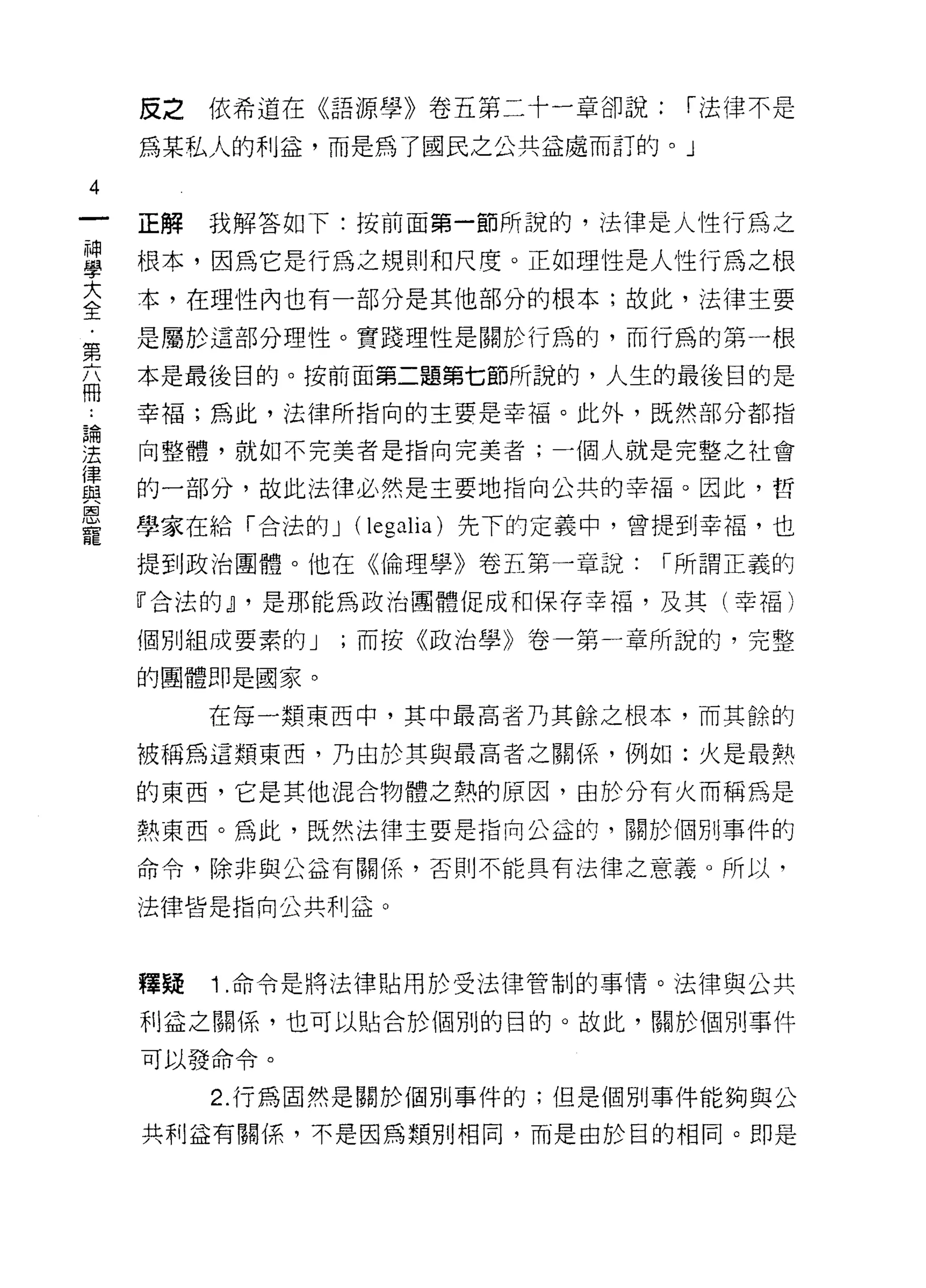 反之依希道在《語源學》卷五第二十一章卻說:        1"法律不是

     為某私人的利益，而是為了國民之公共益處而訂的。」

4
     正解   我解答如下:按前面第一節所說的，法律是人性行為之

草    根本，因為它是行為之規則和尺度。正如理性是人間為之根
至    本，在理性內也有一部分是其他部分的根本;故此，法律主要
第    是屬於這部分理性。實踐理性是關於行為的，而行為的第一根

     本是最後目的。按前面第二題第七節所說的，人生的最後目的是
冊
     幸福;為此，法律所指向的主要是幸福。此外，既然部分都指
論

法    向整體，就如不完美者是指向完美者;一個人就是完整之社會
{聿
血旦   的一部分，故此法律必然是主要地指向公共的幸福。因此，哲
因
     學家在給「合法的 J (legalia) 先下的定義中，曾提到幸褔，也
寵
     提到政治團體。他在《倫理學》卷五第一章說:       r 所謂正義的

     『合法的~ ，是那能為政治團體促成和保存幸福，及其(幸福)

     個別組成要素的 J   ;而按《政治學》卷一第一章所說的，完整

     的團體即是國家。

          在每一類東西中，其中最高者乃其餘之根本，而其餘的

     被稱為這類東西，乃由於其與最高者之關係，例如:火是最熱

     的東西，它是其他混合物體之熱的原因，由於分有火而稱為是

     熱東西。為此，既然法律主要是指向公益的，關於個另 IJ 事件的

     命令，除非與公益有關係，否則不能具有法律之意義。所以，

     法律皆是指向公共利益。



     釋賤   1 .命令是將法律貼用於受法律管制的事情。法律與公共
     利益之關係，也可以貼合於個別的目的。故此，關於 1回別事件

     可以發命令。

          2. 行為固然是關於個別事件的;但是個別事件能夠與公

     共利益有關係，不是因為類別相同，而是由於目的相同。即是
 