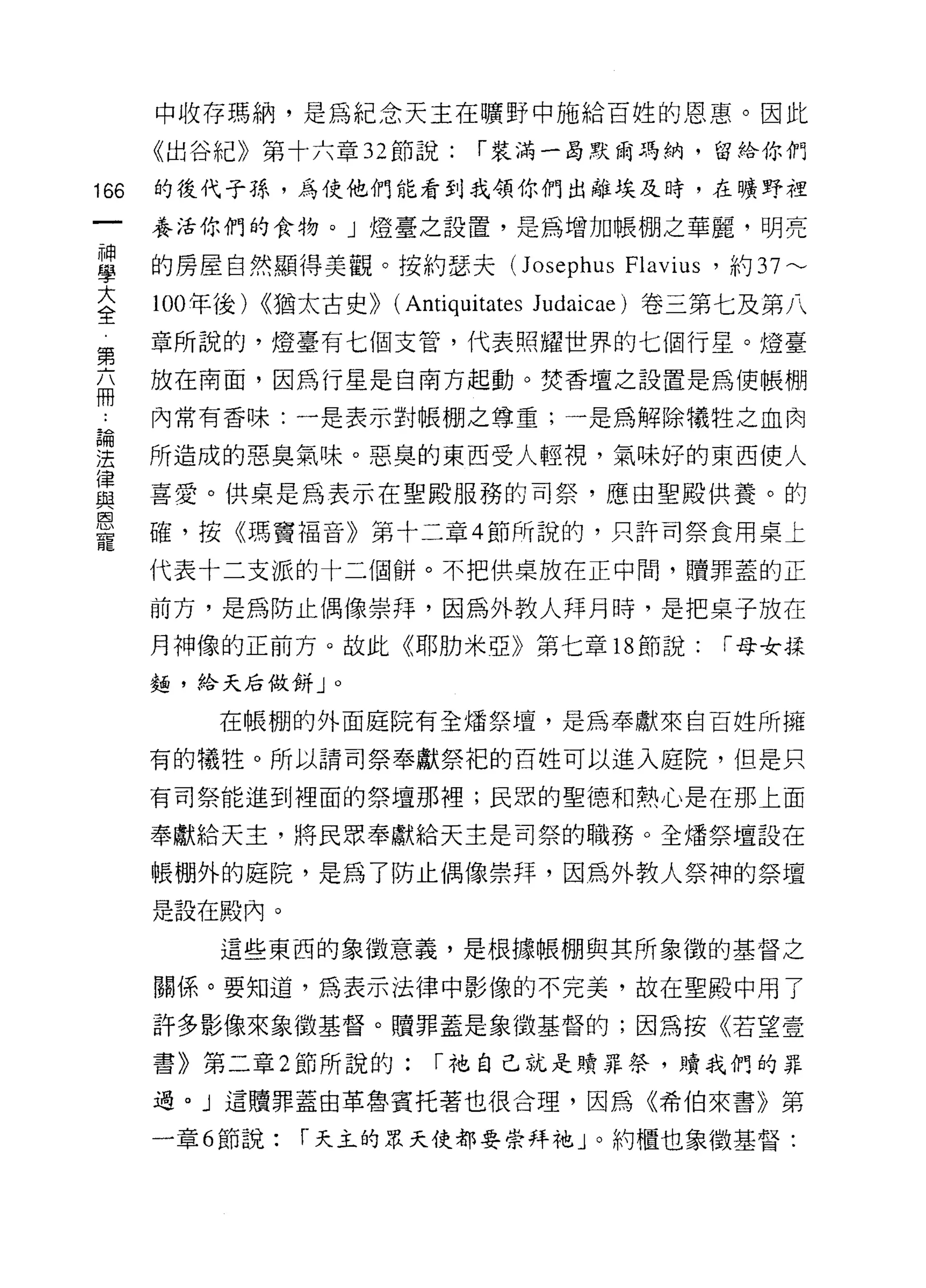 中收存瑪納，是為紀念天主在曠野中施給百姓的恩惠。因此

      《出谷紀》第十六章 32 節說:       í 裝滿一晶默爾瑪納，留給你們

166   的後代子孫，為使他們能看到我領你們出離埃及時，在曠野裡

      養活你們的食物。」燈臺之設置，是為增加帳棚之華麗，明亮

盟     的房屋自然顯得美觀。按約瑟夫( Josephus 加悶，約 37 ---
大     100 年後) <<猶太古史>> (Antiquitates Judaicae) 卷三第七及第八
全
第     章所說的，燈臺有七個支管，代表照耀世界的七個行星。燈臺
在     放在南面，因為行星是自南方起動。焚香壇之設置是為使帳棚

      內常有香味:一是表示對帳棚之尊重;一是為解除犧牲之血肉
員開

法     所造成的惡臭氣味。惡臭的東西受人輕視，氣味好的東西使人
律
      喜愛。供桌是為表示在聖殿服務的司祭，應由聖殿供養。的
與
恩
      確，按《瑪竇福音》第十二章 4 節所說的，只許司祭食用桌上
寵
      代表十二支派的十二個餅。不把供桌放在正中間，贖罪蓋的正

      前方，是為防止偶像崇拜，因為外教人拜月時，是把桌子放在

      月神像的正前方。故此《耶肋米亞》第七章 18 節說:               í 母女揉
      麵，給天后做餅」。

          在帳棚的外面庭院有全矯祭壇，是為奉獻來自百姓所擁

      有的犧牲。所以請司祭奉獻祭把的百姓可以進入庭院，但是只

      有司祭能進到裡面的祭壇那裡;民眾的聖德和熱心是在那上面

      奉獻給天主，將民眾奉獻給天主是司祭的職務。全矯祭壇設在

      帳棚外的庭院，是為了防止偶像崇拜，因為外教人祭神的祭壇
      是設在殿內。

          這些東西的象徵意義，是根據帳棚與其所象徵的基督之

      關係。要知道，為表示法律中影像的不完美，故在聖殿中用了

      許多影像來象徵基督。贖罪蓋是象徵基督的;因為按《若望壹

      書》第二章 2 節所說的:       í 祂自己就是贖罪祭，贖我們的罪

      過。」這贖罪蓋由革魯賓托著也很合理，因為《希伯來書》第

      一章 6 節說:   í 天主的眾天使都要崇拜祂 J 0 約植也象徵基督:
 