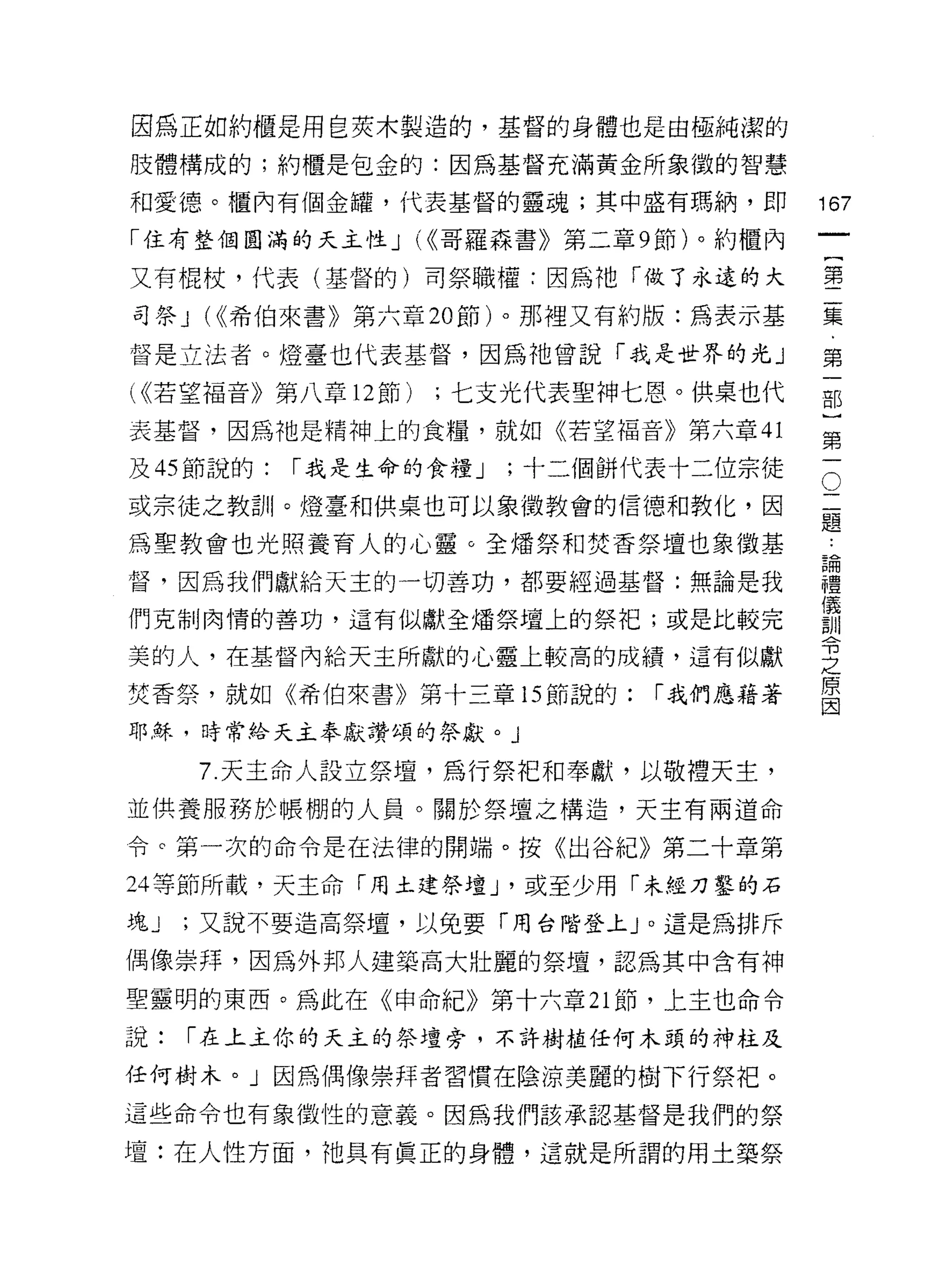 因為正如約櫃是用皂英木製造的，基督的身體也是由極純潔的

肢體構成的;約櫃是包金的:因為基督充滿黃金所象徵的智慧

和愛德。櫃內有個金罐，代表基督的靈魂;其中盛有瑪納，即               167
「住有整個圓滿的天主性 J U( 哥羅森書》第二章 9 節)。約櫃內
                                               一
                                               {
又有棍杖，代表(基督的)司祭職權:因為祂「做了永遠的大
                                               第
司祭 J (((希伯來書》第六章 20 節)。那裡又有約版:為表示基             二
督是立法者。燈臺也代表基督，因為祂曾說「我是世界的光」                    集
( ((若望褔音》第八章 12 節)   ;七支光代表聖神七恩。供桌也代           ﹒
表基督，因為祂是精神上的食糧，就如《若望褔音》第六章 41
                                               第
                                               一
                                           O
及的節說的:    [""我是生命的食糧 J   ;十二個餅代表十二位宗徒
                                           二   部
或宗徒之教訓。燈臺和供桌也可以象徵教會的信德和教化，因                題
                                           論
                                               )
為聖教會也光照養育人的心靈。全矯祭和焚香祭壇也象徵基                 禮   第
督，因為我們獻給天主的一切善功，都要經過基督:無論是我
                                           儀
                                           訓   一
                                           令
們克制肉惰的善功，這有似獻全增祭壇上的祭把;或是比較完                之
                                           原
美的人，在基督內給天主所獻的心靈上較高的成績，這有似獻                因
焚香祭，就如《希伯來書》第十三章的節說的:          [""我們應藉著

耶穌，時常給天主奉獻讚頌的祭獻。 J

     7. 天主命人設立祭壇，為行祭把和奉獻，以敬禮天主，
並供養服務於帳棚的人員。關於祭 t皇之構造，天主有兩道命

令。第一次的命令是在法律的開端。按《出谷紀》第二十章第

24 等節所載，天主命「用土建祭壇 J '或至少用「未經刀鑿的石
塊J   ;又說不要造高祭壇，以兔要「用台階登上」。這是為排斥

偶像崇拜，因為外邦人建築高大壯麗的祭壇，認為其中含有神

聖靈明的東西。為此在《申命紀》第十六章 21 節，上主也命令

說:   [""在上主你的天主的祭壇旁，不許樹植任何木頭的神柱及

任何樹木。」因為偶像崇拜者習慣在陰涼美麗的樹下行祭把。
這些命令也有象徵性的意義。因為我們該承認基督是我們的祭

壇:在人性方面，祂具有真正的身體，這就是所謂的用土築祭
 