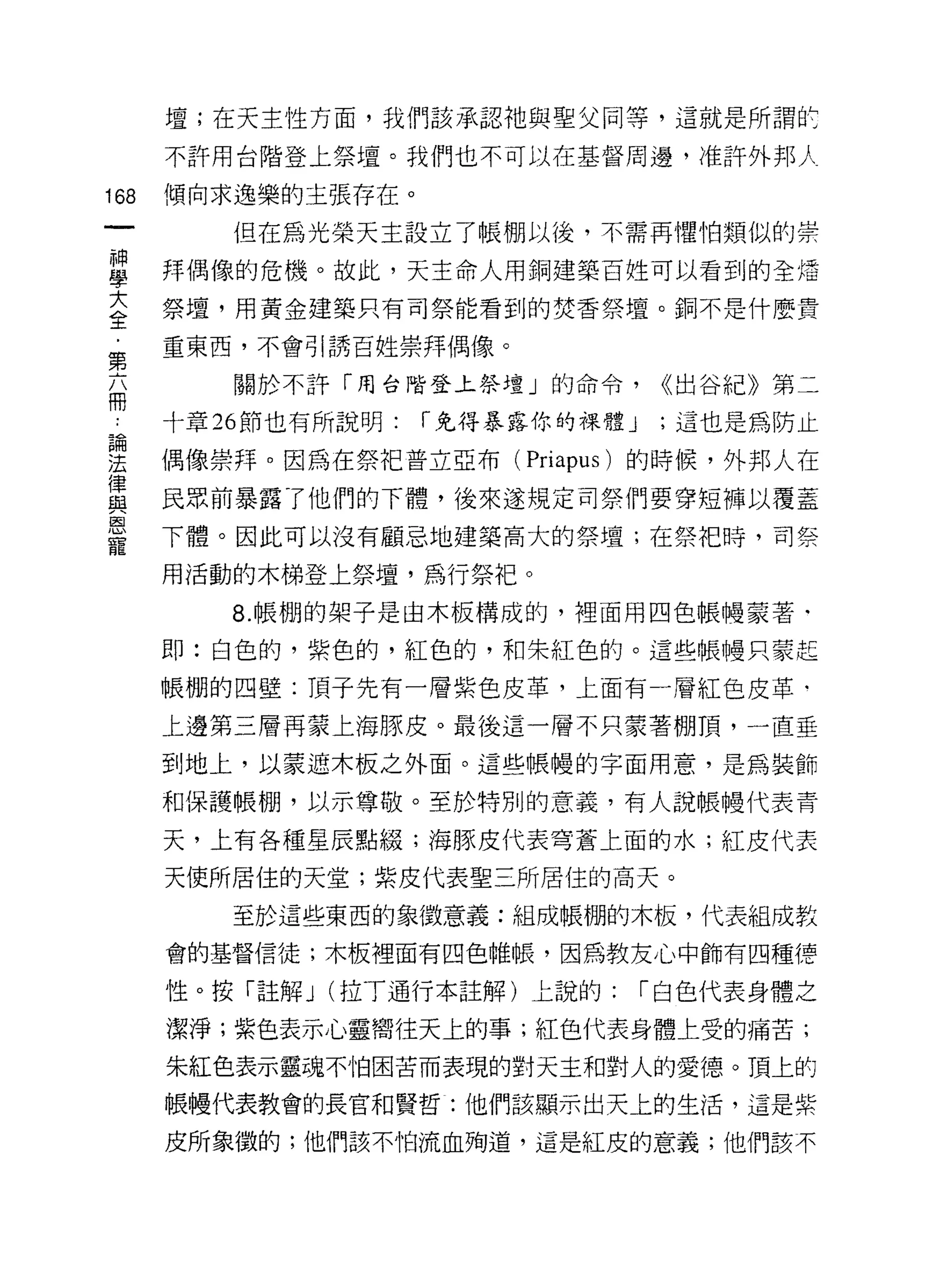 壇;在天主性方面，我們該承認祂與聖父同等，這就是所謂扯

      不許用台階登上祭壇。我們也不可以在基督周邊，准許外邦 λ

168   傾向求逸樂的主張存在。

         但在為光榮天主設立了帳棚以後，不需再懼怕類似的崇

單     拜偶像的危機。故此，天主命人用銅建築百姓可以看到的全恁
大     祭壇，用黃金建築只有司祭能看到的焚香祭壇。銅不是什麼貴
全
      重東西，不會引誘百姓崇拜偶像。
第
         關於不許「用台階登上祭壇」的命令，            <<出谷紀》第二
冊
      十章 26 節也有所說明:   í 免得暴露你的裸體 J    ;這也是為防止

要     偶像崇拜。因為在祭把普立亞布 (Priapus) 的時候，外邦人在
重     民眾前暴露了他們的下體，後來遂規定司祭們要穿短褲以覆蓋
是     下體。因此可以沒有顧忌地建築高大的祭壇;在閑時，司祭
      用活動的木梯登上祭壇，為行祭把。

         8. 帳棚的架子是由木板構成的，裡面用四色帳慢蒙著﹒

      即:白色的，紫色的，紅色的，和朱紅色的。這些帳慢只蒙起

      帳棚的四壁:頂子先有一層紫色皮革，上面有一層紅色皮革﹒

      上邊第三層再蒙上海豚皮。最後這一層不只蒙著棚頂，一直垂

      到地上，以蒙遮木板之外面。這些帳糧的字面用意，是為裝飾

      和保護帳棚，以示尊敬。至於特別的意義，有人說帳慢代表青

      天，上有各種星辰點綴;海豚皮代表穹蒼上面的水;紅皮代表

      天使所居住的天堂;紫皮代表聖三所居住的高天。

         至於這些東西的象徵意義:組成帳棚的木板，代表組成教

      會的基督信徒;木板裡面有四色雌帳，因為教友心中飾有四種律

      性。按「註解 J (拉丁通行本註解)上說的:         í 白色代表身體之

      潔淨;紫色表示心靈嚮往天上的事;紅色代表身體上受的痛苦;

      朱紅色表示靈魂不怕困苦而表現的對天主和對人的愛德。頂上的
      帳鰻代表教會的長官和賢哲:他們該顯示出天上的生活，這是紫

      皮所象徵的;他們該不怕流血殉道，這是紅皮的意義;他們該不
 