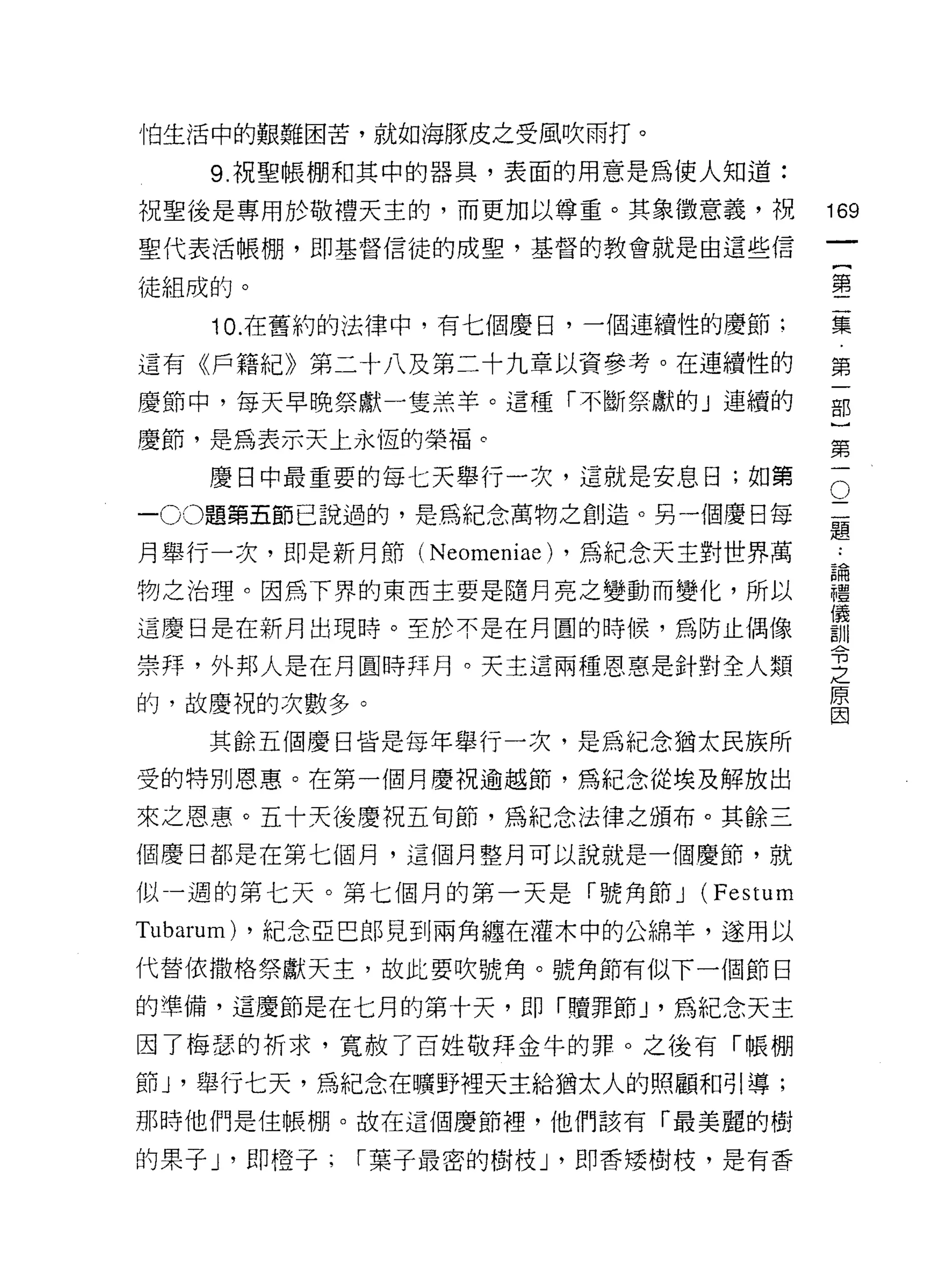 怕生活中的艱難困苦，就如海豚皮之受風吹雨打。

    9. 祝聖帳棚和其中的器具，表面的用意是為使人知道:
祝聖後是專用於敬禮天主的，而更加以尊重。其象徵意義，祝            169
聖代表活帳棚，即基督信徒的成聖，基督的教會就是由這些信
                                            一
                                            {
徒組成的。                                       第
    10. 在舊約的法律中，有七個慶日，一個連續性的慶節:             二
這有《戶籍紀》第二十八及第二十九章以資參考。在連續性的                 集
慶節中，每天早晚祭獻一隻羔羊。這種「不斷祭獻的」連續的                 第
慶節，是為表示天上永恆的榮褔。
                                            一
                                            部
                                        O
                                        二}
    慶日中最重要的每七天舉行一次，這就是安息日;如第
一 00題第五節己說過的，是為紀念萬物之創造。另一個慶日每           題第
                                        ﹒
月舉行一次，即是新月節( Neomeniae) ，為紀念天主對世界萬      論一
                                        禮
物之治理。因為下界的東西主要是隨月亮之變動而變化，所以             儀
                                        訓
這慶日是在新月出現時。至於不是在月圓的時候，為防止偶像             令
                                        之
崇拜，外邦人是在月圓時拜月。天主這兩種恩惠是針對全人類             原
的，故慶祝的次數多。
                                        因

    其餘五個慶日皆是每年舉行一次，是為紀念猶太民族所
受的特別恩惠。在第一個月慶祝逾越節，為紀念從埃及解放出

來之恩惠。五十天後慶祝五旬節，為紀念法律之頒布。其餘三
個慶日都是在第七個月，這個月整月可以說就是一個慶節，就

似一週的第七天。第七個月的第一天是「號角節 J (Festum
Tubarum) ，紀念亞巴郎見到兩角纏在灌木中的公綿羊，遂用以
代替依撒格祭獻天主，故此要吹號角。號角節有似下一個節日

的準備，這慶節是在七月的第十天，即「贖罪節 J '為紀念天主
因了梅瑟的祈求，寬赦了百姓敬拜金牛的罪。之後有「帳棚

節 J '舉行七天，為紀念在曠野裡天主給猶太人的照顧和引導;
那時他們是住帳棚。故在這個慶節裡，他們該有「最美麗的樹

的果子 J '即橙子:   I 葉子最密的樹枝 J '即香矮樹枝，是有香
 