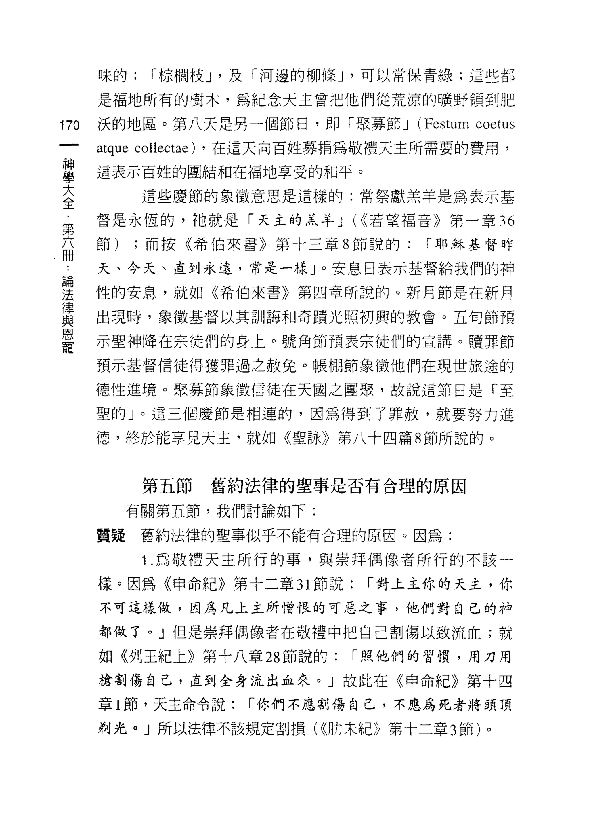 味的;     í 棕憫枝 J '及「河邊的柳條 J '可以常保青綠;這些都

      是褔地所有的樹木，為紀念天主曾把他們從荒涼的曠野領到肥

170   決的地區。第八天是另一個節日，即「聚募節 J (F巴 stum coetus
      atque collectae)   ，在這天向百姓募捐為敬禮天主所需要的費用，

當     這表示百姓的團結和在褔地享受的和平。
大            這些慶節的象 i故意思是這樣的:常祭獻羔羊是為表示基
全
第     督是永恆的，祂就是「天主的羔羊 J (<<若望福音》第一章 36
兩     節)    ;而按《希伯來書》第十三章 8 節說的:        í 耶穌基督昨

      天、今天、直到永遠，常是一樣」。安息日表示基督給我們的神

理     性的安息，就如《希伯來書》第四章所說的。新月節是在新月
1聿
      出現時，象徵基督以其訓誨和奇蹟光照初興的教會。五旬節預
與
因
      示聖神降在宗徒們的身上。號角節預表宗徒們的宣講。贖罪節
寵
      預示基督信徒得獲罪過之赦免。帳棚節象徵他們在現世旅途的

      德性進境。緊募節象徵信徒在天國之團聚，故說這節日是「至

      聖的」。這三個慶節是相連的，因為得到了罪赦，就要努力進

      德，終於能享見天主，就如《聖詠》第八十四篇 8 節所說的。



             第五節         舊約法律的聖事是否有合理的原因
           有關第五節，我們討論如下:

      質疑舊約法律的聖事似乎不能有合理的原因。因為:

             1 .為敬禮天主所行的事，與崇拜偶像者所行的不該一
      樣。因為《申命紀》第十二章 31 節說:          í 對上主你的天主，你
      不可這樣做，因為凡上主所憎恨的可惡之事，他們對自己的神

      都做了。」但是崇拜偶像者在敬禮中把自己割傷以致流血;就

      如《列王紀上》第十八章 28 節說的:          í 照他們的習慣，用刀用
      槍割傷自己，直到全身流出血來。」故此在《申命紀》第十四

      章 1 節，天主命令說:          í 你們不應割傷自己，不應為死者將頭頂

      剃光。」所以法律不該規定割損( <<肋末紀》第十二章 3 節)。
 