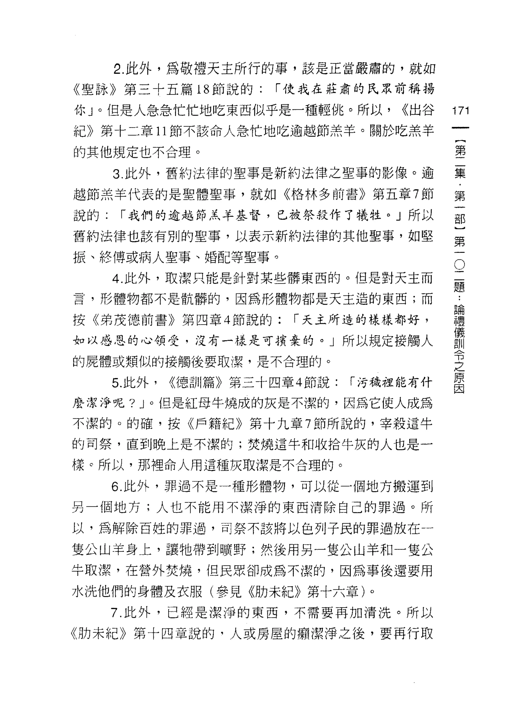 2. 此外，為敬禮天主所行的事，該是正當嚴肅的，就如
《聖詠》第三十五篇 18 節說的:        í 使我在莊肅的氏眾前稱揚

你」。但是人急急忙忙地吃東西似乎是一種輕悅。所以，               <<出谷   171
紀》第十二章 11 節不該命人急忙地吃逾越節羔羊。關於吃羔羊
                                                            一
                                                            {
的其他規定也不合理。
                                                            第
      3. 此外，舊約法律的聖事是新約法律之聖事的影像。逾                            二
越節羔羊代表的是聖體聖事，就如《格林多前書》第五章 7 節                               集
說的:    í 我們的逾越節羔羊基督，已被祭投作了犧牲。」所以                            ﹒
舊約法律也該有別的聖事，以表示新約法律的其他聖事，如堅
                                                            第
                                                            一
                                                        O
振、終博或病人聖事、婚配等聖事。
                                                二           部
      4. 此外，取潔只能是針對某些髒東西的。但是對天主而                題           }
言，形體物都不是骯髒的，因為形體物都是天王造的東西;而                         第
                                                    ..
                                                    論
                                                    禮一
按《弟茂德前書》第四章 4 節說的:         í 天主所造的樣樣都好，             儀
                                                    訓
如以感恩的心領受，沒有一樣是可擴棄的。」所以規定接觸人                         令
的屍體或類似的接觸後要取潔，是不合理的。
                                                    之
                                                    原
      5. 此外，   <<德訓篇》第三十四章 4 節說:   í 污穢裡能有什
                                                    因

麼潔淨呢? J 。但是紅母牛燒成的灰是不潔的，因為它使人成為

不潔的。的確，按《戶籍紀》第十九章 7 節所說的，宰殺這牛

的司祭，直到晚上是不潔的;焚燒這牛和收拾牛灰的人也是一

樣。所以，那裡命人用這種灰取潔是不合理的。

      6. 此外，罪過不是一種形體物，可以從一個地方搬運到

另一個地方;人也不能用不潔淨的東西清除自己的罪過。所

以，為解除百姓的罪過，司奈不該將以色列子民的罪過放在一

隻公山羊身上，讓牠帶到曠野;然後用另一隻公山羊和一隻公
牛取潔，在營外焚燒，但民眾卻成為不潔的，因為事後還要用

水洗他們的身體及衣服(參見《肋未紀》第十六章)。
      7. 此外，已經是潔淨的東西，不需要再加清洗。所以

《肋未紀》第十四章說的，人或房屋的痛潔淨之後，要再行取
 
