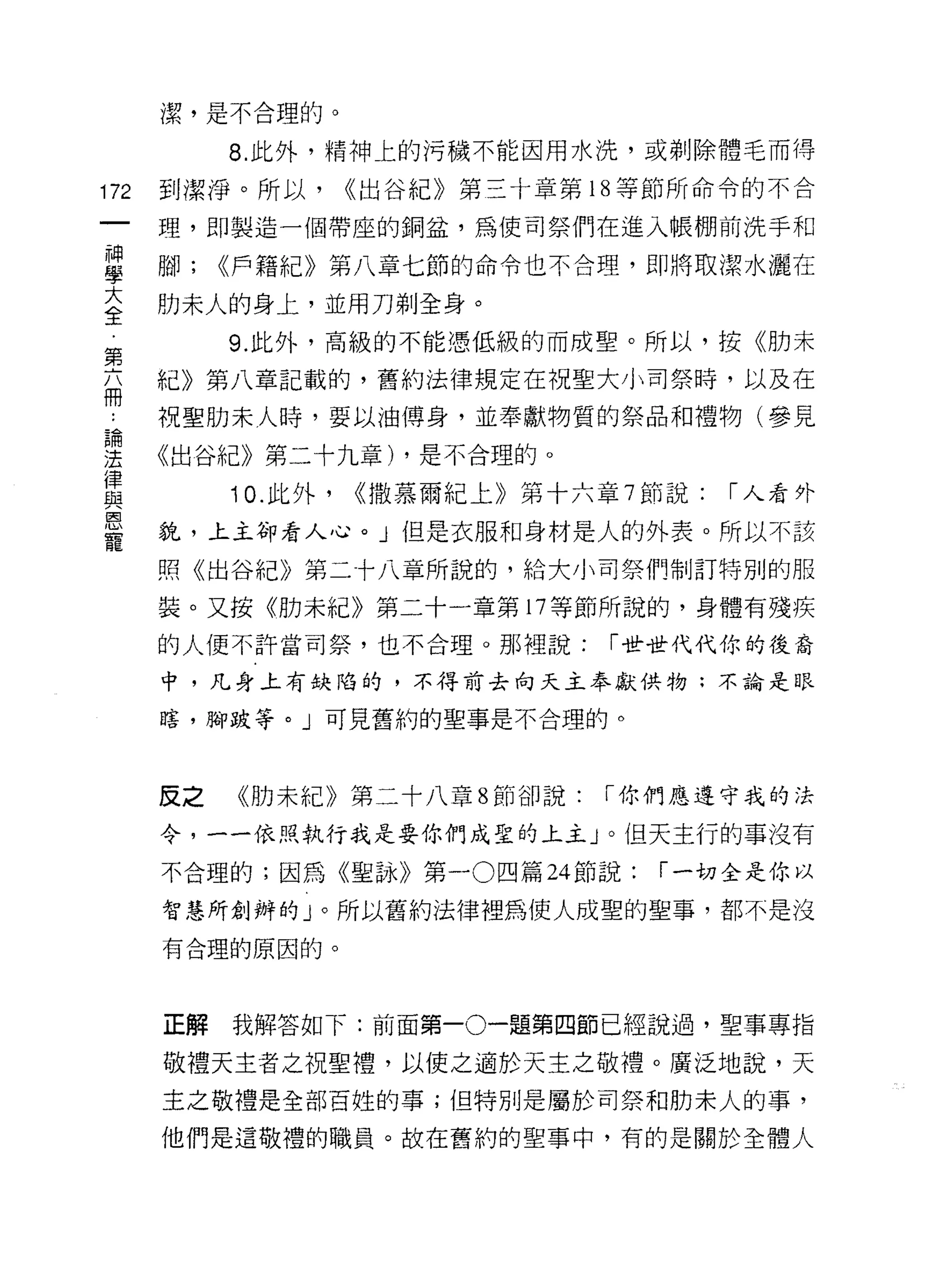 潔，是不合理的。

           8. 此外，精神上的污穢不能因用水洗，或剃除體毛而得

172   至IJ 潔淨。所以，     ((出谷紀》第三十章第 18 等節所命令的不合

      理，即製造一個帶座的銅盆，為使司祭們在進入帳棚前洗手和

單     腳; ((戶籍紀》第八章七節的命令也不合理，即將取潔水灑在
室     肋末人的身上，並用刀剃全身。
第          9. 此外，高級的不能憑低級的而成聖。所以，按《肋未

丕     紀》第八章記載的，舊約法律規定在祝聖大小司祭時，以及在
…     祝聖肋末人時，要以油傅身，並奉獻物質的祭品和禮物(參見
論

法     《出谷紀》第二十九章) ，是不合理的。
律
與          10. 此外，   ((撒慕爾紀上》第十六章 7 節說:   [""人看外
皂白

      貌，上主卻看人心。」但是衣服和身材是人的外表。所以不該
寵
      照《出谷紀》第二十八章所說的，給大小司祭們制訂特別的服

      裝。又按《肋未紀》第二十一章第 17 等節所說的，身體有殘疾

      的人便不許當司祭，也不合理。那裡說:          [""世世代代你的後裔

      中，凡身上有缺陷的，不得前去向天主奉獻供物:不論是眼

      瞎，腳跛等。」可見舊約的聖事是不合理的。



      反之   《肋未紀》第二十八章 8 節卻說:     [""你們應遵守我的法

      令，一一依照執行我是要你們成聖的上主」。但天主行的事沒有

      不合理的;因為《聖詠》第一 0 四篇 24 節說:     [""一切全是你以

      智慧所創辦的」。所以舊約法律裡為使人成聖的聖事，都不是沒

      有合理的原因的。




      正解   我解答如下:前面第一。一題第四節已經說過，聖事專指

      敬禮天主者之祝聖禮，以使之適於天主之敬禮。廣泛地說，天
      主之敬禮是全部百姓的事;但特別是屬於司祭和肋未人的事，

      他們是這敬禮的職員。故在舊約的聖事中，有的是關於全體人
 