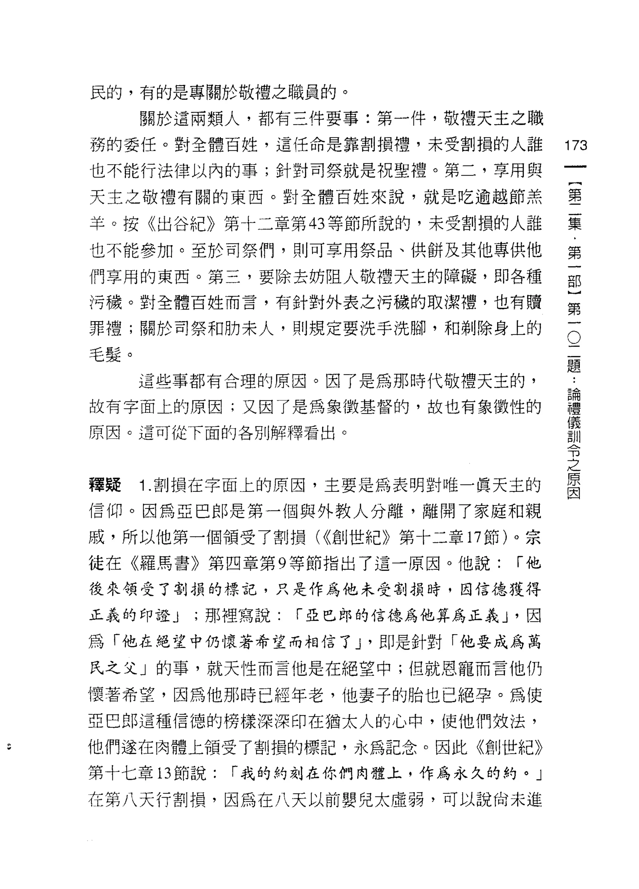 民的，有的是專關於敬禮之職員的。

      關於這兩類人，都有三件要事:第一件，敬禮天主之職
務的委任。對全體百姓，這任命是靠割損禮，未受割損的人誰              173
也不能行法律以內的事;針對司祭就是祝聖禮。第二，享用與
                                              一
                                              {
天主之敬禮有關的東西。對全體百姓來說，就是吃逾越節羔
                                              第
羊。按《出谷紀》第十二章第 43 等節所說的，未受割損的人誰                二
也不能參加。至於司祭(門，貝 IJ 可享用祭品、供餅及其他專供他              集
們享用的東西。第三，要除去妨阻人敬禮天主的障礙，即各種                   ﹒
污穢。對全體百姓而言，有針對外表之污穢的取潔禮，也有贖
                                              第
                                              一
                                          O
罪禮;關於司祭和肋末人，貝 IJ 規定要洗手洗腳，和剃除身上的
                                          二   部
毛髮。                                       題   }
      這些事都有合理的原因。因了是為那時代敬禮天主的，            論   第
                                              ..

故有字面上的原因;又因了是為象徵基督的，故也有象徵性的
                                          禮
                                          儀
                                              一
                                          訓
原因。這可從下面的各別解釋看出。                          令
                                          之
                                          原
                                          因
釋疑    1 .害。損在字面上的原因，主要是為表明對唯一真天主的
信仰。因為亞巴郎是第一個與外教人分離，離開了家庭和親
戚，所以他第一個領受了割損( <<創世紀》第十二章 17 節)。宗

徒在《羅馬書》第四章第 9 等節指出了這一原因。他說:         í他

後來領受了割損的標記，只是作為他未受割損時，因信德獲得

正義的印證 J   ;那裡寫說:   í 亞巴郎的信德為他算為正義 J '因

為「他在絕望中仍懷著希望而相信了 y 即是針對「他要成為萬

氏之父」的事，就天性而言他是在絕望中;但就恩寵而言他仍

懷著希望，因為他那時已經年老，他妻子的胎也已絕孕。為使
亞巴郎這種信德的榜樣深深印在猶太人的心中，使他們效法，
他們遂在肉體上領受了害1] 損的標記，永為記念。因此《創世紀》

第十七章 13 節說:   í 我的約刻在你們肉體上，作為永久的的。」

在第八天行割損，因為在八天以前嬰兒太虛弱，可以說尚未進
 