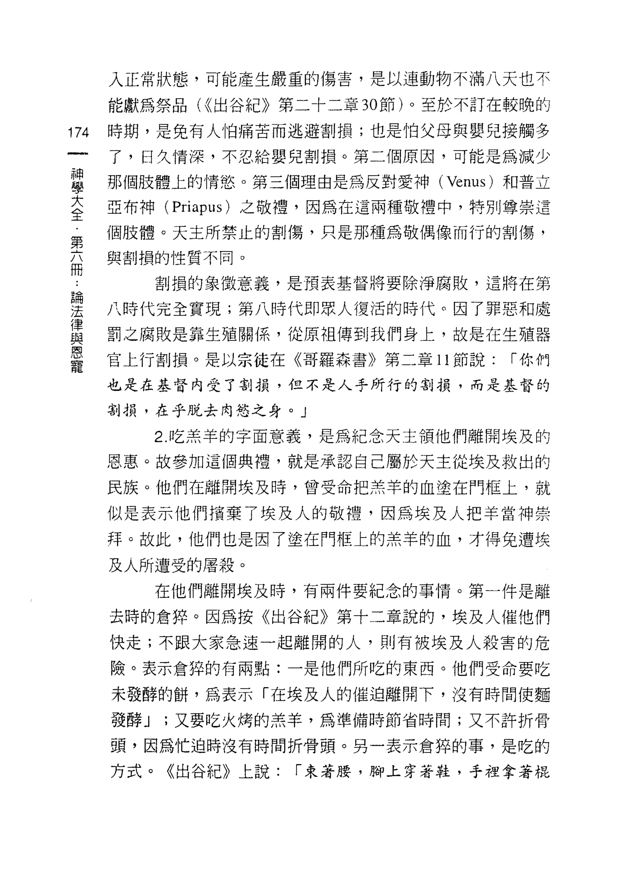 入正常狀態，可能產生嚴重的傷害，是以連動物不滿八天也不

      能獻為祭品 U( 出谷紀》第二十二章 30 節)。至於不訂在較晚的

174   時期，是免有人↑白痛苦而逃避割損;也是怕父母與嬰兒接觸多
      了，日久情深，不忍給嬰兒割損。第二個原因，可能是為減少

當     那個肢體上的情慾。第三個理由是為反對愛神 (Venus) 和普立
大     亞布神 (Priapus) 之敬禮，因為在這兩種敬禮中，特別尊崇這
全
第     個肢體。天主所禁止的割傷，只是那種為敬偶像而行的害IJ 傷，

自     與割損的性質不同。

             割損的象徵意義，是預表基督將要除淨腐敗，這將在第
品問

法     八時代完全實現;第八時代即眾人復活的時代。因了罪惡和處
律
且2    罰之腐敗是靠生殖關係，從原祖傳到我們身上，故是在生殖器

是     官上行割損。是以宗徒在《哥羅森書》第二章 11 節說: ["你們
      也是在基督內受了割損，但不是人乎所行的割損，而是基督的

      割損，在乎脫去肉慾之身。」

             2. 吃羔羊的字面意義，是為紀念天主領他們離開埃及的
      恩惠。故參加這個典禮，就是承認自己屬於天主從埃及救出的

      民族。他們在離開埃及時，曾受命把羔羊的血塗在門框上，就

      似是表示他們檳棄了埃及人的敬禮，因為埃及人把羊當神崇
      拜。故此，他們也是因了塗在門框上的羔羊的血，才得免遭埃

      及人所遭受的屠殺。
             在他們離開埃及時，有兩件要紀念的事'1'青。第一件是離

      去時的倉碎。因為按《出谷紀》第十二章說的，埃及人催他們

      快走;不跟大家急速一起離開的人，則有被埃及人殺害的危
      險。表示倉碎的有兩點:一是他們所吃的東西。他們受命要吃

      未發酵的餅，為表示「在埃及人的催迫離開下，沒有時間使麵
      發酵 J   ;又要吃火烤的羔羊，為準備時節省時間;又不許折骨

      頭，因為忙迫時沒有時間折骨頭。另一表示倉碎的事，是吃的

      方式。《出谷紀》上說:     ["束著腰，腳上穿著鞋，手裡拿著棍
 