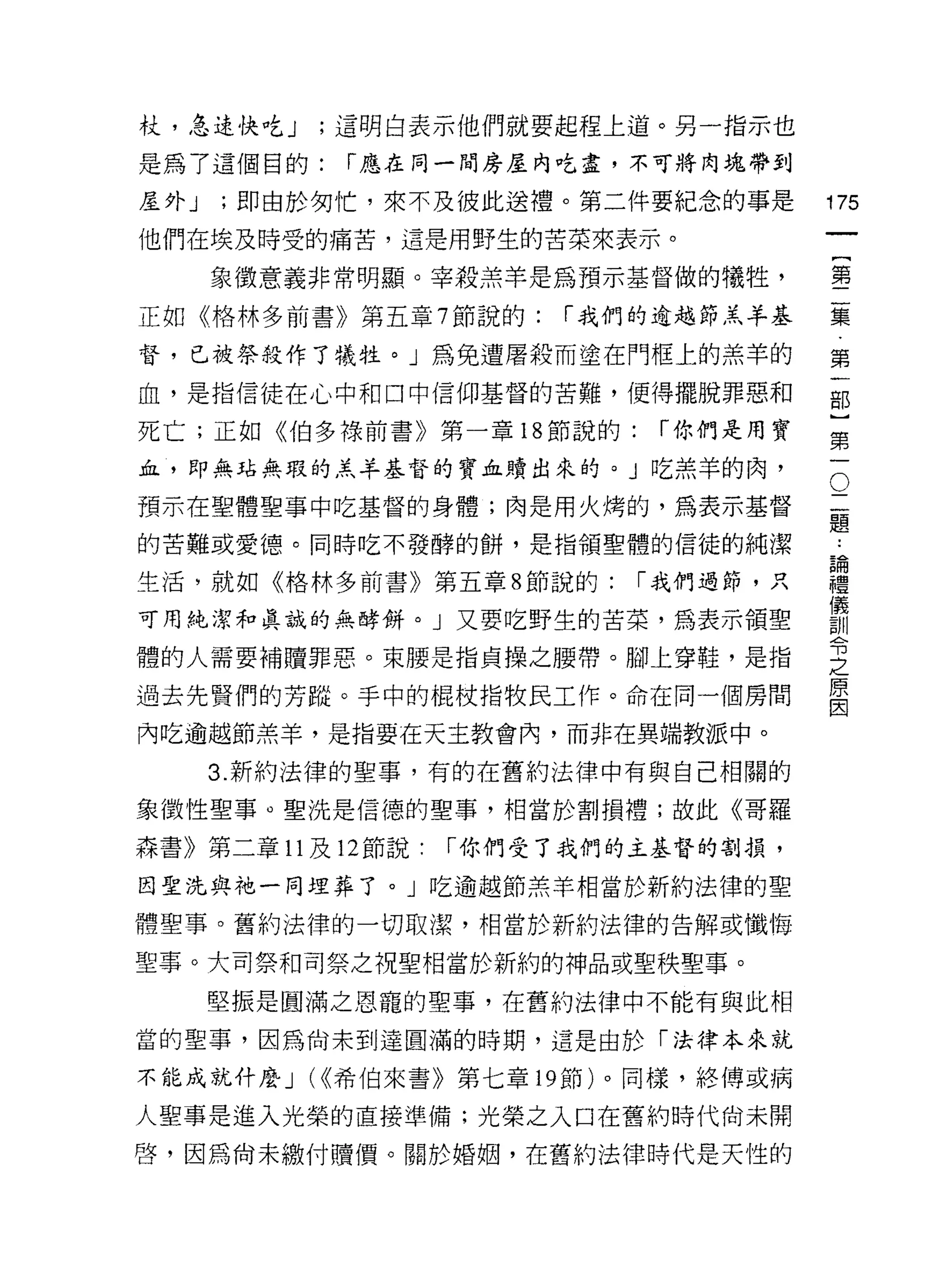 杖，急速快。如;這明白表示他們就要起程上道。另一指示也
是為了這個目的:     í 應在同一間房屋內吃盡，不可將肉塊帶到

屋外 J   ;即由於匆忙，來不及彼此送禮。第二件要紀念的事是          175
他們在埃及時受的痛苦，這是用野生的苦菜來表示。
                                              一
                                              {
       象徵意義非常明顯。宰殺羔羊是為預示基督做的犧牲，
                                              第
正如《格林多前書》第五章 7 節說的:       í 我們的逾越節羔羊基
                                              二
督，已被祭殺作了犧牲。」為免遭屠殺而塗在門框上的羔羊的                   集
血，是指信徒在心中和口中信仰基督的苦難，便得擺脫罪惡和                   第
死亡;正如《伯多祿前書》第一章 18 節說的:        í 你們是用寶        一
血，即無站無瑕的羔羊基督的寶血貝賣出來的。」吃羔羊的肉，              O
                                              部
                                          二   }
                                          題
預示在聖體聖事中吃基督的身體;肉是用火烤的，為表示基督
                                          論   第
的苦難或愛德。同時吃不發酵的餅，是指領聖體的信徒的純潔               禮
                                          儀
                                              一
生活，就如《格林多前書》第五章 8 節說的:        í 我們過節，只    訓
                                          令
可用純潔和真誠的無酵餅。」又要吃野生的苦菜，為表示領聖               之
體的人需要補贖罪惡。東腰是指貞操之腰帶。腳上穿鞋，是指
                                          原
                                          因
過去先賢們的芳蹤。手中的棍杖指牧民工作。命在同一個房間

內吃逾越節羔羊，是指要在天主教會內，而非在異端教派中。

       3. 新約法律的聖事，有的在舊約法律中有與自己相關的

象徵性聖事。聖洗是信德的聖事，相當於割損禮;故此《哥羅

森書》第二章 11 及 12 節說:   í 你們受了我們的主基督的割損，

因聖洗與祂一同埋葬了。」吃逾越節羔羊相當於新約法律的聖

體聖事。舊約法律的一切取潔，相當於新約法律的告解或懺悔

聖事。大司祭早日司祭之祝聖相當於新約的神品或聖秩聖事。

       堅振是圓滿之恩寵的聖事，在舊約法律中不能有與此相

當的聖事，因為尚未到達圓滿的時期，這是由於「法律本來就

不能成就什麼 J   (<<希伯來書》第七章 19 節)。同樣，終傅或病

人聖事是進入光榮的直接準備;光榮之入口在舊約時代尚未開

啟，因為尚未繳付贖價。關於婚姻，在舊約法律時代是天性的
 