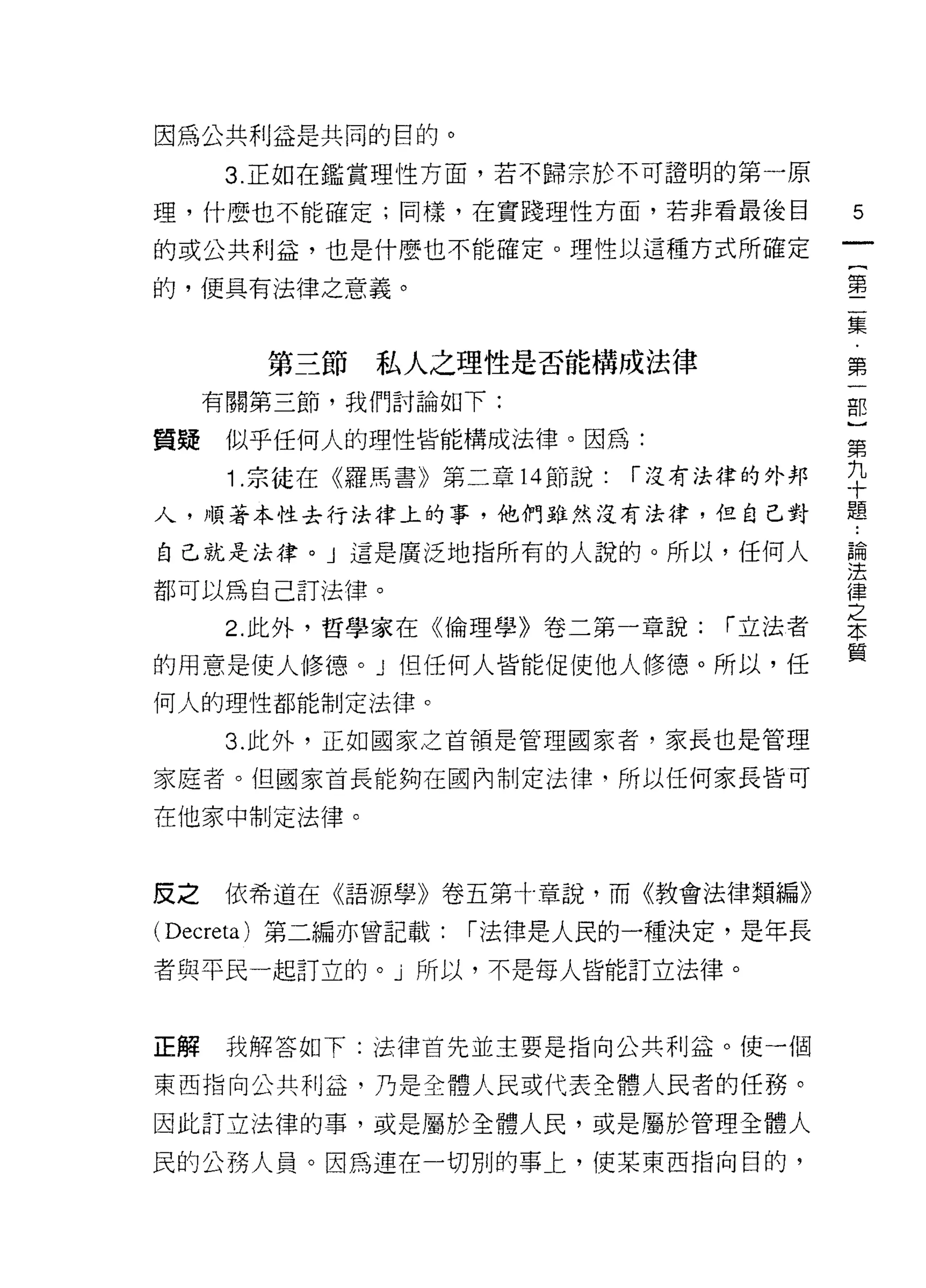 因為公共利益是共同的目的。

      3. 正如在鑑賞理性方面，若不歸宗於不可證明的第一原
理，什麼也不能確定;同樣，在實踐理性方面，若非看最後目               5
的或公共利益，也是什麼也不能確定。理性以這種方式所確定
                                           {
的，便具有法律之意義。
                                           第
                                           二
                                           集
                                           ﹒
        第三節   私人之理性是否能構成法律                 第
                                           一
     有關第三節，我們討論如下:                         部

質提    似乎任何人的理性皆能構成法律。因為:
                                          第
      1 宗徒在《羅馬書》第二章 14 節說:   í 沒有法律的外邦    平
人，順著本性去行法律上的事，他們雖然沒有法律，但自己對               題
自己就是法律。 J 這是廣泛地指所有的人說的。所以，任何人             諦

都可以為自己訂法律。                                j幸
                                          之
      2. 此外，哲學家在《倫理學》卷二第一章說:      í 立法者   本
                                          質
的用意是使人修德。」但任何人皆能促使他人修德。所以，任
何人的理性都能制定法律。

      3. 此外，正如國家之首領是管理國家者，家長也是管理

家庭者。但國家首長能夠在國內制定法律，所以任何家長皆可

在他家中制定法律。



反之    依希道在《語源學》卷五第寸章說，而《教會法律類編》

( Decreta) 第二編亦曾記載:   í 法律是人民的一種決定，是年長

者與平民一起訂立的。」所以，不是每人皆能訂立法律。



正解    我解答如下:法律首先並主要是指向公共利益。使一個

東西指向公共利益，乃是全體人民或代表全體人民者的任務。

因此訂立法律的事，或是屬於全體人民，或是屬於管理全體人

民的公務人員。因為連在一切別的事上，使某東西指向目的，
 