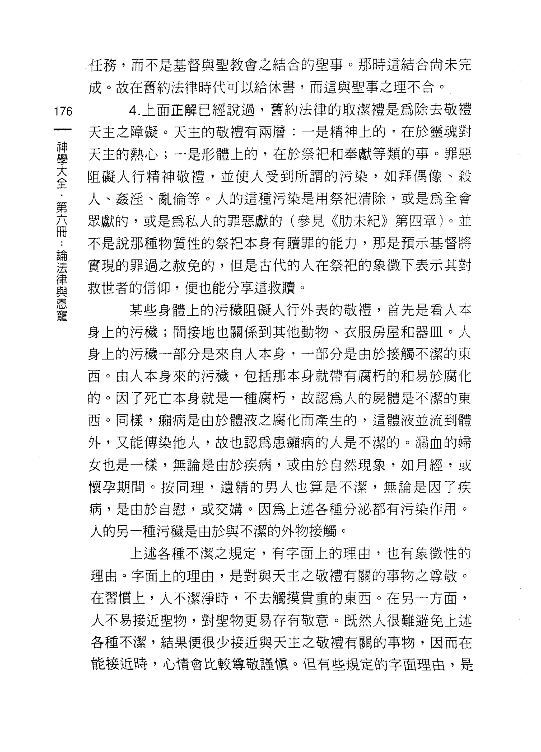 任務，而不是基督與聖教會之結合的聖事。那時這結合尚未完

      成。故在舊約法律時代可以給休書，而這與聖事之理不合。

176      4. 上面正解已經說過，舊約法律的取潔禮是為除去敬禮
      天主之障礙。天主的敬禮有兩層:一是精神上的，在於靈魂對

當     天主的熱心;一是形體上的，在於剝開奉獻等類的事。罪惡
大     阻礙人行精神敬禮，並使人受到所謂的污染，如拜偶像、殺
全
第     人、姦淫、亂倫等。人的這種污染是用祭把清除，或是為全會

      眾獻的，或是為私人的罪惡獻的(參見《肋未紀》第四章)。並
冊
      不是說那種物質性的祭把本身有贖罪的能力，那是預示基督將

建     實現的罪過之赦免的，但是古代的人在祭把的象徵下表示其對
i聿
      救世者的信仰，便也能分享這救贖。
與

寵
         某些身體上的污穢阻礙人行外表的敬禮，首先是看人本
      身上的污穢;間接地也關係到其他動物、衣服房屋和器血。人

      身上的污穢一部分是來自人本身，一部分是由於接觸不潔的東

      西。由人本身來的污穢，包括那本身就帶有腐朽的和易於腐化

      的。因了死亡本身就是一種腐朽，故認為人的屍體是不潔的東

      西。同樣，癥病是由於體液之腐化而產生的，遺體液並流到體

      外，又能傳染他人，故也認為思癥病的人是不潔的。漏血的婦

      女也是一樣，無論是由於疾病，或由於自然現象，如月經，或

      懷孕期間。按同理，遺精的男人也算是不潔，無論是因了疾
      病，是由於自慰，或交婿。因為上述各種分泌都有污染作用。

      人的另一種污穢是由於與不潔的外物接觸。
         上述各種不潔之規定，有字面上的理由，也有象徵性的

      理由。字面上的理由，是對與天主之敬禮有關的事物之尊敬。

      在習慣上，人不潔淨時，不去觸摸貴重的東西。在另一方面，

      人不易接近聖物，對聖物更易存有敬意。既然人很難避兔上述
      各種不潔，結果便很少接近與天主之敬禮有關的事物，因而在

      能接近時，心情會比較尊敬謹慎。但有些規定的字面理由，是
 
