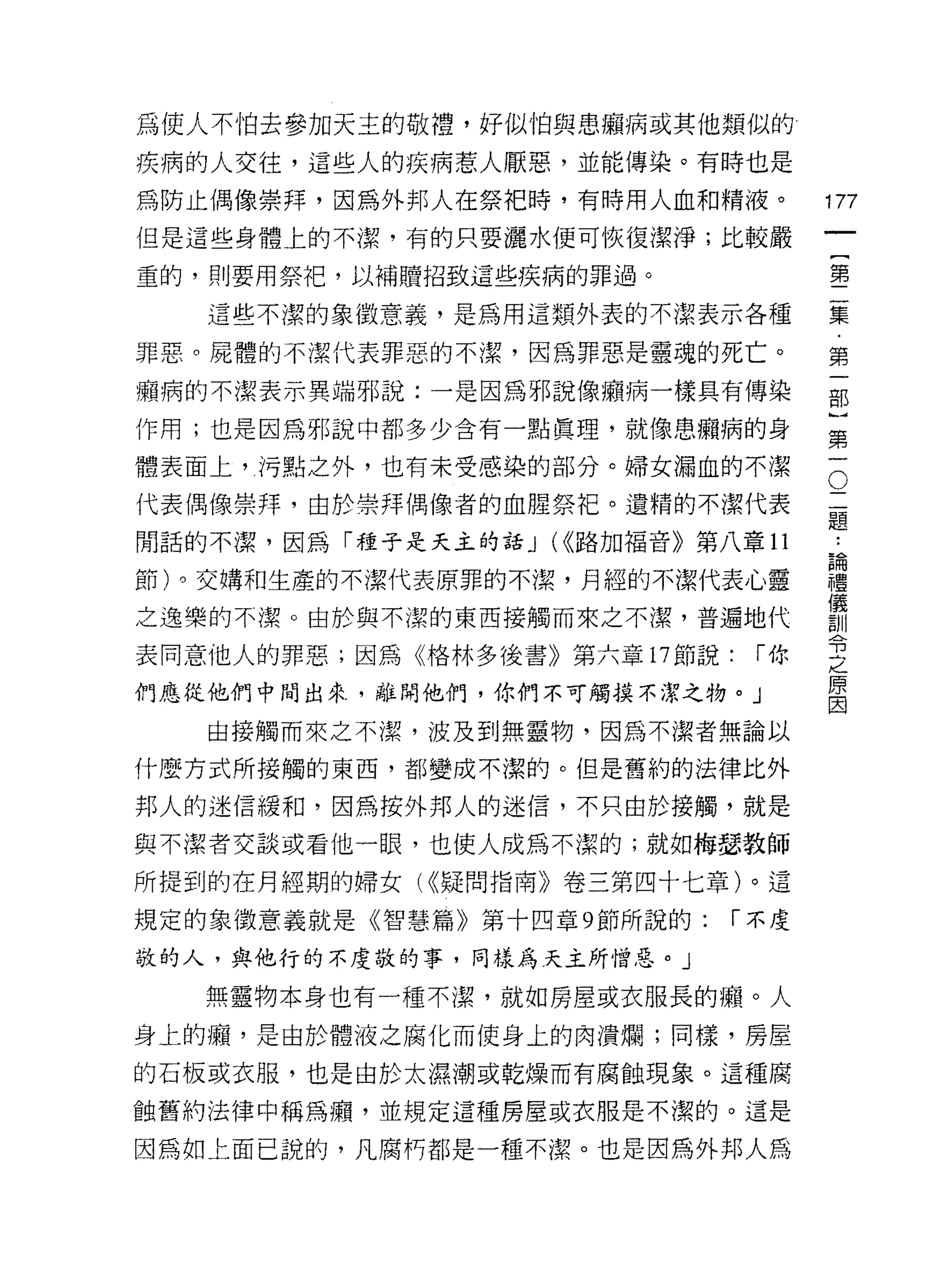 為使人不怕去參加天主的敬禮，好似怕與患擷病或其他類似的

疾病的人交往，這些人的疾病惹人厭惡，並能傳染。有時也是

為防止偶像崇拜，因為外邦人在祭把時，有時用人血和精液。
                                         卅
但是這些身體上的不潔，有的只要灑水便可恢復潔淨;比較嚴
                                         一
                                         {
重的，買 IJ 要用祭把，以補贖招致這些疾病的罪過。
                                         第
   這些不潔的象徵意義，是為用這類外表的不潔表示各種              二
罪惡。屍體的不潔代表罪惡的不潔，因為罪惡是靈魂的死亡。              集
桶病的不潔表示異端邪說:一是因為邪說像廂病一樣具有傳染              ﹒
作用;也是因為邪說中都多少含有一點真理，就像患桶病的身
                                         第
體表面上，污點之外，也有未受感染的部分。婦女漏血的不潔          O
                                         一
                                     二   部
代表偶像崇拜，由於崇拜偶像者的血腥祭把。遺精的不潔代表          題
                                         }
                                         ..
閒話的不潔，因為「種子是天主的話 J (((路加福音》第八章 11    論   第
                                     禮
節)。交構和生產的不潔代表原罪的不潔，月經的不潔代表心靈         儀   一
                                     訓
之逸樂的不潔。由於與不潔的東西接觸而來之不潔，普遍地代          令
                                     之
表同意他人的罪惡;因為《格林多後書》第六章 17 節說:   r你    原
                                     因
們應從他們中聞出來，離開他們，你們不可觸摸不潔之物。」

   由接觸而來之不潔，波及至IJ 無靈物，因為不潔者無論以

什麼方式所接觸的東西，者[l 變成不潔的。但是舊約的法律比外

邦人的迷信緩和，因為按外邦人的迷信，不只由於接觸，就是

與不潔者交談或看他一眼，也使人成為不潔的;就如梅瑟教師

所提到的在月經期的婦女( ((疑問指南》卷三第四十七章)。這

規定的象徵意義就是《智慧篇》第十四章 9 節所說的:    r 不虔

敬的人，與他行的不虔敬的事，同樣為天主所憎惡。」

   無靈物本身也有一種不潔，就如房屋或衣服長的撼。人

身上的蝠，是由於體液之腐化而使身上的肉潰爛;同樣，房屋

的石板或衣服，也是由於太濕潮或乾燥而有腐蝕現象。這種腐

蝕舊約法律中稱為痛，並規定這種房屋或衣服是不潔的。這是

因為如上面己說的，凡腐朽都是一種不潔。也是因為外邦人為
 