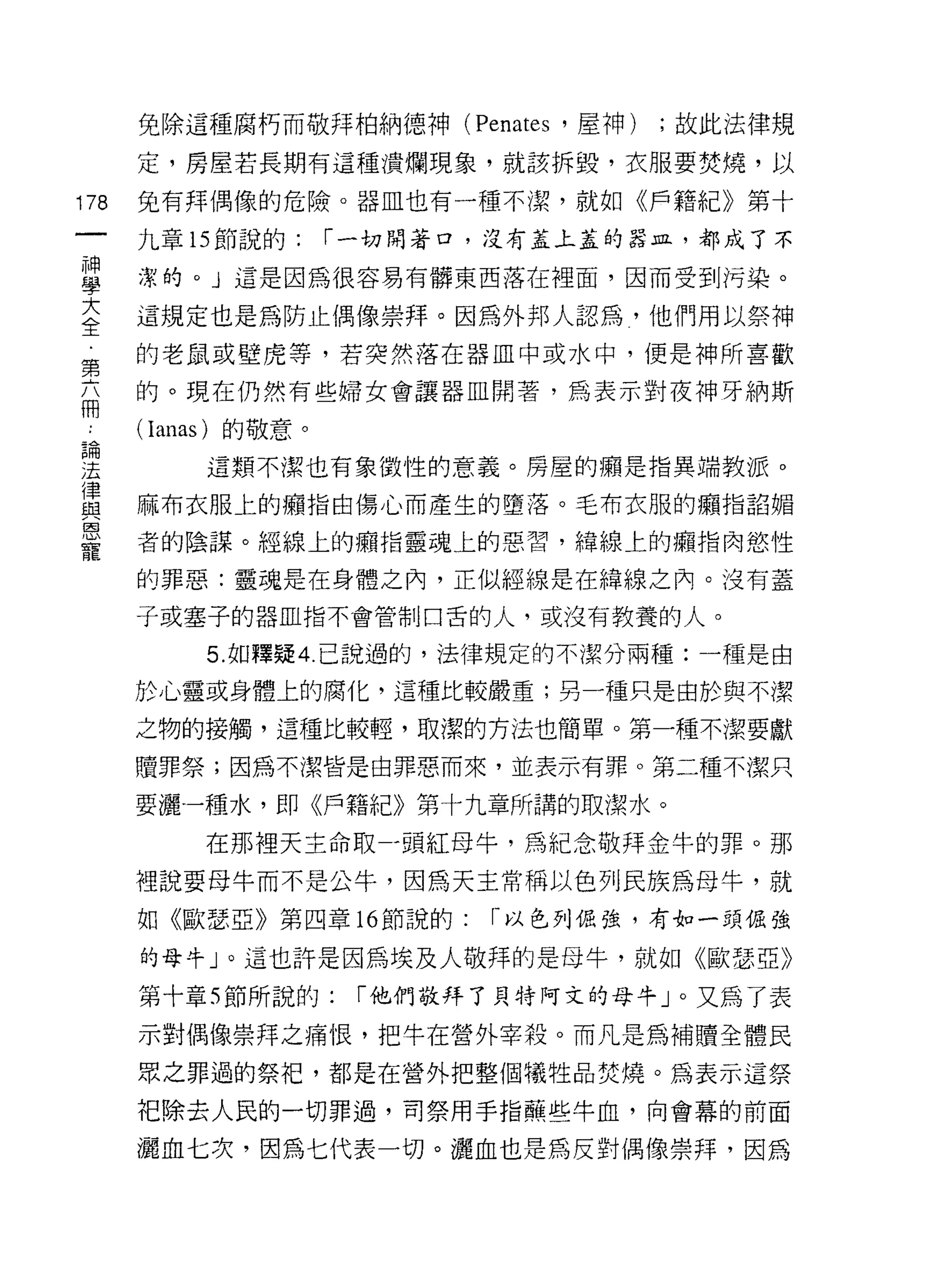 免除這種腐朽而敬拜柏納德神 (Penates '屋神)   ;故此法律規

      定，房屋若長期有這種潰爛現象，就該拆毀，衣服要焚燒，以

178   兔有拜偶像的危險。器血也有一種不潔，就如《戶籍紀》第十

      九章的節說的:     r 一切閉著口，沒有蓋上蓋的器且，都成了不

重     潔的。」這是因為很容易有髒東西落在裡面，因而受到污染。
至     這規定也是為防止偶像崇拜。因為外邦人認為，他們用以祭神
窮     的老鼠或壁虎等，若突然落在器血中或水中，便是神所喜歡

      的。現在仍然有些婦女會讓器血閑著，為表示對夜神牙納斯
冊
      (I仰的)的敬意。

望        這類不潔也有象徵性的意義。房屋的痛是指異端教派。
律
路3    麻布衣服上的擁指由傷心而產生的墮落。毛布衣服的癥指諂媚
巨3
      者的陰謀。經線上的癥指靈魂上的惡習，緯線上的擴指肉慾性
寵
      的罪惡:靈魂是在身體之內，正似經線是在緯線之內。沒有蓋

      子或塞子的器血指不會管制口舌的人，或沒有教養的人。

         5. 如釋疑 4. 己說過的，法律規定的不潔分兩種:一種是由

      於心靈或身體上的腐化，這種比較嚴重;另一種只是由於與不潔

      之物的接觸，這種比較輕，取潔的方法也簡單。第一種不潔要獻

      贖罪祭;因為不潔皆是由罪惡而來，並表示有罪。第二種不潔只

      要灑一種水，即《戶籍紀》第十九章所講的取潔水。

         在那裡天主命取 -5頁紅母牛，為紀念敬拜金牛的罪。那

      裡說要母牛而不是公牛，因為天主常稱以色列民族為母牛，就
      如《歐瑟亞》第四章 16 節說的:   1- 以色列伯強，有如一頭佑強

      的母牛」。這也許是因為埃及人敬拜的是母牛，就如《歐瑟亞》

      第十章 5 節所說的:   r 他們敬拜了貝特阿文的母牛」。又為了表
      示對偶像崇拜之痛恨，把牛在營外宰殺。而凡是為補贖全體民
      眾之罪過的祭把，都是在營外把整個犧牲品焚燒。為表示這祭

      把除去人民的一切罪過，司祭用手指蕪些牛血，向會幕的前面

      灑血七次，因為七代表一切。灑血也是為反對偶像崇拜，因為
 