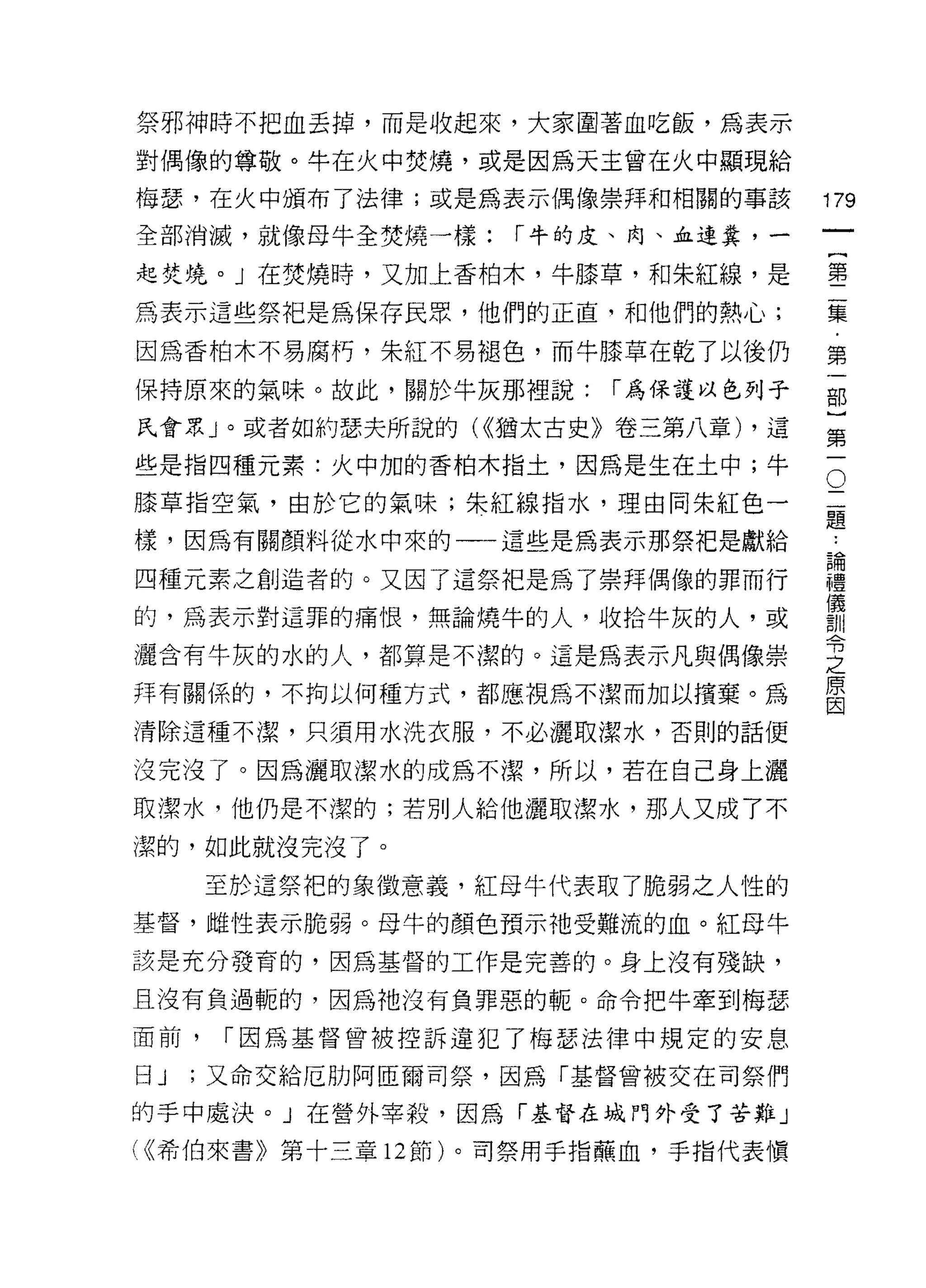 祭邪神時不把血丟掉，而是收起來，大家圍著血吃飯，為表示
對偶像的尊敬。牛在火中焚燒，或是因為天主曾在火中顯現給

梅瑟，在火中頒布了法律;或是為表示偶像崇拜和相關的事該
                                          叫
全部消滅，就像母牛全焚燒一樣:       r 牛的皮、肉、血連糞，一
                                          一
                                          {
起焚燒。」在焚燒時，又加上香柏木，牛膝草，和朱紅線，是
                                          第
為表示這些祭把是為保存民眾，他們的正直，和他們的熱心;               二
因為香柏木不易腐朽，朱紅不易褪色，而牛膝草在乾了以後仍               集
保持原來的氣味。故此，關於牛灰那裡說:       r 為保護以色列子       ﹒
民會眾」。或者如約瑟夫所說的( <<猶太古史》卷三第八章) ，這
                                          第
些是指四種元素:火中加的香柏木指土，因為是生在土中;牛           O
                                          一
                                      二   部
膝草指空氣，由於它的氣味;朱紅線指水，理由同朱紅色一            題
                                          }
                                          ..
樣，因為有關顏料從水中來的一一這些是為表示那祭把是獻給           論   第
                                      禮
四種元素之創造者的。又因了這祭把是為了崇拜偶像的罪而行           儀   一
                                      訓
的，為表示對這罪的痛恨，無論燒牛的人，收拾牛灰的人，或           令
                                      之
灑含有牛灰的水的人，都算是不潔的。這是為表示凡與偶像崇           原
                                      因
拜有關係的，不拘以何種方式，都應視為不潔而加以檳棄。為

清除這種不潔，只須用水洗衣服，不必灑取潔水，否則的話便

沒完沒了。因為灑取潔水的成為不潔，所以，若在自己身上灑
取潔水，他仍是不潔的;若別人給他灑取潔水，那人又成了不

潔的，如此就沒完沒了。

      至於這祭把的象徵意義，紅母牛代表取了脆弱之人性的
基督，雌性表示脆弱。母牛的顏色預示祂受難流的血。年工母牛
該是充分發育的，因為基督的工作是完善的。身上沒有殘缺，

且沒有負過輒的，因為祂沒有負罪惡的嚨。命令把牛牽到梅瑟

面前，    r 因為基督曾被控訴違犯了梅瑟法律中規定的安息

日 J   ;又命交給厄肋阿區爾司祭，因為「基督曾被交在司祭們

的手中處決。」在營外宰殺，因為「基督在城門外受了苦難」
( (<希伯來書》第十三章   12 節)。司祭用手指蕪血，手指代表慎
 