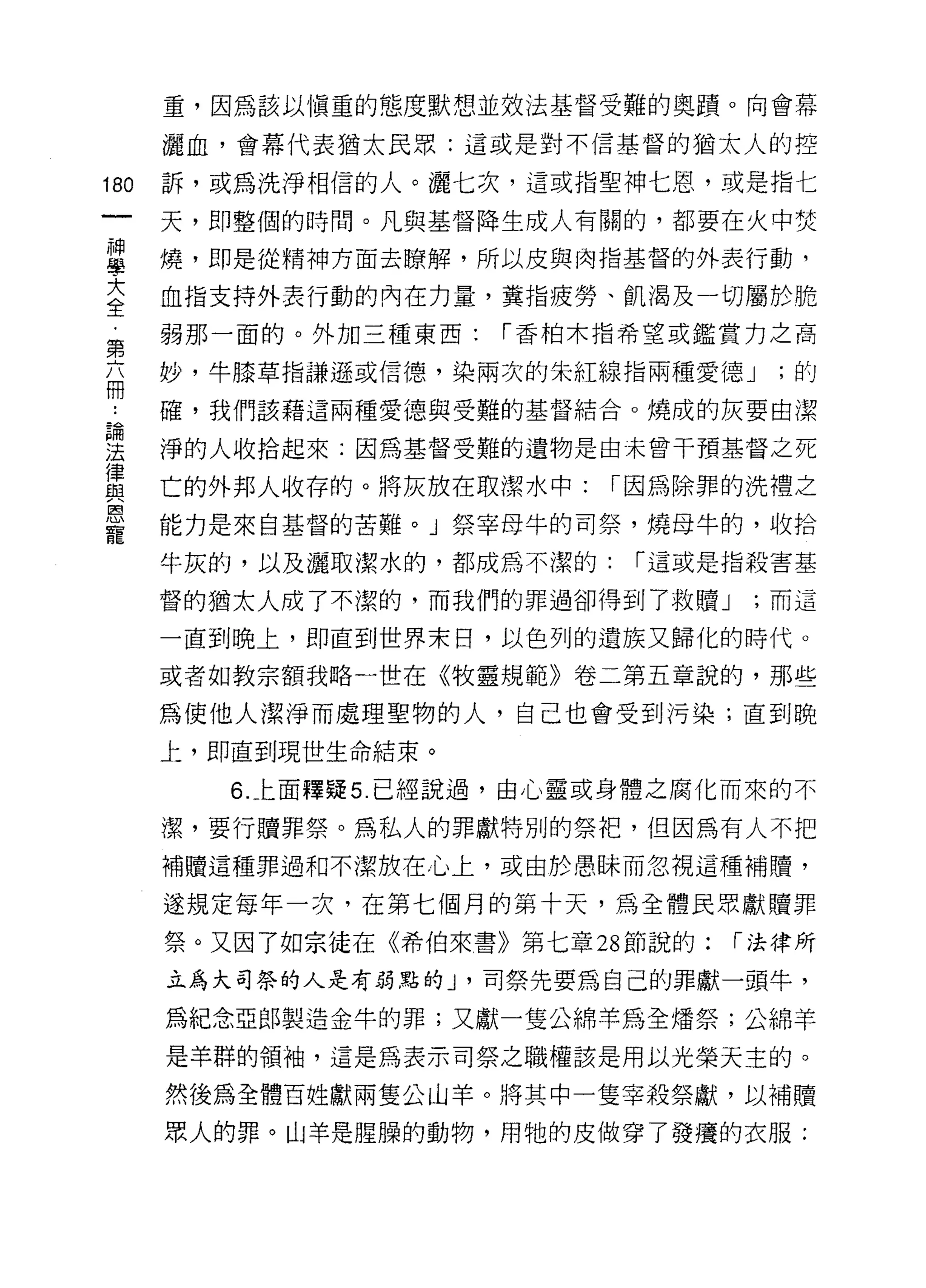 重，因為該以慎重的態度默想並效法基督受難的奧蹟。向會幕

      灑血，會幕代表猶太民眾:這或是對不信基督的猶太人的控

180   訴，或為洗淨相信的人。灑七次，這或指聖神七恩，或是指仁

      天，即整個的時間。凡與基督降生成人有關的，都要在火中焚

甚     燒，即是從精神方面去暸解，所以皮與肉指基督的外表行動，
至     血指支持外表行動的內在力量，糞指疲勞、飢渴及一切屬於脆
第     弱那一面的。外加三種東西:   í 香柏木指希望或鑑賞力之高

品     妙，牛膝草指謙遜或信德，染兩次的朱紅線指兩種愛德 J     '的

      確，我們該藉這兩種愛德與受難的基督結合。燒成的灰要由潔
已間
法     淨的人收拾起來:因為基督受難的遺物是由未曾干預基督之死
律
與     亡的外邦人收存的。將灰放在取潔水中:    í 因為除罪的洗禮之
豈     能力是來自基督的苦難。」祭宰母牛的司祭，燒母牛的，收拾
      牛灰的，以及灑取潔水的，都成為不潔的:    í 這或是指殺害基

      督的猶太人成了不潔的，而我們的罪過卻得到了救贖 J     ;而這

      一直到晚上，即直到世界末日，以色列的遺族又歸化的時代。

      或者如教宗額我略一世在《牧靈規範》卷二第五章說的，那些

      為使他人潔淨而處理聖物的人，自己也會受到污染;直到晚

      上，即直到現世生命結束。

         6. 上面釋疑 5. 已經說過，由心靈或身體之腐化而來的不

      潔，要行贖罪祭。為私人的罪獻特別的祭把，但因為有人不把
      補贖這種罪過和不潔放在心上，或由於愚眛而忽視這種補贖，

      遂規定每年一次，在第七個月的第十天，為全體民眾獻贖罪
      祭。又因了如宗徒在《希伯來書》第七章 28 節說的:   í 法律所

      立為大司祭的人是有弱點的 J '司祭先要為自己的罪獻一頭牛，

      為紀念亞郎製造金牛的罪;又獻一隻公綿羊為全矯祭;公綿羊

      是羊群的領袖，這是為表示司祭之職權該是用以光榮天主的。

      然後為全體百姓獻兩隻公山羊。將其中一隻宰殺祭獻，以補贖

      眾人的罪。山羊是腥躁的動物，用牠的皮做穿了發癢的衣服:
 