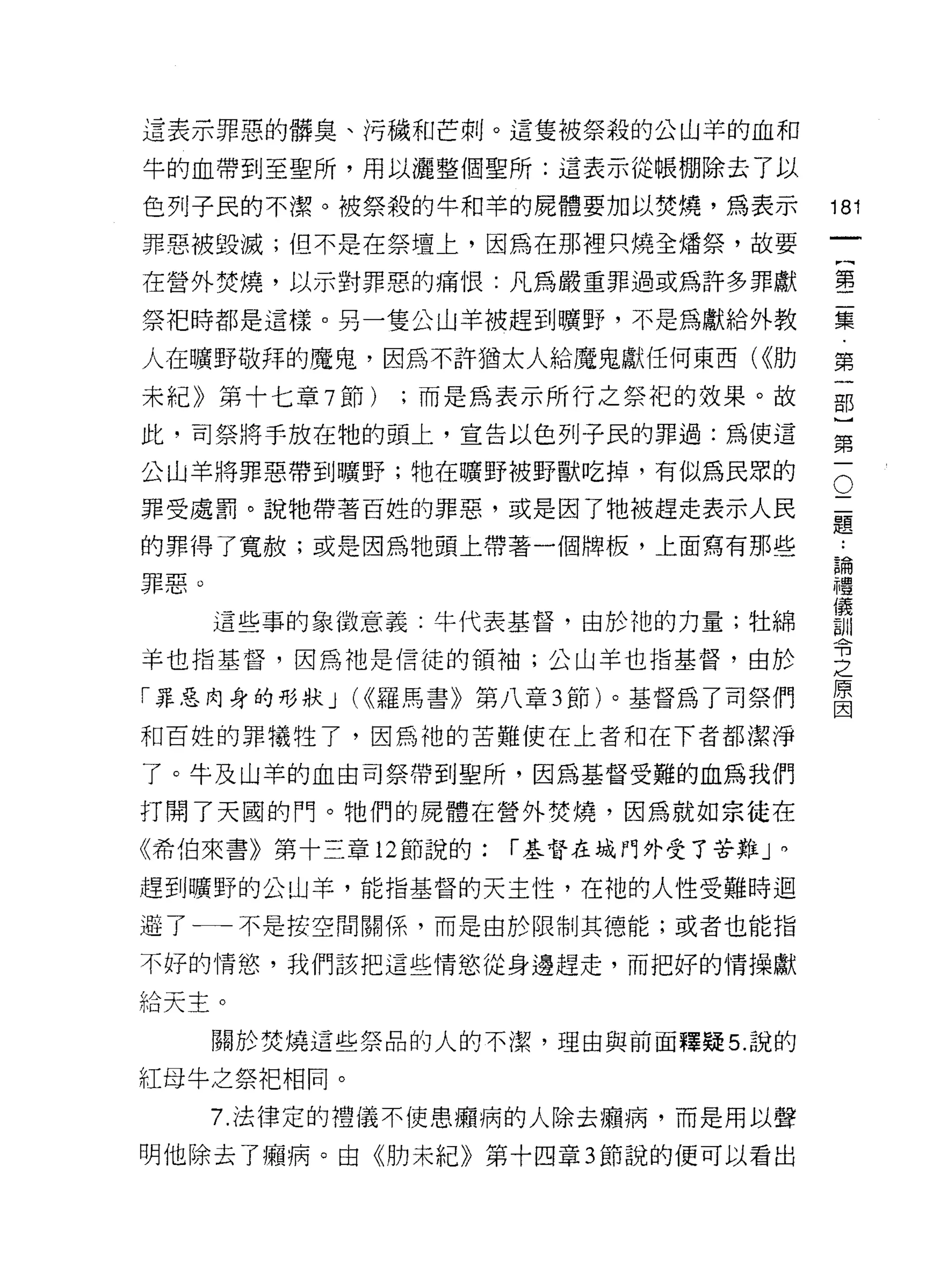 這表示罪惡的髒臭、污穢和芒刺。這隻被祭殺的公山羊的血和

牛的血帶到至聖所，用以灑整個聖所:這表示從帳棚除去了以

色列子民的不潔。被祭殺的牛和羊的屍體要加以焚燒，為表示           181
罪惡被毀滅;但不是在祭撞上，因為在那裡只燒全矯祭，故要
                                           一
                                           {
在營外焚燒，以示對罪惡的痛 t良:凡為嚴重罪過或為許多罪獻
                                           第
祭把時都是這樣。另一隻公山羊被趕到曠野，不是為獻給外教                二
人在曠野敬拜的魔鬼，因為不許猶太人給魔鬼獻任何東西( <<肋             集
末紀》第十七章 7 節)   ;而是為表示所行之祭把的效果。故            第
此，司祭將手放在牠的頭上，宣告以色列子民的罪過:為使這
                                           一
                                           部
                                       O
公山羊將罪惡帶到曠野;牠在曠野被野獸吃掉，有似為民眾的
                                       二   }
罪受處罰。說牠帶著百姓的罪惡，或是因了牠被趕走表示人民            題   第
的罪得了寬赦;或是因為牠頭上帶著一個牌板，上面寫有那些
                                       ..
                                       論   一
                                       禮
罪惡。                                    儀
                                       訓
      這些事的象 i故意義:牛代表基督，由於祂的力量;牡綿       令
                                       之
羊也指基督，因為祂是信徒的領袖;公山羊也指基督，由於             原
                                       因
「罪惡肉身的形狀 J (<<羅馬書》第八章 3 節)。基督為了司祭們

和百姓的罪犧牲了，因為祂的苦難使在上者和在下者都潔淨

了。牛及山羊的血由司祭帶到聖所，因為基督受難的血為我們

打開了天圓的門。牠們的屍體在營外焚燒，因為就如宗徒在
《希伯來書》第十三章 12 節說的:   í 基督在城門外受了苦難」。

趕到曠野的公山羊，能指基督的天主性，在祂的人性受難時迴

避了←一一不是按空間關係，而是由於限制其德能;或者也能指

不好的情慾，我們該把這些情慾從身邊趕走，而把好的情操獻

給天主。

      關於焚燒這些祭品的人的不潔，理由與前面釋疑 5. 說的

紅母牛之祭把相同。

      7. 法律定的禮儀不使患擷病的人除去擴病，而是用以聲

明他除去了帽、病。由《肋未紀》第十四章 3 節說的便可以看出
 
