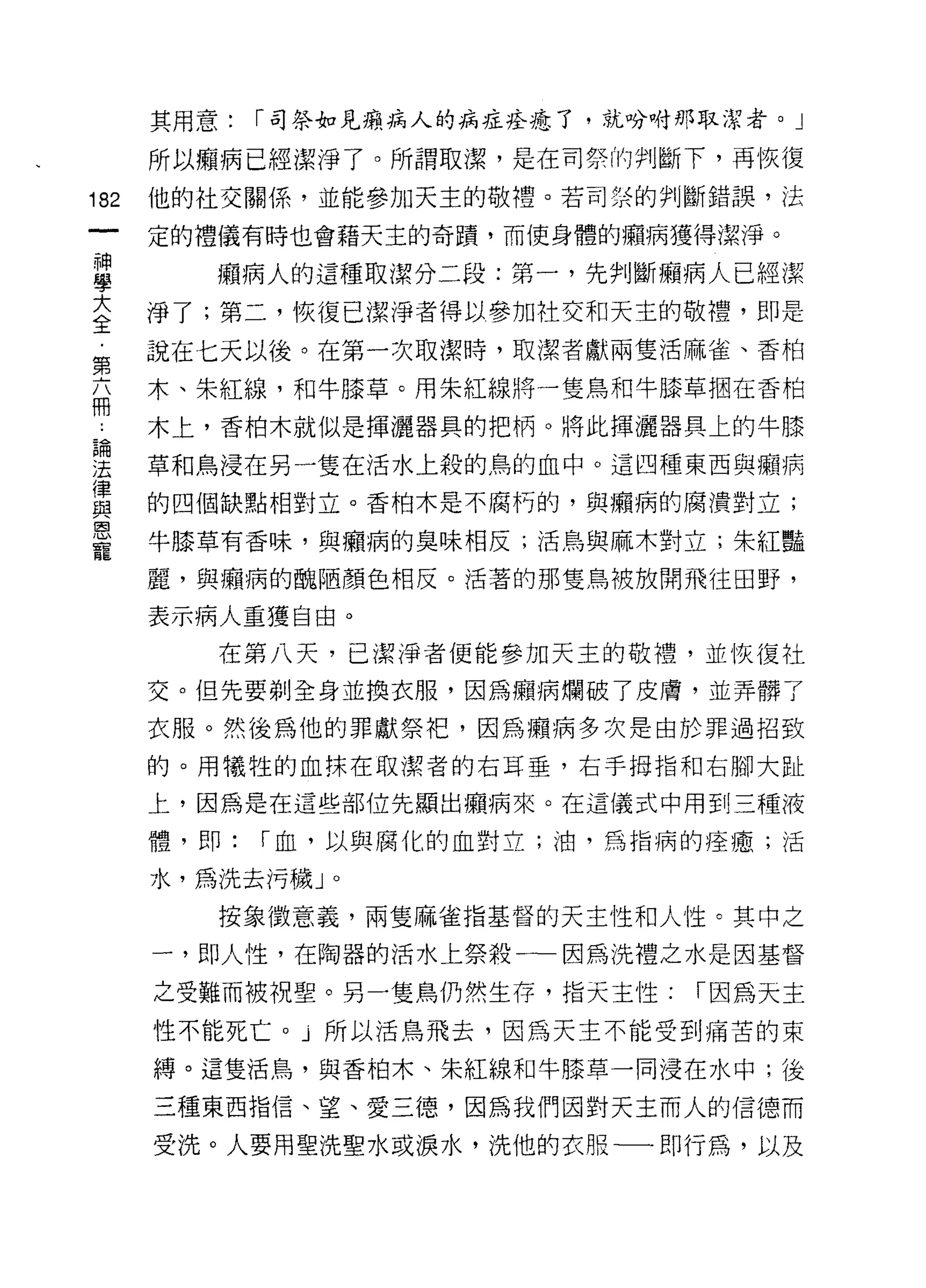 其用意:   r 司祭如見癥病人的病症痊癒了，就吩咐那取潔者。」

      所以顯病已經潔淨了。所謂取潔，是在司祭的判斷下，再 i灰復
182   他的社交關係，並能參加天主的敬禮。若司榮的判斷錯誤，法

      定的禮儀有時也會藉天主的奇蹟，而使身體的癥病獲得潔淨。

車        廂病人的這種取潔分二段:第一，先判斷廂病人已經潔
室     淨了;第二，恢復已潔淨者得以參加社交和天主的敬禮，即是
第     說在七天以後。在第一次取潔時，取潔者獻兩隻活麻雀、香柏
玄     木、朱紅線，和牛膝草。用朱紅線將一隻鳥和牛膝草悶在香柏

…     木上，香柏木就似是揮灑器真的把柄。將此揮灑器具上的牛膝

要     草和鳥浸在另一隻在活水上殺的鳥的血中。這四種東西與顧病
員     的四個缺點相對立。香柏木是不腐朽的，與癥病的腐潰對立;
是     牛膝草有香味，與福病的臭味相反;活鳥與麻木對立;朱紅豔
      麗，與癥病的醜陋顏色相反。活著的那隻鳥被放開飛往田野，

      表示病人重獲自由。

         在第八天，己潔淨者便能參加天主的敬禮，並恢復社
      交。但先要剃全身並換衣服，因為顧病爛破了皮膚，並弄髒了

      衣服。然後為他的罪獻祭干巴，因為擷病多次是由於罪過招致

      的。用犧牲的血抹在取潔者的右耳垂，右手拇指和右腳大趾

      上，因為是在這些部位先顯出癥病來。在這儀式中用到三種液

      體，即:   r 血，以與腐化的血對立;油，為指病的痊癒;活

      水，為洗去污穢」。

         按象徵意義，兩隻麻雀指基督的天主性和人性。其中之

      一，即人↑生，在陶器的活水上祭殺一一因為洗禮之水是因基督

      之受難而被視聖。另一隻鳥仍然生存，指天主性:     r 因為天主
      性不能死亡。」所以活鳥飛去，因為天主不能受到痛苦的束

      縛。這隻活鳥，與香柏木、朱紅線和牛膝草一同浸在水中;後

      三種東西指信、望、愛三德，因為我們因對天主而人的信德而

      受洗。人要用聖洗聖水或淚水，洗他的衣服一一即行為，以及
 