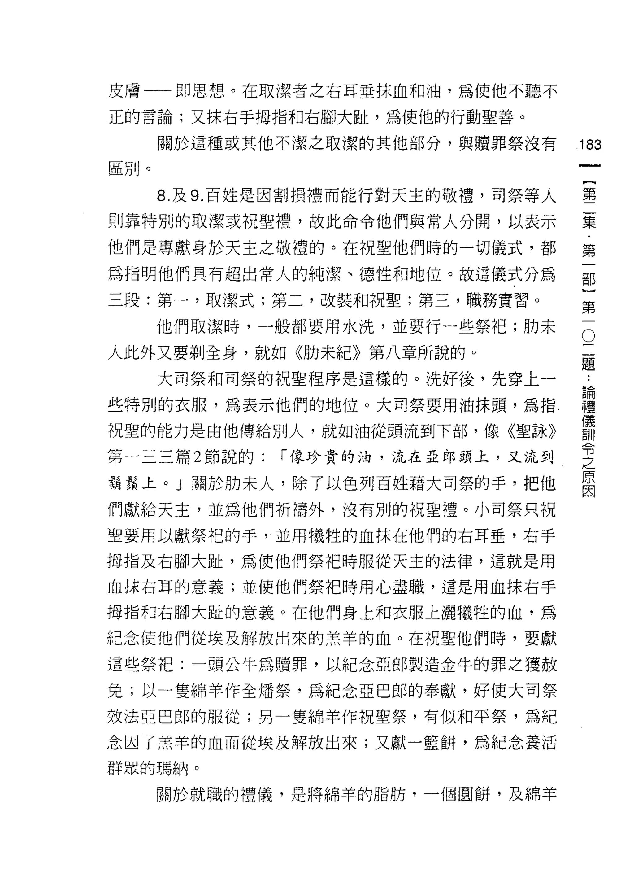 皮膚一一即思想。在取潔者之右耳垂抹血和油，為使他不聽不
正的言論;又抹右手拇指和右腳大趾，為使他的行動聖善。

      關於這種或其他不潔之取潔的其他部分，與贖罪祭沒有
                                          叫
                                          一
區別。
                                          {
      8. 及 9. 百姓是因割損禮而能行對天主的敬禮，司祭等人       第
則靠特別的取潔或祝聖禮，故此命令他們與常人分閉，以表示               二
他們是專獻身於天主之敬禮的。在祝聖他們時的一切儀式，都               集
為指明他們具有超出常人的純潔、德性和地位。故這儀式分為
                                          ﹒
                                          第
三段:第一，取潔式;第二，改裝和祝聖;第三，職務實習。
                                          一
      他們取潔峙，一般都要用水洗，並要行一些祭把;肋末        O
                                      二
                                          部
人此外又要剃全身，就如《肋未紀》第八章所說的。               題   }
      大司祭和司祭的祝聖程序是這樣的。洗好後，先穿上一        論
                                          第
                                          ..

些特別的衣服，為表示他們的地位。大司祭要用油抹頭，為指!
                                      禮   一
                                      儀
                                      訓
祝聖的能力是由他傳給別人，就如油從頭流到下部，像《聖詠》          令
                                      之
第一三三篇 2 節說的:   r 像珍貴的油，流在亞郎頭上，又流到     原
                                      因
鬍鬚上。」關於肋末人，除了以色列百姓藉大司祭的手，把他
們獻給天主，並為他們祈禱外，沒有別的祝聖禮。小司祭只祝

聖要用以獻祭把的手，並用犧牲的血抹在他們的右耳垂，右手

拇指及右腳大趾，為使他們祭把時服從天主的法律，這就是用

血抹右耳的意義;並使他們祭把時用心盡職，這是用血抹右手

拇指和右腳大趾的意義。在他們身上和衣服上灑犧牲的血，為

紀念使他們從埃及解放出來的羔羊的血。在祝聖他們時，要獻
這些祭把:一頭公牛為贖罪，以紀念亞郎製造金牛的罪之獲赦

免;以一隻綿羊作全矯祭，為紀念亞巴郎的奉獻，好使大司祭
效法亞巴郎的服從;另一隻綿羊作祝聖祭，有似和平祭，為紀

念因了羔羊的血而從埃及解放出來;又獻一籃餅，為紀念養活
群眾的瑪納。

      關於就職的禮儀，是將綿羊的脂肪，一個圓餅，及綿羊
 