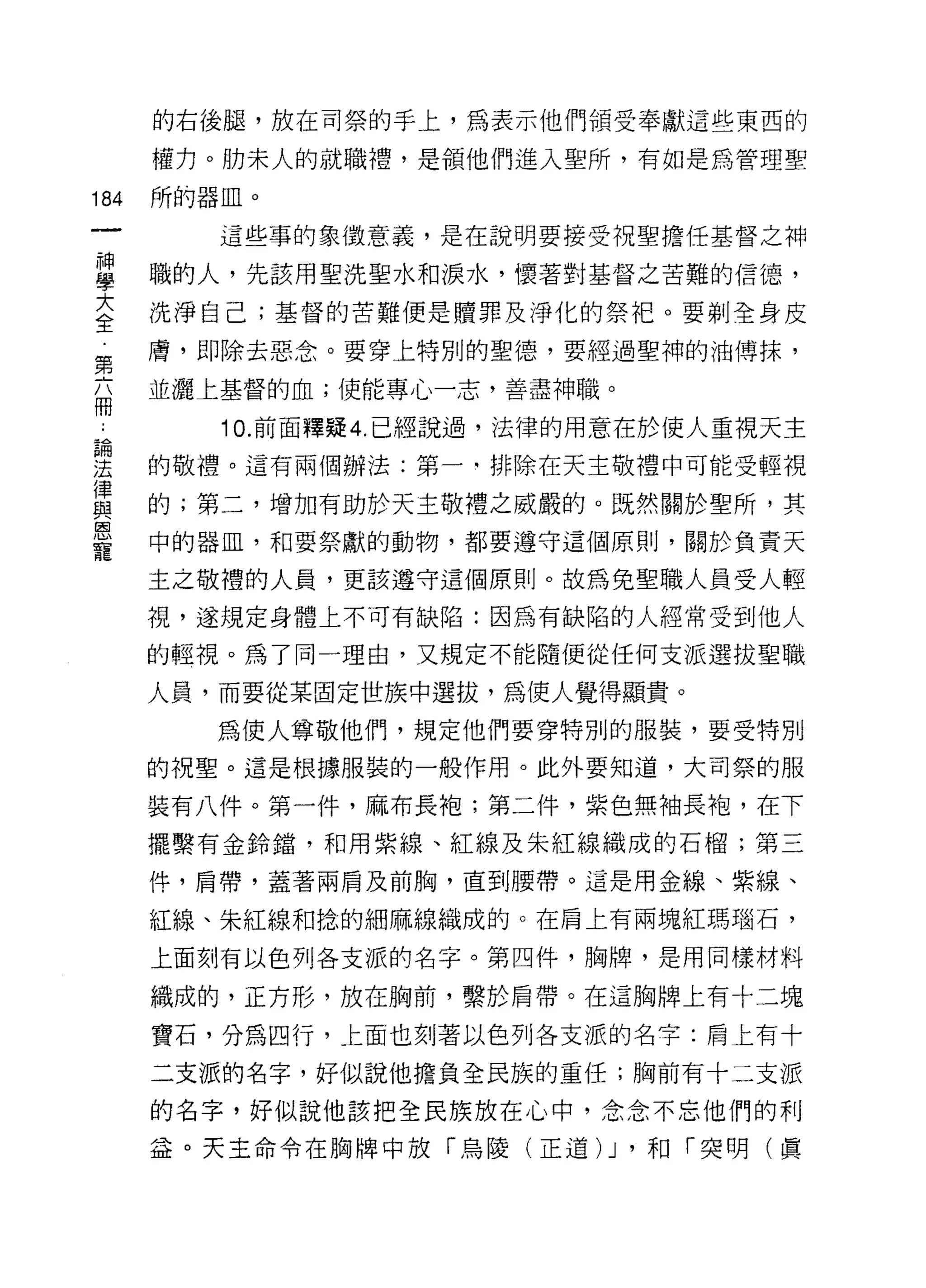 的右後腿，放在司祭的手上，為表示他們領受奉獻這些東西的

      權力。肋末人的就職槽，是領他們進入聖所，有如是為管理聖

184   所的器血。
         這些事的象徵意義，是在說明要接受祝聖擔任基督之神

單     職的人，先該用聖洗聖水和淚水，懷著對基督之苦難的信德，
至     洗淨自己;基督的苦難便是贖罪及淨化的肘。要剃全身皮
第     膚，即除去惡念。要穿上特別的聖德，要經過聖神的油傅抹，
      並灑上基督的血;便能專心一志，善盡神職。
冊
         10. 前面釋疑 4. 已經說過，法律的用意在於使人重視天主
涅     的敬禮。這有兩個辦法:第一-排除在天主敬禮中可能受輕視
律
且2    的;第二，增加有助於天主敬禮之威嚴的。既然關於里所，其
恩
      中的器血，和要祭獻的動物，都要遵守這個原則，關於負責天
寵
      主之敬禮的人員，更該遵守這個原則。故為免聖職人員受人輕

      視，遂規定身體上不可有缺陷:因為有缺陷的人經常受到他人

      的輕視。為了同一理由，又規定不能隨便從任何支派選拔聖職

      人員，而要從某固定世族中選拔，為使人覺得顯貴。

         為使人尊敬他們，規定他們要穿特別的服裝，要受特別

      的祝聖。這是根據服裝的一般作用。此外要知道，大司祭的服

      裝有八件。第一件，麻布長袍;第二件，紫色無袖長袍，在下

      擺繫有金鈴錯，和用紫線、紅線及朱紅線織成的石榴;第三
      件，肩帶，蓋著兩肩及前胸，直到腰帶。這是用金線、紫線、

      紅線、朱紅線和拾的細麻線織成的。在肩上有兩塊紅瑪腦石，

      上面刻有以色列各支派的名字。第四件，胸牌，是用同樣材料

      織成的，正方形，放在胸前，繫於肩帶。在這胸牌上有十二塊

      寶石，分為四行，上面也支IJ 著以色列各支派的名字:肩上有十

      二支派的名字，好似說他擔負全民族的重任;胸前有十二支派

      的名字，好似說他該把全民族放在心中，念念不忘他們的利

      益。天主命令在胸牌中放「烏陵(正道)    J '和「突明(真
 