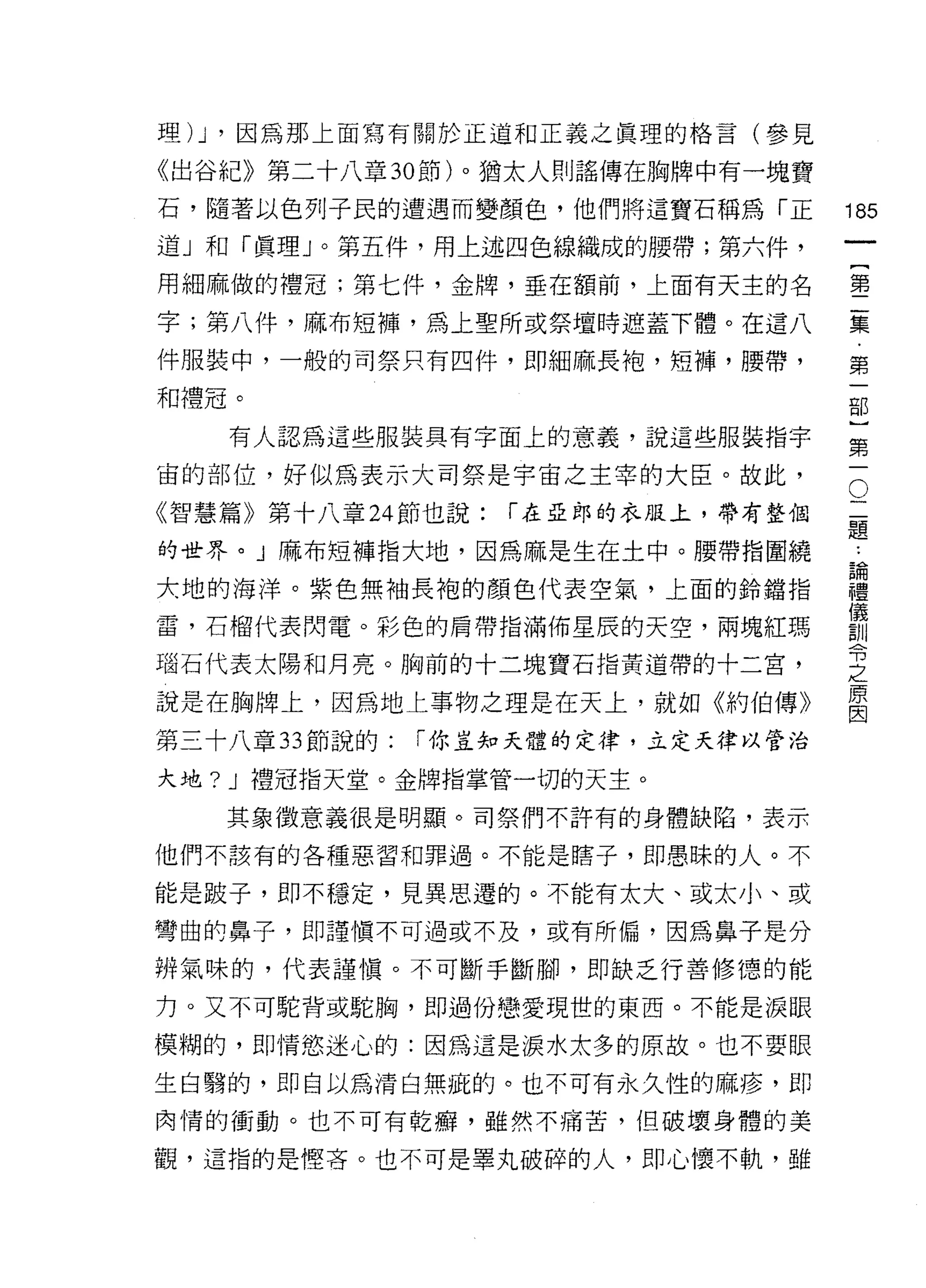 理汀，因為那上面寫有關於正道和正義之真理的格言(參見

《出谷紀》第二十八章 30 節)。猶太人則謠傳在胸牌中有一塊寶

石，隨著以色列子民的遭遇而變顏色，他們將這寶石稱為「正          185
道」和「真理」。第五件，用上述四色線織成的腰帶;第六件，
                                              一
                                              {
用細麻做的禮冠;第七件，金牌，垂在額前，上面有天主的名
                                              第
字;第八件，麻布短褲，為上聖所或祭壇時遮蓋下體。在這八                   二
件服裝中，一般的司祭只有四件，即細麻長袍，短褲，腰帶，                   集
和禮冠。                                          ﹒
    有人認為這些服裝具有字面上的意義，說這些服裝指宇
                                              第
                                              一
                                          O
                                      二部
宙的部位，好似為表示大司祭是宇宙之主宰的大臣。故此，

《智慧篇》第十八章 24 節也說:   í 在亞郎的衣服上，帶有整個    題}
                                      論
的世界。」麻布短褲指大地，因為麻是生在土中。腰帶指圍繞           禮第
                                      儀一
大地的海洋。紫色無袖長袍的顏色代表空氣，上面的鈴擋指            訓
                                      令
雷，石榴代表閃電。彩色的肩帶指滿佈星辰的天空，兩塊紅瑪
                                      之
磁石代表太陽和月亮。胸前的十二塊寶石指黃道帶的十二宮，
                                      原
                                      因
說是在胸牌上，因為地上事物之理是在天上，就如《約伯傳》
第三十八章 33 節說的:   í 你豈知天體的定律，立定天律以管治

大地? J 禮冠指天堂。金牌指掌管一切的天主。

   其象徵意義很是明顯。司祭們不許有的身體缺陷，表示

他們不該有的各種惡習和罪過。不能是瞎子，即愚昧的人。不

能是跛子，即不穩定，見異思遷的。不能有太大、或太小、或

彎曲的鼻子，即謹慎不可過或不及，或有所偏，因為鼻子是分

辨氣味的，代表謹慎。不可斷手斷腳，即缺乏行善修德的能
力。又不可駝背或駝胸，即過份戀愛現世的東西。不能是淚眼

模糊的，即情慾迷心的:因為這是淚水太多的原故。也不要眼

生白聽的，即自以為清白無疵的。也不可有永久性的麻疹，即

肉情的衝動。也不可有乾癖，雖然不痛苦，但破壞身體的美

觀，這指的是體吝。也不可是畢丸破碎的人，即心懷不軌，雖
 