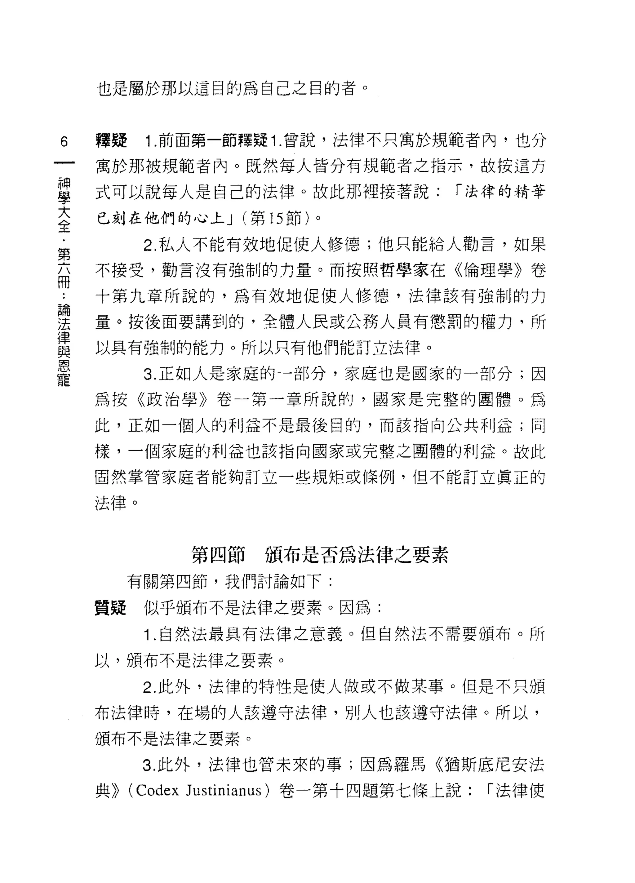也是屬於那以這目的為自己之目的者。



6   釋疑      1 .前面第一節釋疑 1 .曾說，法律不只寓於規範者內，也分
    寓於那被規範者內。既然每人皆分有規範者之指示，故按這方

草   式可以說每人是自己的法律。故此那裡接著說: í 法律的精華
大   已刻在他們的心上 J (第 15 節)。
全
            2. 私人不能有效地促使人修德;他只能給人勸言，如果
第
    不接受，勸言沒有強制的力量。而按照哲學家在《倫理學》卷
冊
    十第九章所說的，為有效地促使人修德，法律該有強制的力

要   量。按後面要講到的，全體人民或公務人員有懲罰的權力，所
律
    以具有強制的能力。所以只有他們能訂立法律。
與
恩
            3. 正如人是家庭的一部分，家庭也是國家的一部分;因
寵
    為按《政治學》卷一第一章所說的，國家是完整的團體。為

    此，正如一個人的利益不是最後目的，而該指向公共利益;同

    樣，一個家庭的利益也該指向國家或完整之團體的利益。故此

    固然掌管家庭者能夠訂立一些規矩或條例，但不能訂立真正的

    法律。


                  第四節頒布是否為法律之要素
          有關第四節，我們討論如下:

    質疑      似乎頒布不是法律之要素。因為:
            1 .自然法最具有法律之意義。但自然法不需要頒布。所
    以，頒布不是法律之要素。

            2. 此外，法律的特性是使人做或不做某事。但是不只頒

    布法律時，在場的人該遵守法律，別人也該進守法律。所以，

    頒布不是法律之要素。

            3. 此外，法律也管未來的事;因為羅馬《猶斯底尼安法

    典))   (Codex JUstinÎi
 