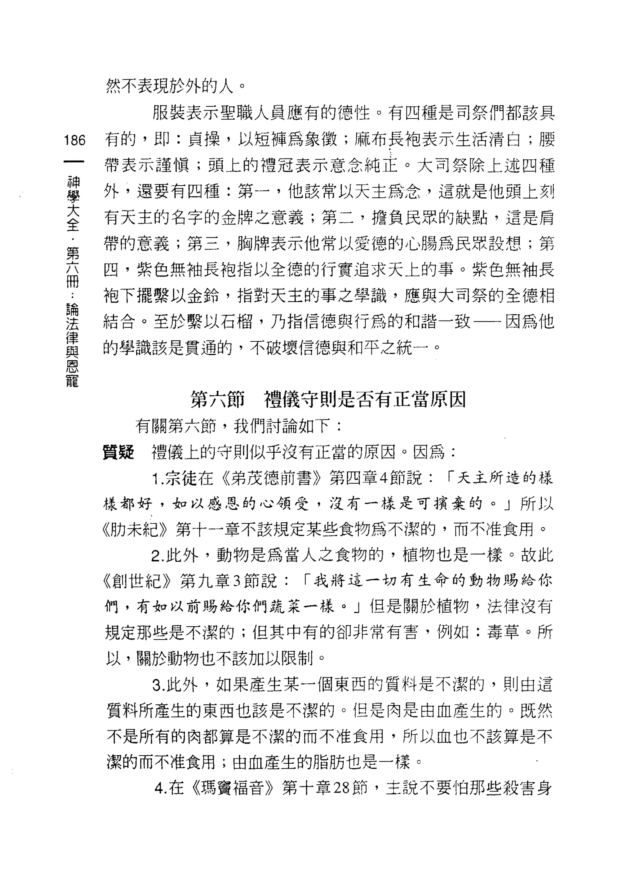 然不表現於外的人。
         服裝表示聖職人員應有的德性。有四種是司祭們都該具

186   有的，即:貞操，以短褲為象徵;麻布長袍表示生活清白;腰

      帶表示譚慎;頭上的禮冠表示意念純正。大司祭除上述四種
屋     外，還要有四種:第一，他該常以天主為念，這就是他頭上刻
蓋     有天主的名字的金牌之意義;第二，擔負民眾的缺點，這是肩
      帶的意義;第三，胸牌表示他常以愛德的心腸為民眾設想;第
第
      凹，紫色無袖長袍指以全德的行實追求天上的事。紫色無袖長
間
      袍下擺繫以金鈴，指對天主的事之學識，應與大司祭的全德相
論

法     結合。至於繫以石榴，乃指信德與行為的和諧一致一一因為他
律
      的學識該是貫通的，不破壞信德與和平之統一。
與
恩
寵
            第六節禮儀守則是否有正當原因

        有關第六節，我們討論如下:

      質疑禮儀上的守則似乎沒有正當的原因。因為:

         1. 宗徒在《弟茂德前書》第四章 4 節說:   1""天主所造的樣

      樣都好，如以感恩的心領受，沒有一樣是可擴棄的。」所以

      《肋未紀》第十一章不該規定某些食物為不潔的，而不准食用。

         2. 此外，動物是為當人之食物的，植物也是一樣。故此

      《創世紀》第九章 3 節說:   1""我將這一切有生命的動物賜給你

      們，有如以前賜給你們蔬菜一樣。」但是關於植物，法律沒有

      規定那些是不潔的;但其中有的卻非常有害，例如:毒草。所

      以，關於動物也不該加以限制。

         3. 此外，如果產生某一個東西的質料是不潔的，則由這

      質料所產生的東西也該是不潔的。但是肉是由血產生的。既然

      不是所有的肉都算是不潔的而不准食用，所以血也不該算是不

      潔的而不准食用;由血產生的脂肪也是一樣。

         4. 在《瑪竇福音》第十章 28 節，主說不要怕那些殺害身
 