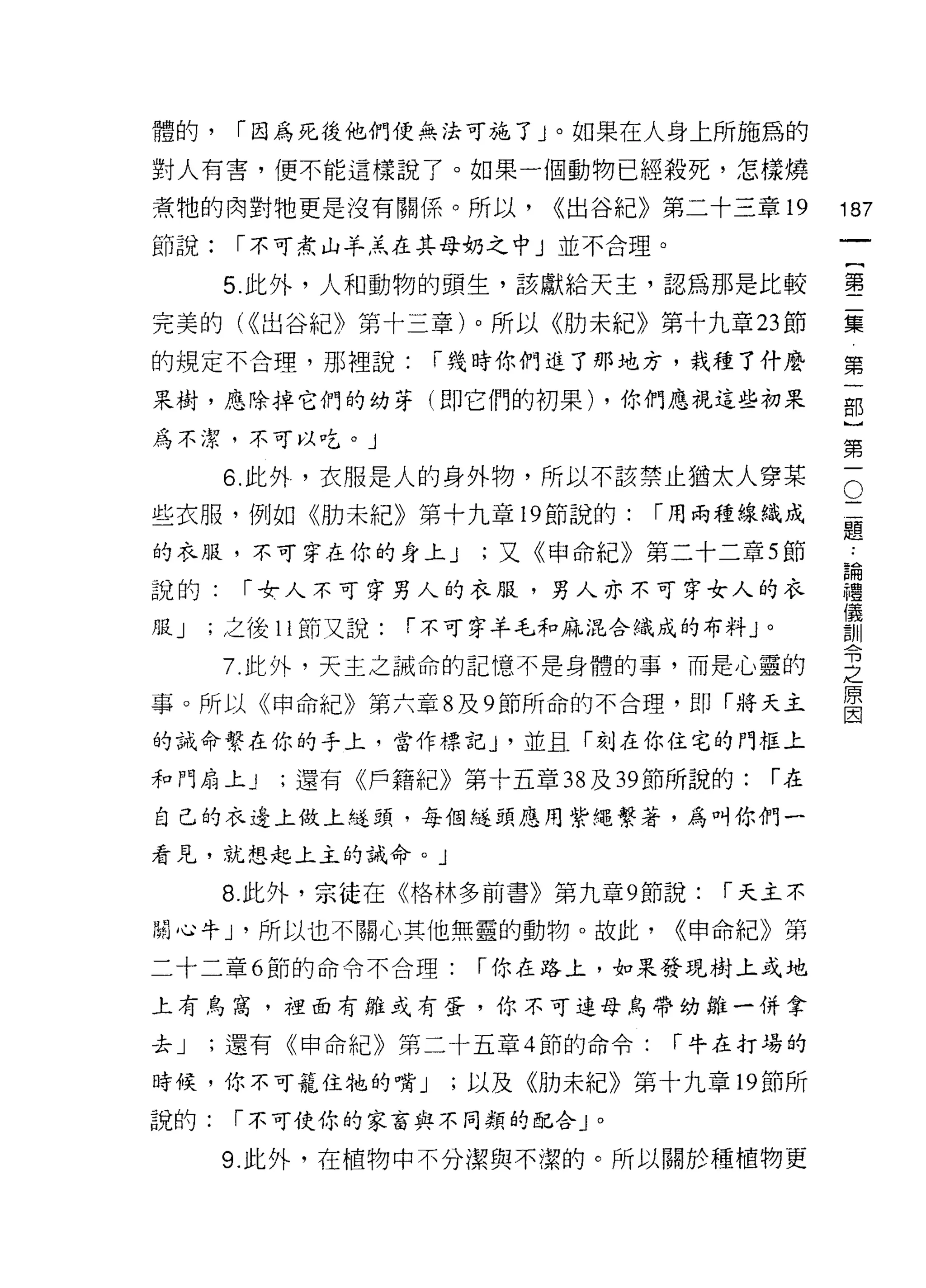 體的，     [""因為死後他們便無法可施了」。如果在人身上所施為的

對人有害，便不能這樣說了。如果一個動物已經殺死，怎樣燒

煮牠的肉對牠更是沒有關係。所以，             <<出谷紀》第二十三章 19      187
節說:     [""不可煮山羊羔在其母奶之中」並不合理。
                                                      一
                                                      {
       5. 此外，人和動物的頭生，該獻給天主，認為那是比較
                                                      第
完美的( <<出谷紀》第十三章)。所以《肋未紀》第十九章 23 節                     二
的規定不合理，那裡說:           [""幾時你們進了那地方，栽種了什麼              集
果樹，應除掉它們的幼芽(即它們的初果) ，你們應視這些初果                         第
為不潔，不可以吃。」
                                                      一
                                                      部
                                                  O
       6. 此外，衣服是人的身外物，所以不該禁止猶太人穿某
                                                  三   }
些衣服，例如《肋未紀》第十九章 19 節說的:            [""用兩種線織成      題
                                                  論
                                                      第
的衣服，不可穿在你的身上 J           ;又《申命紀》第二十二章 5 節         禮   一
                                                  儀
說的:      [""令人不可穿男人的衣服，男人亦不可穿女人的衣                 訓
                                                  令
月昆 J   ;之後 11 節又說:   [""不可穿羊毛和麻混合織成的布料 J 。        之
                                                  原
       7. 此外，天主之誡命的記憶不是身體的事，而是心靈的                 因

事。所以《申命紀》第六章 8 及 9 節所命的不合理，即「將天主

的誡命繫在你的手上，當作標記 J '並且「刻在你住宅的門框上

和門扇上 J     ;還有《戶籍紀》第十五章 38 及 39 節所說的:     [""在

自己的衣邊上做上述頭，每個縫頭應用紫繩繫著，為叫你們一

看見，就想起上主的誡命。」

       8. 此外，宗徒在《格林多前書》第九章 9 節說:       [""天主不

關心牛 J '所以也不關心其他無靈的動物。故此，            <<申命紀》第

二十二章 6 節的命令不合理:          [""你在路上，如果發現樹上或地

上有烏窩，裡面有雛或有蛋，你不可連母鳥帶幼雛一併拿

去J     ;還有《申命紀》第二十五章 4 節的命令:        [""牛在打場的

時候，你不可籠住牠的嘴 J          ;以及《肋未紀》第十九章 19 節所

說的:     [""不可使你的家富與不同類的配合」。

       9. 此外，在植物中不分潔與不潔的。所以關於種植物更
 