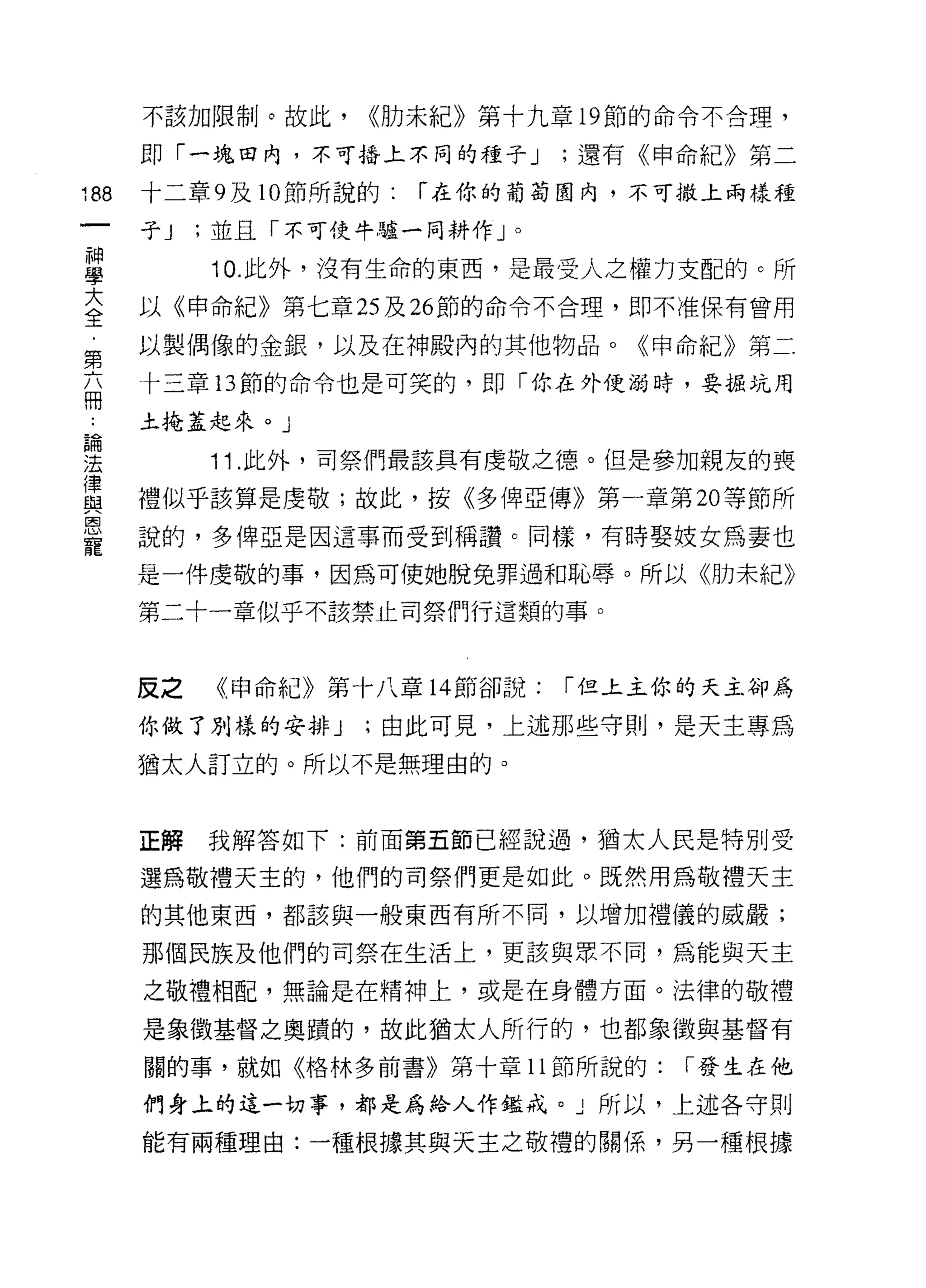不該加限制。故此，     <<肋未紀》第十九章 19 節的命令不合理，

      即「一塊白內，不可插上不同的種子 J       ;還有《申命紀》第二

188   十二章 9 及 10 節所說的:   r 在你的葡萄園內，不可撒上兩樣種
      子J   ;並且「不可使牛驢一同耕作」。
神
學          10. 此外，沒有生命的東西，是最受人之權力支配的。所

言     以《申命紀》第七章叫 26 節的命令不合理，即不准保有曾用
車     以製偶像的金銀，以及在中申殿內的其他物品。《申命紀》第二

      十三章 13 節的命令也是可笑的，即「你在外使溺時，要掘坑用
冊
      土掩蓋起來。」
論

法          11 .此外，司祭們最該真有虔敬之德。但是參加親友的喪
軍     禮似乎該算是虔敬;故此，按《多俾亞傳》第一章第 20 等節所
是     說的，多俾亞是因這事而受到稱讚。同樣，有時娶妓女為妻也
      是一件虔敬的事，因為可使她脫兔罪過和恥辱。所以《肋未紀》

      第二十一章似乎不該禁止司祭們行這類的事。



      反之   《申命紀》第十八章 14 節卻說:   r 但上主你的天主卻為

      你做了別樣的安排 J    ;由此可見，上述那些守則，是天主專為

      猶太人訂立的。所以不是無理由的。



      正解   我解答如下:前面第五節已經說過，猶太人民是特別受

      選為敬禮天主的，他們的司祭們更是如此。既然用為敬禮天主
      的其他東西，都該與一般東西有所不同，以增加禮儀的威嚴;

      那個民族及他們的司祭在生活上，更該與眾不同，為能與天主

      之敬禮相配，無論是在精神上，或是在身體方面。法律的敬禮

      是象徵基督之奧蹟的，故此猶太人所行的，也都象徵與基督有

      關的事，就如《格林多前書》第十章 11 節所說的:      r 發生在他

      們身上的這一切事，都是為給人作鑑戒。」所以，上述各守則

      能有兩種理由:一種根據其與天主之敬禮的關係，另一種根據
 