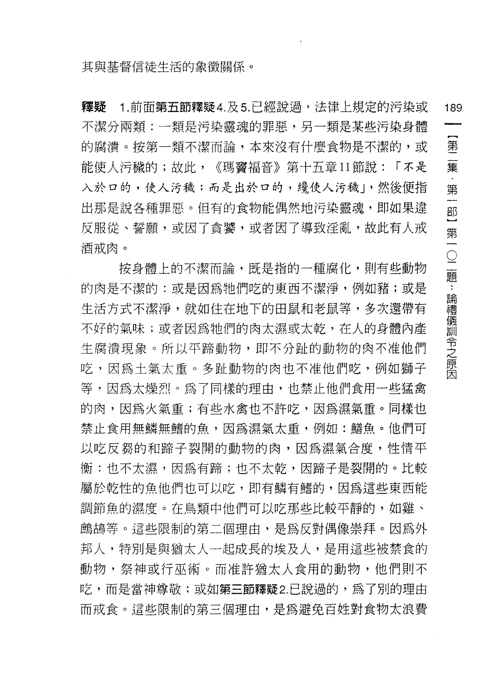 其與基督信徒生活的象徵關係。




釋疑   1 .前面第五節釋疑 4. 及 5. 已經說過，法律上規定的污染或     189
不潔分兩類:一類是污染靈魂的罪惡，另一類是某些污染身體
                                                一
                                                {
                                                第
的腐潰。按第一類不潔而論，本來沒有什麼食物是不潔的，或

能使人污穢的;故此，     <<瑪竇褔音》第十五章 11 節說:   r 不是
                                                二
入於口的，使人污穢;而是出於口的，繞使人污穢 J '然後便指                  集
出那是說各種罪惡。但有的食物能偶然地污染靈魂，即如果違                     第
反服從、誓願，或因了貪薯，或者因了導致淫亂，故此有人戒                     一
酒戒肉。                                        O
                                                部
                                            二   }
     按身體上的不潔而論，既是指的一種腐化，則有些動物               題
                                            ..
                                                第
的肉是不潔的:或是因為她們吃的東西不潔淨，例如豬;或是                 論
                                            禮
                                                一
生活方式不潔淨，就如住在地下的田鼠和老鼠等，多次還帶有                 儀
                                            訓
不好的氣味;或者因為牠們的肉太濕或太乾，在人的身體內產                 令
生腐潰現象。所以平蹄動物，即不分趾的動物的肉不准他們
                                            之
                                            原
吃，因為土氣太重 0 多趾動物的肉也不准他們吃，例如獅子
                                            因

等，因為太燥熱!們為了同樣的理由，也禁止他們食用一些猛禽

的肉，因為火氣重;有些水禽也不許吃，因為濕氣章。同樣也

禁止食用無鱗無睹的魚，因為濕氣太重，例如:膳魚。他們可

以吃反窮的和蹄子裂闊的動物的肉，因為濕氣合度，性情平

衡:也不太濕，因為有蹄;也不太乾，因蹄子是裂開的。比較

屬於乾性的魚他們也可以吃，即有鱗有梧的，因為這些東西能

調節魚的濕度。在鳥類中他們可以吃那些比較平靜的，如雞、

鵰鵑等。這些限制的第二個理由，是為反對偶像崇拜。因為外

邦人，特別是與猶太人一起成長的埃及人，是用這些被禁食的
動物，祭神或行巫{拓。而准許猶太人食用的動物，他們則不

吃，而是當神尊敬;或如第三節釋疑 2. 己說過的，為了別的理由

而戒食。這些限制的第三個理由，是為避免百姓對食物太浪費
 