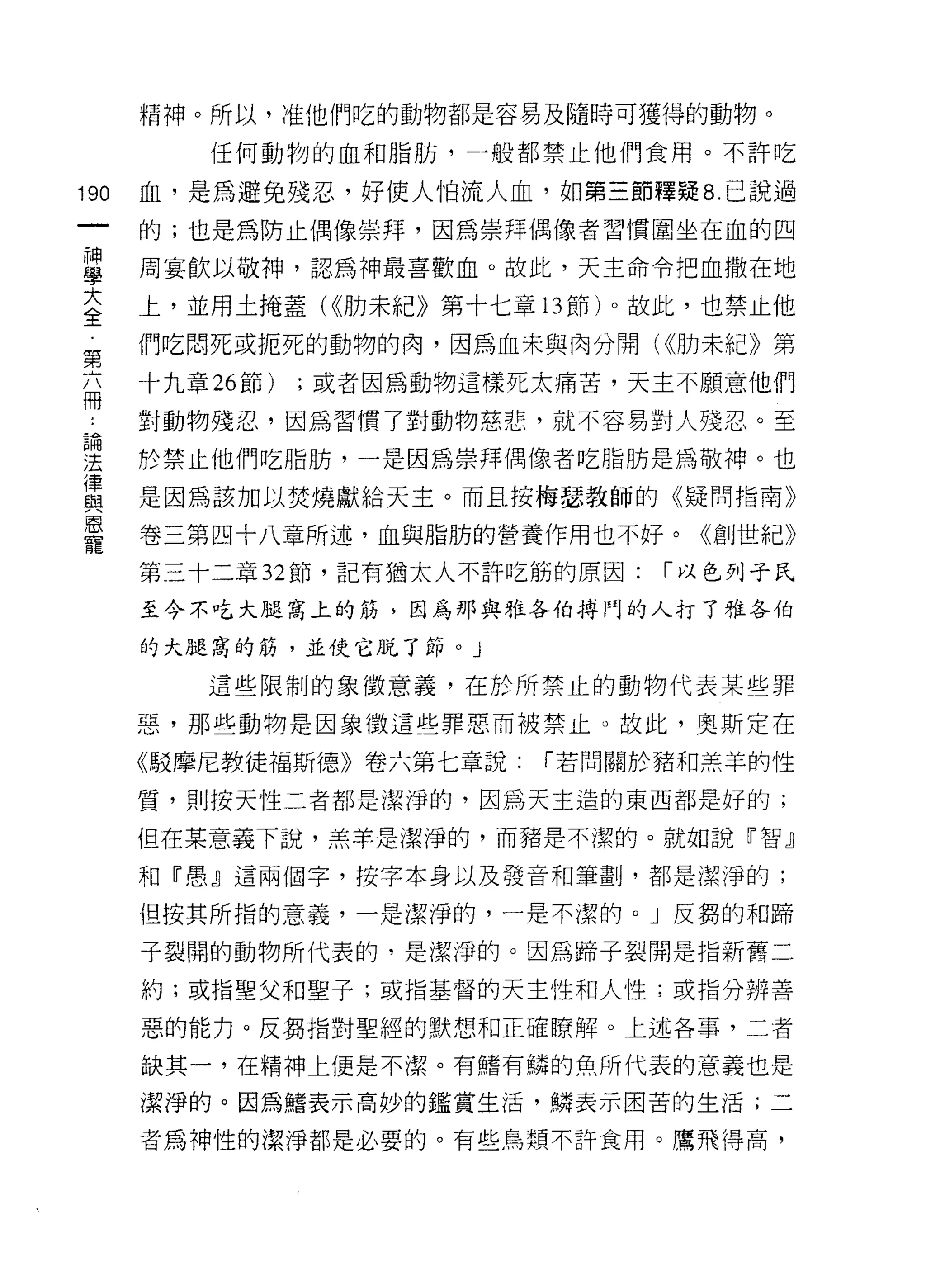精神。所以，准他們吃的動物都是容易及隨時可獲得的動物。

          任何動物的血和脂肪，一般都禁止他們食用。不許吃

190   血，是為避免殘忍，好使人怕流人血，如第三節釋疑 8. 己說過
      的;也是為防止偶像崇拜，因為崇拜偶像者習慣圍坐在血的四

重     周宴飲以敬神，認為神最喜歡血。故此，天主命令把血撒在地
大     上，並用土掩蓋( <<肋未紀》第十七章的節)。故此，也禁止他
全
第     們吃悶死或扼死的動物的肉，因為血未與肉分開( <<肋未紀》第
      十九章 26 節)   ;或者因為動物這樣死太痛苦，天主不願意他們
冊
      對動物殘忍，因為習慣了對動物慈悲，就不容易對人殘忍。至

理     於禁止他們吃脂肪，一是因為崇拜偶像者吃脂肪是為敬神。也
豈     是因為該加以焚燒獻給天主。而且按梅瑟教師的《疑問指南》
恩
      卷三第四十八章所述，血與脂肪的營養作用也不好。《創世紀》
寵
      第三十二章 32 節，記有猶太人不許吃筋的原因:   í 以色列子氏

      至今不吃大腿窩上的筋，因為那與雅各伯搏門的人打了雅各伯

      的大腿窩的筋，並使它脫了節。」

          這些限制的象徵意義，在於所禁止的動物代表某些罪

      惡，那些動物是因象徵這些罪惡而被禁止。故此，奧斯定在

      《駁摩尼教徒褔斯德》卷六第七章說:     í 若問關於豬和羔羊的性

      質，貝 IJ 按天性二者都是潔淨的，因為天主造的東西都是好的;

      但在某意義下說，羔羊是潔淨的，而豬是不潔的。就如說『智』

      和『愚』這兩個字，按字本身以及發音和筆畫IJ ，都是潔淨的;

      但按其所指的意義，一是潔淨的，一是不潔的。」反鶴的和蹄

      子裂開的動物所代表的，是潔淨的。因為蹄子裂開是指新舊二

      約;或指聖父和聖子;或指基督的天主性和人性;或指分辨善

      惡的能力。反興指對聖經的默想和正確瞭解。上述各事，二者

      缺其一，在精神上便是不潔。有賭有鱗的魚所代表的意義也是

      潔淨的。因為緒表示高妙的鑑賞生活，鱗表示困苦的生活;二

      者為神性的潔淨都是必要的。有些鳥類不許食用。鷹飛得高，
 
