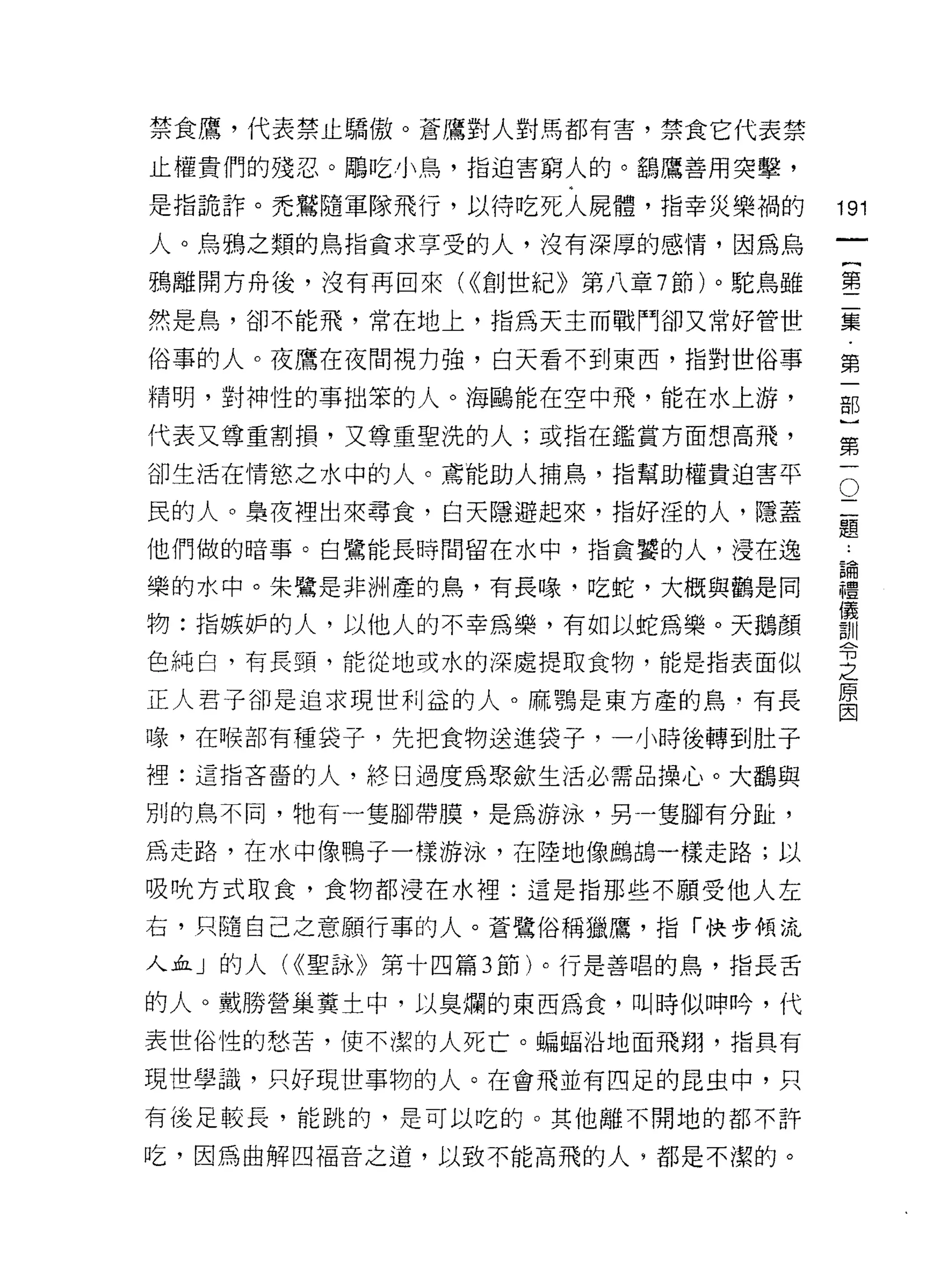 禁食鷹，代表禁止驕傲。蒼鷹對人對馬都有害，禁食它代表禁
止權貴們的殘忍。鵰吃小鳥，指迫害窮人的。鶴鷹善用突擊，

是指詭詐。禿驚隨軍隊飛行，以待吃死人屍體，指幸災樂禍的        191
人。烏鴉之類的鳥指貪求享受的人，沒有深厚的感情，因為烏
                                            一
                                            {
鴉離開方舟後，沒有再回來( <<創世紀》第八章 7 節)。駝鳥雖
                                            第
然是鳥，卻不能飛，常在地上，指為天主而戰鬥卻又常好管世
                                            二
俗事的人。夜鷹在夜間視力強，白天看不到東西，指對世俗事                 集
精明，對神性的事拙笨的人。海鷗能在空中飛，能在水上游，                 第
代表又尊重割損，又尊重聖洗的人;或指在鑑賞方面想高飛，
                                            一
                                            部
                                        O
卻生活在情慾之水中的人。焉能助人捕鳥，指幫助權貴迫害平
                                    二       )
民的人。梟夜裡出來尋食，白天隱避起來，指好淫的人，隱蓋         題
                                    論
                                            第
他們做的暗事。白鷺能長時間留在水中，指貪蟹的人，浸在逸         禮       一
                                    儀
樂的水中。朱鷺是非洲產的鳥，有長喙‘吃蛇，大概與觀是同         訓
                                    令
物:指嫉妒的人，以他人的不幸為樂，有如以蛇為樂。天鵝顏         之
                                    原
色純白，有長頸，能從地或水的深處提取食物，能是指表面似         因
正人君子卻是追求現世利益的人。麻聽是東方產的鳥‘有長

喙，在日侯部有種袋子，先把食物送進袋子，一小時後轉到肚子
裡:這指吝畜的人，終日過度為眾斂生活必需品操心。大鸝與

別的鳥不同，牠有一隻腳帶膜，是為游泳，另一隻腳有分趾，

為走路，在水中像鴨子一樣游泳，在陸地像鵬在每一樣走路;以
吸吭方式取食，食物都浸在水裡:這是指那些不願受他人左

右，只隨自己之意願行事的人。蒼鷺俗稱獵鷹，指「快步傾流
人血」的人( <<聖詠》第十四篇 3 節)。行是善唱的鳥，指長舌

的人。戴勝營巢糞士中，以臭爛的東西為食，叫時似呻吟，代
表世俗性的愁苦，使不潔的人死亡。蝙蝠沿地面飛翔，指具有

現世學識，只好現世事物的人。在會飛並有四足的昆虫中，只

有後足較長，能跳的，是可以吃的。其他離不開地的都不許

吃，因為曲解四褔音之道，以致不能高飛的人，都是不潔的。
 