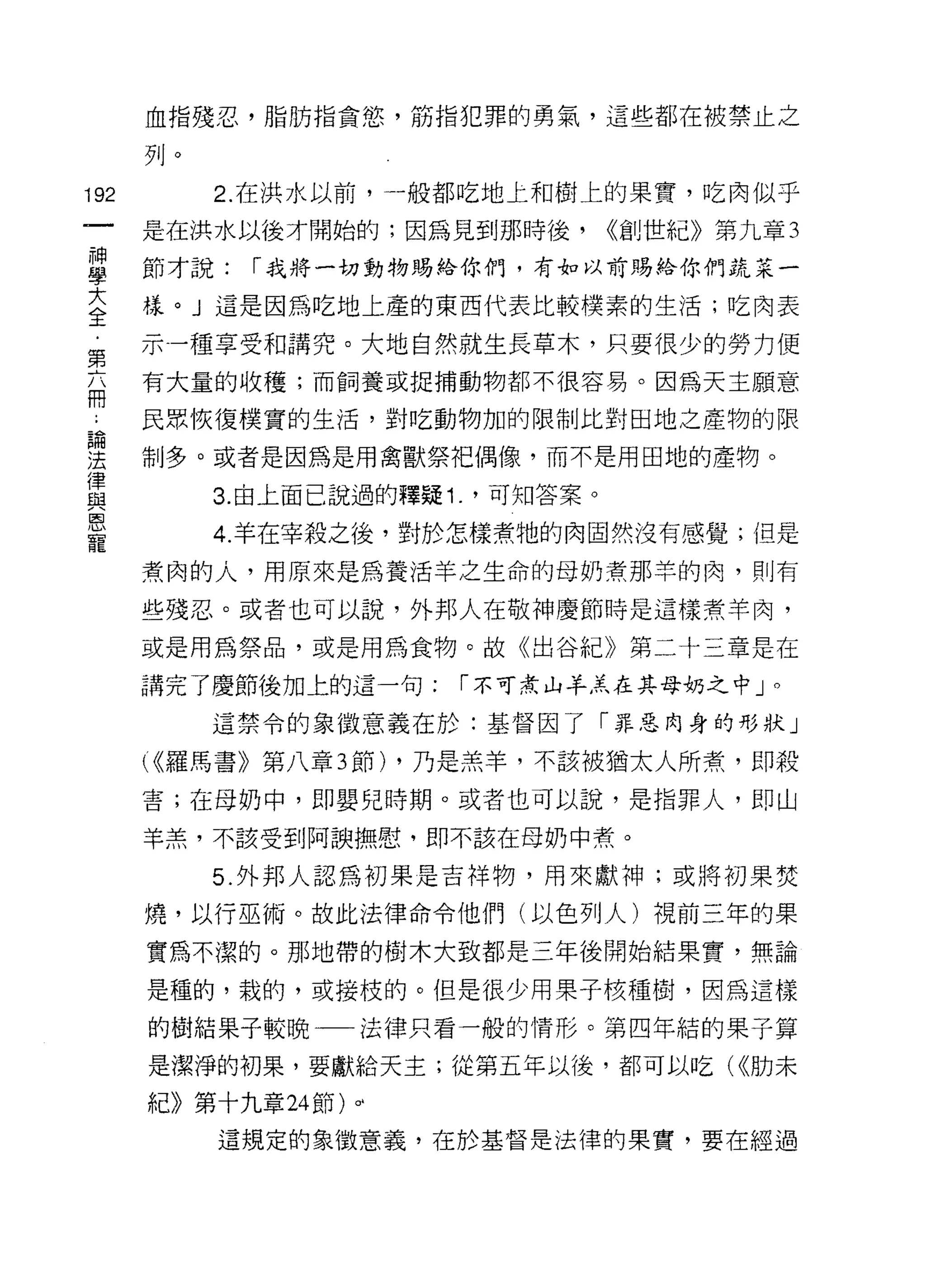 血指殘忍，脂肪指貪慾，筋指犯罪的勇氣，這些都在被禁止之

      列。

192        2. 在洪水以前，一般都吃地上和樹上的果實，吃肉似乎

      是在洪水以後才開始的;因為見到那時後，           <<創世紀》第九章 3

星     節才說: í 我將一切動物賜給你們，有如以前賜給你們蔬菜一
言     樣。」這是因為吃地上產的東西代表比較樸素的生活;吃肉表
第     示一種享受和講究。大地自然就生長草木，只要很少的勞力使
      有大量的收穫;而飼養或捉捕動物都不很容易。因為天主願意
用
      民眾恢復樸實的生活，對吃動物加的限制比對田地之產物的限

建     制多。或者是因為是用禽獸祭把偶像，而不是用田地的產物。
律
           3. 由上面己說過的釋疑 1. '可知答案。
與
會、
寵
           4. 羊在宰殺之後，對於怎樣煮牠的肉固然沒有感覺;但是

      煮肉的人，用原來是為養活羊之生命的母奶煮那羊的肉，則有

      些殘忍。或者也可以說，外邦人在敬神慶節時是這樣煮羊肉，

      或是用為祭品，或是用為食物。故《出谷紀》第二十三章是在

      講完了慶節後加上的這一句:      í 不可煮山羊羔在其母奶之中」。

           這禁令的象徵意義在於:基督因了「罪惡肉身的形狀」

       <<羅馬書》第八章 3 節) ，乃是羔羊，不該被猶太人所煮，即殺
      害;在母奶中，即嬰兒時期。或者也可以說，是指罪人，即山

      羊羔，不該受到阿誤撫慰，即不該在母奶中煮。

           5. 外邦人認為初果是吉祥物，用來獻神;或將初果焚

      燒，以行巫術。故此法律命令他們(以色列人)視前三年的果

      實為不潔的。那地帶的樹木大致都是三年後開始結果實，無論

      是種的，栽的，或接枝的。但是很少用果子核種樹，因為這樣

      的樹結果子較晚一一法律只看一般的情形。第四年結的果子算

      是潔淨的初果，要獻給天主;從第五年以後，都可以吃( <<肋未

      紀》第十九章 24 節)。‘
           這規定的象徵意義，在於基督是法律的果實，要在經過
 