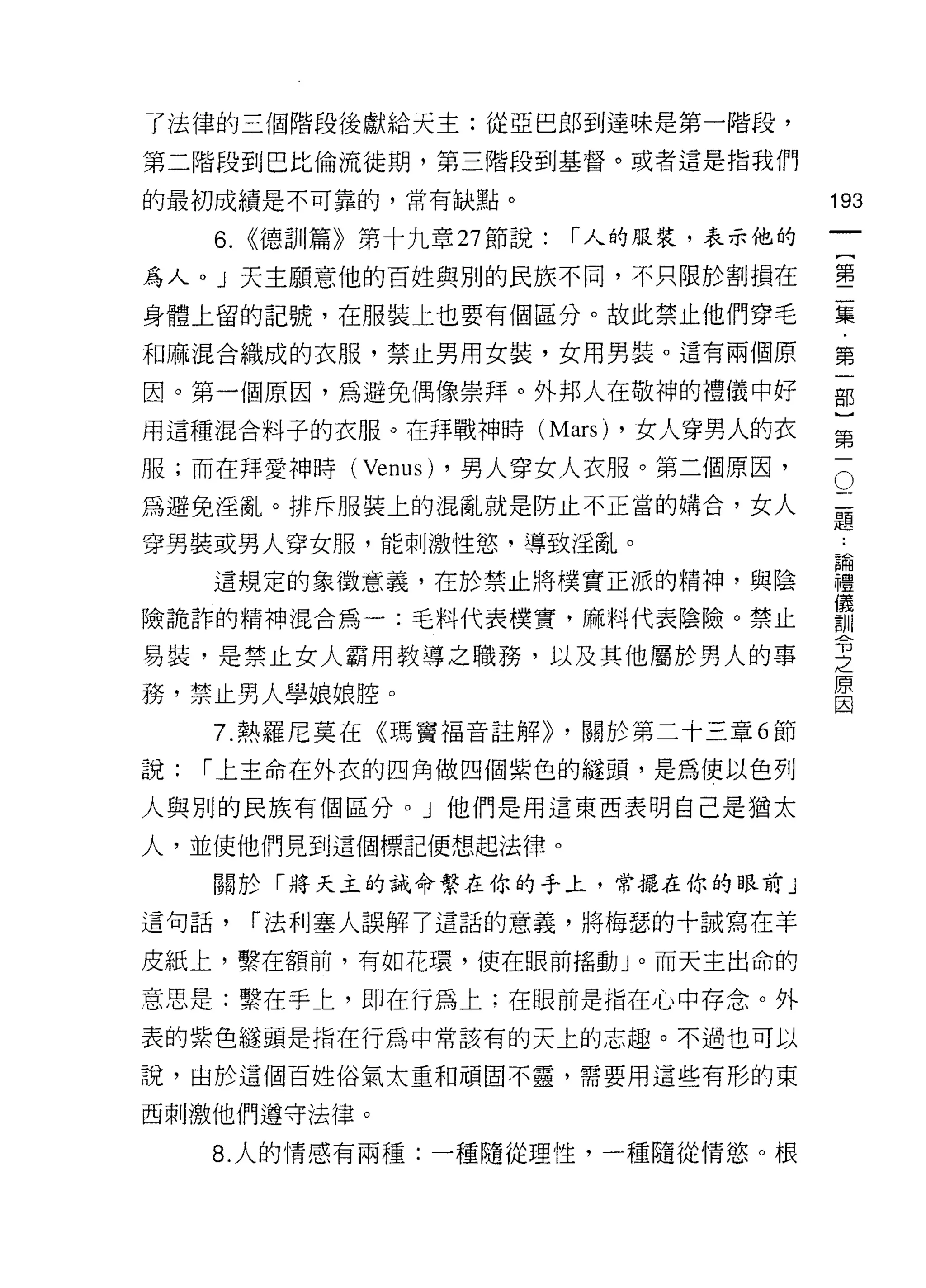 了法律的三個階段後獻給天主:從亞巴郎到達味是第一階段，

第二階段到巴比倫流徙期，第三階段到基督。或者這是指我們

的最初成績是不可靠的，常有缺點。                            193
     6.   <<德訓篇》第十九章 27 節說:   r 人的服裝，表示他的
                                                     一
                                                     {
為人。 J 天主願意他的百姓與別的民族不同，不只限於割損在
                                                     第
身體上留的記號，在服裝上也要有個區分。故此禁止他們穿毛                          二
和麻混合織成的衣服，禁止男用女裝，女用男裝。還有兩個原                          集
因。第一個原因，為避免偶像崇拜。外邦人在敬神的禮儀中好                          ﹒
                                                     第
用這種混合料子的衣服。在拜戰神時 (Mars) ，女人穿男人的衣
                                                     一
                                                 O
                                             二部
服;而在拜愛神時 (Venus) ，男人穿女人衣服。第二個原因，
為避免淫亂。排斥服裝上的混亂就是防止不正當的購合，女人                  題}
                                             ﹒
穿男裝或男人穿女服，能刺激性慾'導致淫亂。                        論第
                                             禮一
     這規定的象徵意義，在於禁止將樸實正派的精神，與陰                儀
                                             訓
險詭詐的精神混合為一:毛料代表樸實，麻料代表陰險。禁止                  令
                                             之
易裝，是禁止女人霸用教導之職務，以及其他屬於男人的事                   原
                                             因
務，禁止男人學娘娘腔。
     7. 熱羅尼莫在《瑪竇褔音註解)) ，關於第二十三章 6 節

說:   r 上主命在外衣的四角做四個紫色的縫頭，是為使以色列

人與別的民族有個區分。」他們是用這東西表明自己是猶太

人，並使他們見到這個標記便想起法律。

     關於「將天主的誡命繫在你的手上，常擺在你的眼前」

這句話，      r 法利塞人誤解了這話的意義，將梅瑟的十誠寫在羊

皮紙上，繫在額前，有如花環，使在眼前搖動」。而天主出命的

意思是:繫在手上，即在行為上;在眼前是指在心中存念。外
表的紫色縫頭是指在行為中常該有的天上的志趣。不過也可以

說，由於這個百姓俗氣太重和頑固不靈，需要用這些有形的東

西刺激他們遵守法律。

     8. 人的情感有兩種:一種隨從理性，一種隨從情慾。根
 