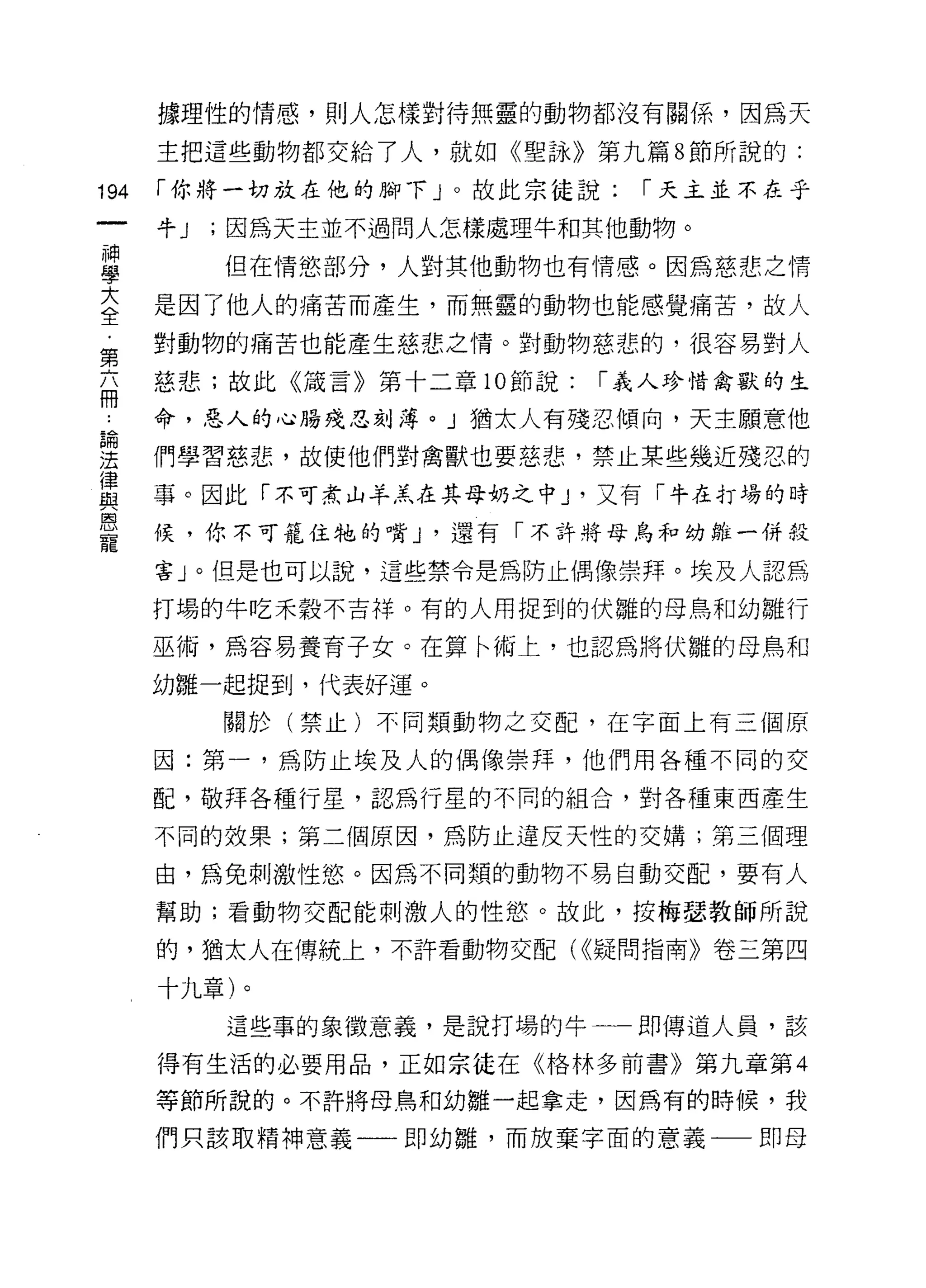 據理性的情感，則人怎樣對待無靈的動物都沒有關係，因為天

      主把這些動物都交給了人，就如《聖詠》第九篇 8 節所說的:

194   í 你將一切放在他的腳下」。故此宗徒說:     í 天主並不在乎

      牛J   ;因為天主並不過問人怎樣處理牛和其他動物。
神
學          但在情慾部分，人對其他動物也有情感。因為慈悲之情

三     是因了他人的痛苦而產生，而無靈的動物也能感覺痛苦，故人
第     對動物的痛苦也能產生慈悲之情。對動物慈悲的，很容易對人

互     慈悲;故此《議言》第十二章 10 節說:   í 義人珍惜禽獸的生

J     命，惡人的心腸殘忍刻薄。」猶太人有殘忍傾向，天主願意他
論

法     們學習慈悲，故使他們對禽獸也要慈悲，禁止某些幾近殘忍的

重     事。因此「不可煮山羊羔在其母奶之中 J '又有「牛的場的時
是     候，你不可籠住牠的嘴 J '還有「不許將母鳥和幼雛一併殺
      害」。但是也可以說，這些禁令是為防止偶像崇拜。埃及人認為

      打場的牛吃禾穀不吉祥。有的人用捉到的伏雛的母鳥和幼雛行

      巫術，為容易養育子女。在算←術上，也認為將伏雛的母鳥和

      幼雛一起捉到，代表好運。

           關於(禁止)不同類動物之交配，在字面上有三個原

      因:第一，為防止埃及人的偶像崇拜，他們用各種不同的交

      配，敬拜各種行星，認為行星的不同的組合，對各種東西產生

      不同的效果;第二個原因，為防止違反天性的交構;第三個理

      由，為兔刺激性慾。因為不同類的動物不易自動交配，要有人

      幫助;看動物交配能刺激人的性慾。故此，按梅瑟教師所說

      的，猶太人在傳統上，不許看動物交配( <<疑問指南》卷三第四

      十九章)。

           這些事的象 i故意義，是說打場的牛一一即傳道人員，該

      得有生活的必要用品，正如宗徒在《格林多前書》第九章第 4

      等節所說的。不許將母鳥和幼雛一起拿走，因為有的時候，我

      們只該取精神意義一一即幼雛，而放棄字面的意義一一即母
 